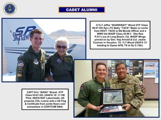 CADET ALUMNI
CCC/1LT Jeffre “SHARKBAIT” Wood OTF Class
06-01 DG flys LTC Betty “TACK” Blake on sortie
from KDVT. TACK is SQ Morale Officer and a
WWII Vet WASP Class 43-W-1. She flew
P-51’s out of Long Beach, CA. WASP Wings
pinned on by Gen. Hap Arnold & Col. Jackie
Cochran in Houston, TX. 1LT Wood USAFA 13’
heading to Dyess AFB, TX to fly C-130J.
CAPT Eric “BASH” Straub OTF
Class 03-01 DG, USAFA 10’, F-15E
Pilot, 492FS RAF Lakenheath, UK
presents COL Lowrie with a US Flag
& Certificate from sortie flown over
somewhere in CENTCOM SWA.
 