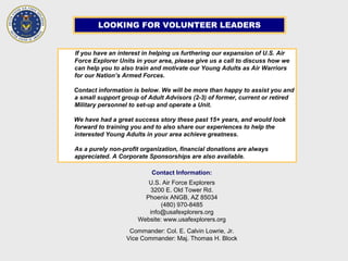 LOOKING FOR VOLUNTEER LEADERS
If you have an interest in helping us furthering our expansion of U.S. Air
Force Explorer Units in your area, please give us a call to discuss how we
can help you to also train and motivate our Young Adults as Air Warriors
for our Nation’s Armed Forces.
Contact information is below. We will be more than happy to assist you and
a small support group of Adult Advisors (2-3) of former, current or retired
Military personnel to set-up and operate a Unit.
We have had a great success story these past 15+ years, and would look
forward to training you and to also share our experiences to help the
interested Young Adults in your area achieve greatness.
As a purely non-profit organization, financial donations are always
appreciated. A Corporate Sponsorships are also available.
Contact Information:
U.S. Air Force Explorers
3200 E. Old Tower Rd.
Phoenix ANGB, AZ 85034
(480) 970-8485
info@usafexplorers.org
Website: www.usafexplorers.org
Commander: Col. E. Calvin Lowrie, Jr.
Vice Commander: Maj. Thomas H. Block
 