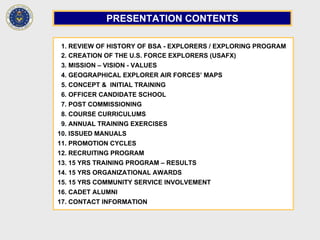 1. REVIEW OF HISTORY OF BSA - EXPLORERS / EXPLORING PROGRAM
2. CREATION OF THE U.S. FORCE EXPLORERS (USAFX)
3. MISSION – VISION - VALUES
4. GEOGRAPHICAL EXPLORER AIR FORCES’ MAPS
5. CONCEPT & INITIAL TRAINING
6. OFFICER CANDIDATE SCHOOL
7. POST COMMISSIONING
8. COURSE CURRICULUMS
9. ANNUAL TRAINING EXERCISES
10. ISSUED MANUALS
11. PROMOTION CYCLES
12. RECRUITING PROGRAM
13. 15 YRS TRAINING PROGRAM – RESULTS
14. 15 YRS ORGANIZATIONAL AWARDS
15. 15 YRS COMMUNITY SERVICE INVOLVEMENT
16. CADET ALUMNI
17. CONTACT INFORMATION
PRESENTATION CONTENTS
 