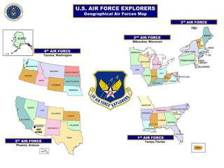 U.S. AIR FORCE EXPLORERS
Geographical Air Forces Map
4th
AIR FORCE
405
ATRG
Phoenix, Arizona
PHOENIX
5th
AIR FORCE
1st
AIR FORCE
3rd
AIR FORCE
2nd
AIR FORCE
Tampa, Florida
Tacoma, Washington
Milwaukee, Wisconsin
TBD
 