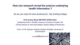 How can research reveal the science underlying
health informatics ?
So we can make HI more professional - like building bridges
Prof Jeremy Wyatt DM FRCP ACMI Fellow
Leadership chair in eHealth research, University of Leeds, UK
Clinical adviser on new technologies, Royal College of Physicians
From 1/1/16: Director, Wessex Institute of Health, University of
Southampton
j.c.wyatt@leeds.ac.uk
 