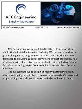 AFX	Engineering		was	established	in	efforts	to	support	clients	
within	the	industrial	automation	industry.	We	have	an	experienced	
group	of	engineers,	programmers,	drafters,	and	installation	team	
dedicated	to	providing	superior	service	and	project	excellence.	AFX	
provides	services	for	a	diverse	group	of	industries	including	Oil	and	
Gas,	Manufacturing,	Water	Treatment	Facilities,	and	Food	Service	
Industries.
It	is	our	teams	focus	to	design	or	modify	existing	systems	in	
efforts	to	simplify	or	optimize	to	the	customers	needs.	Our	standard	
programming	methods	were	created	with	the	end	user	in	mind.	
info@afxengineering.com 430-235-1514 www.afxengineering.com
 