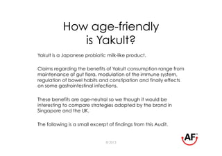 How age-friendly
              is Yakult?
Yakult is a Japanese probiotic milk-like product.

Claims regarding the benefits of Yakult consumption range from
maintenance of gut flora, modulation of the immune system,
regulation of bowel habits and constipation and finally effects
on some gastrointestinal infections.

These benefits are age-neutral so we though it would be
interesting to compare strategies adopted by the brand in
Singapore and the UK.

The following is a small excerpt of findings from this Audit.


                               © 2013
 