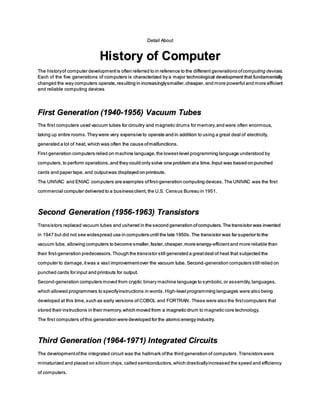 Detail About
History of Computer
The historyof computer developmentis often referred to in reference to the different generations ofcomputing devices.
Each of the five generations of computers is characterized by a major technological development that fundamentally
changed the way computers operate,resulting in increasinglysmaller,cheaper, and more powerful and more efficient
and reliable computing devices
First Generation (1940-1956) Vacuum Tubes
The first computers used vacuum tubes for circuitry and magnetic drums for memory,and were often enormous,
taking up entire rooms.They were very expensive to operate and in addition to using a great deal of electricity,
generated a lot of heat, which was often the cause ofmalfunctions.
First generation computers relied on machine language,the lowest-level programming language understood by
computers,to perform operations,and they could only solve one problem ata time.Input was based on punched
cards and paper tape, and outputwas displayed on printouts.
The UNIVAC and ENIAC computers are examples offirst-generation computing devices.The UNIVAC was the first
commercial computer delivered to a business client, the U.S. Census Bureau in 1951.
Second Generation (1956-1963) Transistors
Transistors replaced vacuum tubes and ushered in the second generation ofcomputers.The transistor was invented
in 1947 but did not see widespread use in computers until the late 1950s.The transistor was far superior to the
vacuum tube, allowing computers to become smaller,faster,cheaper,more energy-efficientand more reliable than
their first-generation predecessors.Though the transistor still generated a greatdeal of heat that subjected the
computer to damage,itwas a vast improvementover the vacuum tube. Second-generation computers still relied on
punched cards for input and printouts for output.
Second-generation computers moved from cryptic binary machine language to symbolic,or assembly,languages,
which allowed programmers to specifyinstructions in words. High-level programming languages were also being
developed at this time,such as early versions of COBOL and FORTRAN. These were also the firstcomputers that
stored their instructions in their memory,which moved from a magnetic drum to magnetic core technology.
The first computers ofthis generation were developed for the atomic energy industry.
Third Generation (1964-1971) Integrated Circuits
The developmentofthe integrated circuit was the hallmark ofthe third generation of computers.Transistors were
miniaturized and placed on silicon chips,called semiconductors,which drasticallyincreased the speed and efficiency
of computers.
 