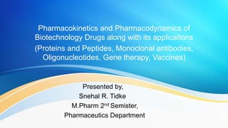 Pharmacokinetics and Pharmacodynamics of
Biotechnology Drugs along with its applications
(Proteins and Peptides, Monoclonal antibodies,
Oligonucleotides, Gene therapy, Vaccines)
Presented by,
Snehal R. Tidke
M.Pharm 2nd Semister,
Pharmaceutics Department
 