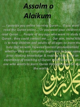 …. I provide you online learning Quran ... If you want
read the Quran online... Or you want your children to
read Quran .... People of any age who want to study t
Quran . they could contact me ..... Our aim, Insha’Alla
is to help children and adults of all ages to learn the
holy Qur'an with Tajweed (correct pronunciation)
whether they are complete beginners or have some
prior reading knowledge & reading skills… I m an
experience of teaching of Quran with Tajweed…. Any
one who wants to learn Quran through Skype all ove
the world…..
Assalm o
Alaikum
 