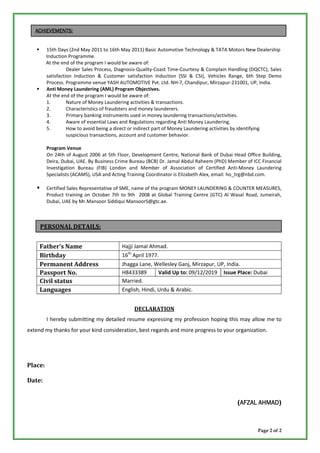ACHIEVEMENTS:


         15th Days (2nd May 2011 to 16th May 2011) Basic Automotive Technology & TATA Motors New Dealership
         Induction Programme.
         At the end of the program I would be aware of:
                   Dealer Sales Process, Diagnosis-Quality-Coast Time-Courtesy & Complain Handling (DQCTC), Sales
         satisfaction Induction & Customer satisfaction Induction (SSI & CSI), Vehicles Range, 6th Step Demo
         Process. Programme venue YASH AUTOMOTIVE Pvt. Ltd. NH-7, Chandipur, Mirzapur-231001, UP, India.
         Anti Money Laundering (AML) Program Objectives.
         At the end of the program I would be aware of:
         1.        Nature of Money Laundering activities & transactions.
         2.        Characteristics of fraudsters and money launderers.
         3.        Primary banking instruments used in money laundering transactions/activities.
         4.        Aware of essential Laws and Regulations regarding Anti Money Laundering.
         5.        How to avoid being a direct or indirect part of Money Laundering activities by identifying
                   suspicious transactions, account and customer behavior.

         Program Venue
         On 24th of August 2006 at 5th Floor, Development Centre, National Bank of Dubai Head Office Building,
         Deira, Dubai, UAE. By Business Crime Bureau (BCB) Dr. Jamal Abdul Raheem (PhD) Member of ICC Financial
         Investigation Bureau (FIB) London and Member of Association of Certified Anti-Money Laundering
         Specialists (ACAMS), USA and Acting Training Coordinator is Elizabeth Alex, email: ho_trg@nbd.com.

         Certified Sales Representative of SME, name of the program MONEY LAUNDERING & COUNTER MEASURES,
         Product training on October 7th to 9th 2008 at Global Training Centre (GTC) Al Wasal Road, Jumeirah,
         Dubai, UAE by Mr.Mansoor Siddiqui MansoorS@gtc.ae.



     PERSONAL DETAILS:


     Fathers Name                        Hajji Jamal Ahmad.
     Birthday                             16th April 1977.
     Permanent Address                    Jhagga Lane, Wellesley Ganj, Mirzapur, UP, India.
     Passport No.                         H8433389        Valid Up to: 09/12/2019 Issue Place: Dubai
     Civil status                         Married.
     Languages                            English, Hindi, Urdu & Arabic.


                                               DECLARATION
         I hereby submitting my detailed resume expressing my profession hoping this may allow me to
extend my thanks for your kind consideration, best regards and more progress to your organization.




Place:

Date:


                                                                                             (AFZAL AHMAD)
                                                                                              AFZAL AHMAD



                                                                                                      Page 2 of 2
 