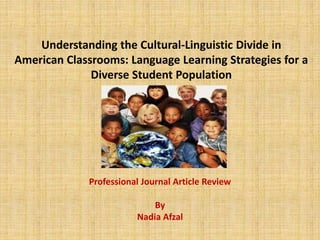 Understanding the Cultural-Linguistic Divide in
American Classrooms: Language Learning Strategies for a
Diverse Student Population
Professional Journal Article Review
By
Nadia Afzal
 