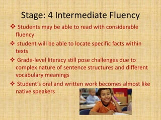 Stage: 4 Intermediate Fluency
 Students may be able to read with considerable
fluency
 student will be able to locate specific facts within
texts
 Grade-level literacy still pose challenges due to
complex nature of sentence structures and different
vocabulary meanings
 Student’s oral and written work becomes almost like
native speakers
 