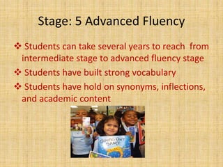 Stage: 5 Advanced Fluency
 Students can take several years to reach from
intermediate stage to advanced fluency stage
 Students have built strong vocabulary
 Students have hold on synonyms, inflections,
and academic content
 