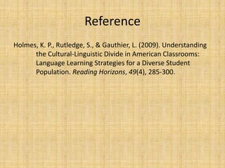 Reference
Holmes, K. P., Rutledge, S., & Gauthier, L. (2009). Understanding
the Cultural-Linguistic Divide in American Classrooms:
Language Learning Strategies for a Diverse Student
Population. Reading Horizons, 49(4), 285-300.
 