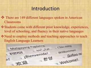 Introduction
 There are 149 different languages spoken in American
Classrooms
Students come with different prior knowledge, experiences,
level of schooling, and fluency in their native languages
Need to employ methods and teaching approaches to teach
English Language Learners
 