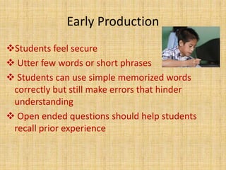 Early Production
Students feel secure
 Utter few words or short phrases
 Students can use simple memorized words
correctly but still make errors that hinder
understanding
 Open ended questions should help students
recall prior experience
 