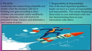 6. Flexibility
Leadership also means being adaptable and
nimble when the situation calls for it.
Nothing ever goes according to plan -
whether you encounter minor roadblocks
or large obstacles, you will need to be
prepared to stop, reassess, and determine a
new course of action.
7. Responsibility & Dependability
One of the most important qualities a
leader can have is a sense of responsibility
and dependability. This means displaying
those traits in your individual work, but
also demonstrating them in your
interactions with others.
 