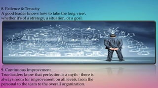 8. Patience & Tenacity
A good leader knows how to take the long view,
whether it's of a strategy, a situation, or a goal.
9. Continuous Improvement
True leaders know that perfection is a myth - there is
always room for improvement on all levels, from the
personal to the team to the overall organization.
 