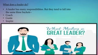 What does a leader do?
• A leader has many responsibilities. But they tend to fall into
the same three buckets -
• Coach
• Guide
• Inspire
 