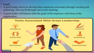 • Coach
• A good leader strives to develop their employees and teams through coaching and
mentoring. This can be through one-to-one meetings.
• A great leader will balance both the goals of the employee with those of the
organization.
 