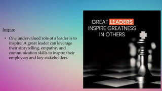Inspire
• One undervalued role of a leader is to
inspire. A great leader can leverage
their storytelling, empathy, and
communication skills to inspire their
employees and key stakeholders.
 
