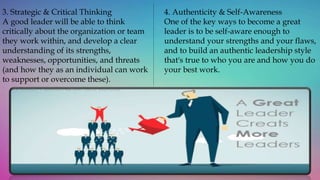 3. Strategic & Critical Thinking
A good leader will be able to think
critically about the organization or team
they work within, and develop a clear
understanding of its strengths,
weaknesses, opportunities, and threats
(and how they as an individual can work
to support or overcome these).
4. Authenticity & Self-Awareness
One of the key ways to become a great
leader is to be self-aware enough to
understand your strengths and your flaws,
and to build an authentic leadership style
that's true to who you are and how you do
your best work.
 