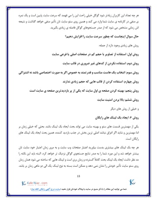 13
)‫نیاز‬ ‫کافه‬ ‫رایگان‬ ‫آگهی‬ ‫درج‬ ‫(سایت‬ ‫دهید‬ ‫قرار‬ ‫خودتان‬ ‫وبالگ‬ ‫یا‬ ‫سایت‬ ‫در‬ ‫منبع‬ ‫ذکر‬ ‫با‬ ‫را‬ ‫مقاله‬ ‫این‬ ‫توانید‬ ‫می‬ ‫شما‬
‫خی‬ ‫گوگل‬ ‫شود‬ ‫زیادتر‬ ‫کاربران‬ ‫این‬ ‫تعداد‬ ‫چه‬ ‫هر‬‫نمره‬ ‫یک‬ ‫و‬ ‫است‬ ‫پایین‬ ‫سایت‬ ‫سرعت‬ ‫که‬ ‫فهمد‬ ‫می‬ ‫را‬ ‫این‬ ‫راحت‬ ‫لی‬
‫گذاشت‬ ‫خواهد‬ ‫منفی‬ ‫تأثیر‬ ‫تان‬ ‫سایت‬ ‫سئو‬ ‫روی‬ ‫همین‬ ‫و‬ ‫کند‬ ‫می‬ ‫وارد‬ ‫شما‬ ‫سایت‬ ‫ی‬ ‫کارنامه‬ ‫در‬ ‫منفی‬ ‫ی‬‫نتیجه‬ ‫و‬
‫بگیرید‬ ‫زیادی‬ ‫ی‬ ‫فاصله‬ ‫گوگل‬ ‫جستجوهای‬ ‫صدر‬ ‫از‬ ‫که‬ ‫شود‬ ‫می‬ ‫مشخص‬ ‫زمانی‬ ‫اش‬.
‫را‬ ‫سایت‬ ‫سرعت‬ ‫چطور‬ ‫که‬ ‫اینجاست‬ ‫سوال‬ ‫حال‬‫دهیم؟‬ ‫افزایش‬
:‫جمله‬ ‫از‬ ‫دارد‬ ‫وجود‬ ‫زیادی‬ ‫های‬ ‫روش‬
:‫اول‬ ‫روش‬‫صفحات‬ ‫در‬ ‫کم‬ ‫حجم‬ ‫با‬ ‫تصاویر‬ ‫از‬ ‫استفاده‬‫سایت‬ ‫فرعی‬ ‫یا‬ ‫اصلی‬
:‫دوم‬ ‫روش‬‫سایت‬ ‫قالب‬ ‫در‬ ‫ضروری‬ ‫غیر‬ ‫کدهای‬ ‫از‬ ‫نکردن‬ ‫استفاده‬
:‫سوم‬ ‫روش‬‫مناسب‬ ‫هاست‬ ‫یک‬ ‫انتخاب‬‫ا‬ ‫صورت‬ ‫به‬ ‫اگر‬ ‫خصوص‬ ‫به‬ ‫قدرتمند‬ ‫و‬‫خ‬‫ت‬‫ص‬‫ا‬‫اشتراکی‬ ‫نه‬ ‫باشد‬ ‫صی‬
‫چه‬ ‫روش‬:‫ارم‬‫ندارند‬ ‫زیادی‬ ‫حجم‬ ‫که‬ ‫هایی‬ ‫قالب‬ ‫از‬ ‫کردن‬ ‫استفاده‬
:‫پنجم‬ ‫روش‬‫است‬ ‫سایت‬ ‫ی‬ ‫صفحه‬ ‫بازدیدترین‬ ‫پر‬ ‫از‬ ‫یکی‬ ‫که‬ ‫سایت‬ ‫اول‬ ‫ی‬ ‫صفحه‬ ‫کردن‬ ‫بهینه‬
:‫ششم‬ ‫روش‬‫سایت‬ ‫امنیت‬ ‫بردن‬ ‫باال‬
‫دیگر‬ ‫های‬ ‫روش‬ ‫از‬ ‫خیلی‬ ‫و‬
‫روش‬6‫رایگان‬ ‫های‬ ‫لینک‬ ‫بک‬ ‫ایجاد‬ :
‫م‬ ‫سایت‬ ‫بهینه‬ ‫و‬ ‫سئو‬ ‫های‬ ‫قسمت‬ ‫مهمترین‬ ‫از‬ ‫یکی‬‫بر‬ ‫زمان‬ ‫خیلی‬ ‫که‬ ‫بحثی‬ .‫باشد‬ ‫لینک‬ ‫بک‬ ‫ایجاد‬ ‫بحث‬ ‫تواند‬ ‫ی‬
‫بخش‬ ‫ترین‬ ‫اصلی‬ ‫نباشد‬ ‫اغراق‬ ‫اگر‬ ‫شاید‬ ‫و‬ ‫مهمترین‬ ‫اما‬‫در‬‫کننده‬ ‫بازدید‬ ‫جذب‬،‫های‬ ‫لینک‬ ‫بک‬ ‫ایجاد‬ ‫بحث‬ ‫همین‬
.‫است‬ ‫رایگان‬
‫هر‬‫چه‬‫بک‬‫لینک‬‫های‬‫بیشتری‬‫بدست‬‫بیاورید‬‫اعتبار‬‫صفحات‬‫وب‬‫سایت‬‫و‬‫به‬‫مرور‬‫زمان‬‫اعتبار‬‫خود‬‫سایت‬‫تان‬
‫بیشتر‬‫خواهد‬‫شد‬‫و‬‫این‬‫مورد‬‫شما‬‫را‬‫به‬‫صدر‬‫نتایج‬‫جستجوی‬‫گوگل‬‫نزدیک‬‫تر‬‫خواهد‬.‫کرد‬‫البته‬‫باید‬‫این‬‫نکته‬‫را‬
‫مد‬‫نظر‬‫داشت‬‫ایجاد‬‫بک‬‫لینک‬‫بحث‬ً‫ال‬‫کام‬‫گسترده‬‫و‬‫زمان‬‫بری‬‫است‬‫و‬‫لینک‬‫هایی‬‫که‬‫ساخته‬‫می‬‫شود‬‫همان‬‫زمان‬
‫روی‬‫سئو‬‫سایت‬‫تأثیر‬‫خودش‬‫را‬‫نشان‬‫نمی‬‫دهد‬‫و‬‫ممکن‬‫است‬‫بسته‬‫ب‬‫ه‬‫نوع‬‫لینک‬‫یک‬‫الی‬‫دو‬‫ماهی‬‫زمان‬‫بر‬.‫باشد‬
 