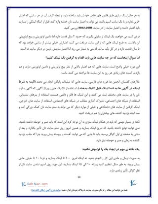 14
)‫نیاز‬ ‫کافه‬ ‫رایگان‬ ‫آگهی‬ ‫درج‬ ‫(سایت‬ ‫دهید‬ ‫قرار‬ ‫خودتان‬ ‫وبالگ‬ ‫یا‬ ‫سایت‬ ‫در‬ ‫منبع‬ ‫ذکر‬ ‫با‬ ‫را‬ ‫مقاله‬ ‫این‬ ‫توانید‬ ‫می‬ ‫شما‬
‫به‬‫هر‬‫حال‬‫لینک‬‫سازی‬‫طبق‬‫قانون‬‫های‬‫خاص‬‫خودش‬‫باید‬‫ساخته‬‫شود‬‫و‬‫ایجاد‬‫کردن‬‫آن‬‫در‬‫هر‬‫سایتی‬‫که‬‫اعتبار‬
‫خوبی‬‫ندارد‬‫و‬‫یا‬‫یک‬‫سایت‬‫اسپم‬،‫باشد‬‫می‬‫تواند‬‫به‬‫اعتبار‬‫سایت‬‫تان‬‫خدشه‬‫وارد‬.‫کند‬‫قبل‬‫از‬‫اینکه‬‫لینکی‬‫را‬‫بسازید‬
‫باید‬‫اعتبار‬‫د‬‫امنه‬‫و‬‫اعتبار‬‫سایت‬‫را‬‫در‬‫سایت‬moz.com‫بررسی‬.‫کنید‬
‫فرض‬‫کنید‬‫می‬‫خواهید‬‫یک‬‫لینک‬‫از‬‫سایتی‬‫بگیرید‬‫که‬‫حدود‬2‫سال‬‫قدمت‬‫دارد‬‫اما‬‫دامین‬‫اوتوری‬‫تی‬‫و‬‫پیج‬‫اوتوریتی‬
‫آن‬.‫باالست‬‫به‬‫طبع‬‫لینک‬‫هایی‬‫که‬‫از‬‫این‬‫سایت‬‫دریافت‬‫می‬‫کنید‬‫اعتبارش‬‫خیلی‬‫بیشتر‬‫از‬‫سایتی‬‫خواهد‬‫بود‬‫که‬
5‫سال‬‫قدمت‬‫دارد‬‫و‬‫در‬‫کل‬‫یک‬‫سایت‬‫قدیمی‬‫به‬‫شمار‬‫می‬‫رود‬‫اما‬‫اعتبار‬‫سایت‬‫ش‬‫پایین‬‫تر‬‫دیگر‬‫سایت‬‫ها‬‫است‬.
‫اما‬‫سوال‬‫اینجاست‬‫که‬‫در‬‫چه‬‫سایت‬‫هایی‬‫باید‬‫اقدام‬‫به‬‫گرفتن‬‫بک‬‫لینک‬‫کنیم؟‬
‫این‬‫مورد‬‫خیلی‬‫واضح‬،‫است‬‫سایت‬‫هایی‬‫که‬‫هم‬‫اعتبار‬‫باالیی‬‫از‬‫نظر‬‫پیچ‬‫اوتوریتی‬‫و‬‫دامین‬‫اوتوریتی‬‫دار‬‫ند‬‫و‬‫هم‬
‫بازدید‬‫ک‬‫ننده‬‫های‬‫زیادی‬‫هر‬‫روز‬‫به‬‫این‬‫سایت‬‫ها‬‫مراجعه‬‫می‬‫کنند‬:‫مانند‬
‫تاالرهای‬،‫گفتمان‬‫انجمن‬،‫ها‬‫فروم‬‫های‬،‫فارسی‬‫سایت‬‫هایی‬‫که‬‫تبلیغات‬‫رایگان‬‫انجام‬‫می‬‫دهند‬‫(البته‬‫به‬‫شرط‬
‫اینکه‬‫در‬‫آگهی‬‫ها‬‫به‬‫شما‬‫لینک‬‫قابل‬‫کلیک‬‫بدهند‬)،‫استفاده‬‫از‬‫تکنیک‬‫های‬‫رپورتاژ‬‫آگهی‬‫ک‬‫ه‬‫آگهی‬‫سایت‬
‫تان‬‫را‬‫در‬‫سایت‬‫های‬‫مختلف‬‫ثبت‬‫می‬‫کنند‬‫و‬‫این‬‫لنیک‬‫ها‬‫فالو‬‫و‬‫دائمی‬‫هستند‬،‫استفاده‬‫از‬‫بنرهای‬‫تبلیغاتی‬،
‫استفاده‬‫از‬‫شبکه‬‫های‬،‫اجتماعی‬‫اشتراک‬‫گذاری‬‫مطالب‬‫در‬‫شبکه‬‫های‬‫اجتماعی‬،‫استفاده‬‫از‬‫سایت‬‫های‬،‫خارجی‬
‫لینک‬‫گرفتن‬‫از‬‫سایت‬‫های‬‫دانشگاهی‬‫و‬‫خیلی‬‫از‬‫موارد‬‫د‬‫یگر‬‫که‬‫می‬‫تواند‬‫به‬‫سئو‬‫سایت‬‫تان‬‫کمک‬‫بزرگی‬‫کند‬‫و‬
‫صد‬‫البته‬‫بازدید‬‫کننده‬‫های‬‫بیشتری‬‫را‬‫هم‬‫دریافت‬‫کنید‬.
‫نکته‬‫ی‬‫بسیار‬‫مهمی‬‫که‬‫باید‬‫در‬‫هنگام‬‫لینک‬‫سازی‬‫به‬‫آن‬‫توجه‬‫کرد‬‫این‬‫است‬‫که‬‫باید‬‫صبر‬‫و‬‫حوصله‬‫داشته‬.‫باشید‬
‫نمی‬‫توانید‬‫توقع‬‫داشته‬‫باشید‬‫که‬‫امروز‬‫لینک‬‫بسازید‬‫و‬‫همین‬‫امروز‬‫روی‬‫سئو‬‫سایت‬‫تان‬‫تأثیر‬‫بگذارد‬‫و‬‫بعد‬‫از‬
‫مدتی‬‫به‬‫صفحه‬‫ی‬‫اول‬‫گوگل‬.‫برسید‬‫باید‬‫تا‬‫جایی‬‫که‬‫می‬‫توانید‬‫آهسته‬‫و‬‫پیوسته‬‫پیش‬‫بروید‬‫چرا‬‫که‬‫جذب‬‫بازدید‬
‫کننده‬‫ب‬‫ه‬‫زمان‬‫و‬‫صبر‬‫و‬‫حوصله‬‫نیاز‬.‫دارد‬
‫یک‬‫نکته‬‫ی‬‫مهم‬‫در‬‫ایجاد‬‫بک‬‫را‬‫فراموش‬:‫نکنید‬
‫به‬‫صورت‬‫نرمال‬‫و‬‫عادی‬‫این‬‫کا‬‫ر‬‫را‬‫انجام‬.‫دهید‬‫نه‬‫اینکه‬‫امروز‬100‫تا‬‫لینک‬‫بسازید‬‫و‬‫فردا‬10.‫تا‬‫خیلی‬‫عادی‬
‫پیش‬.‫بروید‬‫به‬‫طور‬‫مثال‬‫تنظیم‬‫کنید‬‫روزانه‬10‫الی‬15‫لینک‬.‫بسازید‬‫این‬‫مورد‬‫روی‬‫اسپم‬‫نشدن‬‫سایت‬‫تان‬‫از‬
‫نظر‬‫گوگل‬‫تأثیر‬‫زیادی‬.‫دارد‬
 