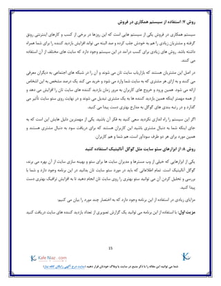 15
)‫نیاز‬ ‫کافه‬ ‫رایگان‬ ‫آگهی‬ ‫درج‬ ‫(سایت‬ ‫دهید‬ ‫قرار‬ ‫خودتان‬ ‫وبالگ‬ ‫یا‬ ‫سایت‬ ‫در‬ ‫منبع‬ ‫ذکر‬ ‫با‬ ‫را‬ ‫مقاله‬ ‫این‬ ‫توانید‬ ‫می‬ ‫شما‬
‫روش‬7:‫فروش‬ ‫در‬ ‫همکاری‬ ‫سیستم‬ ‫از‬ ‫استفاده‬
‫در‬ ‫همکاری‬ ‫سیستم‬‫رونق‬ ‫اینترنتی‬ ‫کارهای‬ ‫و‬ ‫کسب‬ ‫از‬ ‫برخی‬ ‫در‬ ‫روزها‬ ‫این‬ ‫که‬ ‫است‬ ‫هایی‬ ‫سیستم‬ ‫از‬ ‫یکی‬ ‫فروش‬
‫تواند‬ ‫می‬ ‫البته‬ ‫صد‬ ‫و‬ ‫کرده‬ ‫جلب‬ ‫خودش‬ ‫به‬ ‫هم‬ ‫را‬ ‫زیادی‬ ‫مشتریان‬ ‫و‬ ‫گرفته‬‫همراه‬ ‫شما‬ ‫برای‬ ‫را‬ ‫کننده‬ ‫بازدید‬ ‫افزایش‬
‫زیادی‬ ‫های‬ ‫روش‬ .‫باشد‬ ‫داشته‬‫درآمد‬ ‫کسب‬ ‫برای‬‫که‬ ‫دارد‬ ‫وجود‬ ‫سیستم‬ ‫این‬ ‫در‬‫های‬ ‫سایت‬‫استفاده‬ ‫آن‬ ‫از‬ ‫مختلف‬
.‫کنند‬ ‫می‬
‫که‬ ‫هستند‬ ‫مشتریان‬ ‫این‬ ‫اصل‬ ‫در‬‫شو‬ ‫می‬ ‫تان‬ ‫سایت‬ ‫بازاریاب‬‫اجتماعی‬ ‫های‬ ‫شبکه‬ ‫در‬ ‫را‬ ‫آن‬ ‫و‬ ‫ند‬‫معرفی‬ ‫دیگران‬ ‫به‬
‫و‬ ‫کنند‬ ‫می‬‫به‬‫اشخاص‬ ‫این‬ ‫به‬ ‫مشخص‬ ‫درصد‬ ‫یک‬ ‫کند‬ ‫می‬ ‫خرید‬ ‫و‬ ‫شود‬ ‫می‬ ‫وارد‬ ‫شما‬ ‫سایت‬ ‫به‬ ‫که‬ ‫مشتری‬ ‫هر‬ ‫ازای‬
‫ش‬ ‫می‬ ‫ارائه‬.‫ود‬‫ها‬ ‫خروج‬ ‫و‬ ‫ورود‬ ‫همین‬‫و‬ ‫دهد‬ ‫می‬ ‫افزایش‬ ‫را‬ ‫تان‬ ‫سایت‬ ‫های‬ ‫کننده‬ ‫بازدید‬ ‫زمان‬ ‫مرور‬ ‫به‬ ‫کاربران‬ ‫ی‬
‫یک‬ ‫به‬ ‫ها‬ ‫کننده‬ ‫بازدید‬ ‫همین‬ ‫اینکه‬ ‫مهمتر‬ ‫همه‬ ‫از‬‫شو‬ ‫می‬ ‫تبدیل‬ ‫مشتری‬‫ن‬‫می‬ ‫تأثیر‬ ‫سایت‬ ‫سئو‬ ‫روی‬ ‫نهایت‬ ‫در‬ ‫و‬ ‫د‬
.‫کنید‬ ‫می‬ ‫پیدا‬ ‫دست‬ ‫بهتری‬ ‫مدارج‬ ‫به‬ ‫گوگل‬ ‫های‬ ‫بندی‬ ‫رتبه‬ ‫در‬ ‫و‬ ‫گذارد‬
‫انداز‬ ‫راه‬ ‫را‬ ‫سیستم‬ ‫این‬ ‫اگر‬‫به‬ ‫که‬ ‫است‬ ‫این‬ ‫هایش‬ ‫دلیل‬ ‫مهمترین‬ ‫از‬ ‫یکی‬ .‫باشید‬ ‫آن‬ ‫فکر‬ ‫به‬ ‫کنید‬ ‫سعی‬ ‫نکردید‬ ‫ی‬
‫و‬ ‫هستند‬ ‫مشتری‬ ‫دنبال‬ ‫به‬ ‫سود‬ ‫دریافت‬ ‫برای‬ ‫که‬ ‫هستند‬ ‫کاربران‬ ‫این‬ ‫باشید‬ ‫مشتری‬ ‫دنبال‬ ‫به‬ ‫شما‬ ‫اینکه‬ ‫جای‬
‫طرف‬ ‫دو‬ ‫هر‬ ‫برای‬ ‫مورد‬ ‫همین‬.‫کاربران‬ ‫هم‬ ‫و‬ ‫شما‬ ‫هم‬ ،‫است‬ ‫سودآور‬
‫روش‬8‫م‬ ‫سایت‬ ‫سئو‬ ‫ابزارهای‬ ‫از‬ :‫ثل‬‫گوگل‬‫آنالیتیک‬‫کنید‬ ‫استفاده‬
‫برند‬ ‫می‬ ‫بهره‬ ‫آن‬ ‫از‬ ‫سایت‬ ‫سازی‬ ‫بهینه‬ ‫و‬ ‫سئو‬ ‫برای‬ ‫ها‬ ‫سایت‬ ‫مدیران‬ ‫و‬ ‫مسترها‬ ‫وب‬ ‫از‬ ‫خیلی‬ ‫که‬ ‫ابزارهایی‬ ‫از‬ ‫یکی‬،
‫گوگل‬‫آنالیتیک‬‫با‬ ‫شما‬ ‫و‬ ‫دارد‬ ‫وجود‬ ‫برنامه‬ ‫این‬ ‫در‬ ‫بدانید‬ ‫تان‬ ‫سایت‬ ‫سئو‬ ‫مورد‬ ‫در‬ ‫باید‬ ‫که‬ ‫اطالعاتی‬ ‫تمام‬ .‫است‬
‫آن‬ ‫کردن‬ ‫تحلیل‬ ‫و‬ ‫بررسی‬‫دست‬ ‫بهتری‬ ‫ترافیک‬ ‫افزایش‬ ‫به‬ ‫تا‬ ‫دهید‬ ‫انجام‬ ‫تان‬ ‫سایت‬ ‫روی‬ ‫را‬ ‫بهتری‬ ‫سئو‬ ‫توانید‬ ‫می‬
.‫کنید‬ ‫پیدا‬
:‫کنیم‬ ‫می‬ ‫بیان‬ ‫را‬ ‫مورد‬ ‫چند‬ ‫اختصار‬ ‫به‬ ‫که‬ ‫دارد‬ ‫وجود‬ ‫برنامه‬ ‫این‬ ‫از‬ ‫استفاده‬ ‫در‬ ‫زیادی‬ ‫مزایای‬
:‫اول‬ ‫مزیت‬‫کنند‬ ‫بازدید‬ ‫تعداد‬ ‫از‬ ‫تصویری‬ ‫گزارش‬ ‫یک‬ ‫توانید‬ ‫می‬ ‫برنامه‬ ‫این‬ ‫از‬ ‫استفاده‬ ‫با‬‫کنید‬ ‫دریافت‬ ‫سایت‬ ‫های‬ ‫ه‬
 