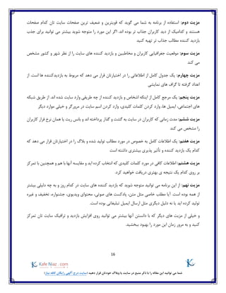 16
)‫نیاز‬ ‫کافه‬ ‫رایگان‬ ‫آگهی‬ ‫درج‬ ‫(سایت‬ ‫دهید‬ ‫قرار‬ ‫خودتان‬ ‫وبالگ‬ ‫یا‬ ‫سایت‬ ‫در‬ ‫منبع‬ ‫ذکر‬ ‫با‬ ‫را‬ ‫مقاله‬ ‫این‬ ‫توانید‬ ‫می‬ ‫شما‬
:‫دوم‬ ‫مزیت‬‫صفحات‬ ‫کدام‬ ‫تان‬ ‫سایت‬ ‫صفحات‬ ‫ترین‬ ‫ضعیف‬ ‫و‬ ‫قویترین‬ ‫که‬ ‫گوید‬ ‫می‬ ‫شما‬ ‫به‬ ‫برنامه‬ ‫از‬ ‫استفاده‬
‫هستند‬‫جذب‬ ‫برای‬ ‫توانید‬ ‫می‬ ‫بیشتر‬ ‫شوید‬ ‫متوجه‬ ‫را‬ ‫مورد‬ ‫این‬ ‫اگر‬ .‫اند‬ ‫بوده‬ ‫تر‬ ‫جذاب‬ ‫کاربران‬ ‫دید‬ ‫از‬ ‫کدامیک‬ ‫و‬
‫کنید‬ ‫تهیه‬ ‫تر‬ ‫جذاب‬ ‫مطالب‬ ‫کننده‬ ‫بازدید‬
‫مزیت‬:‫سوم‬‫مخاطبین‬ ‫و‬ ‫کاربران‬ ‫جغرافیایی‬ ‫موقعیت‬‫سایت‬ ‫های‬ ‫کننده‬ ‫بازدید‬ ‫و‬‫مشخص‬ ‫کشور‬ ‫و‬ ‫شهر‬ ‫نظر‬ ‫از‬ ‫را‬
‫کند‬ ‫می‬
:‫چهارم‬ ‫مزیت‬‫است‬ ‫ها‬ ‫بازدیدکننده‬ ‫به‬ ‫مربوط‬ ‫که‬ ‫دهد‬ ‫می‬ ‫قرار‬ ‫اختیارتان‬ ‫در‬ ‫را‬ ‫اطالعاتی‬ ‫از‬ ‫کامل‬ ‫جدول‬ ‫یک‬‫از‬ .
‫نمایشی‬ ‫های‬ ‫گراف‬ ‫تا‬ ‫گرفته‬ ‫اعداد‬
:‫پنجم‬ ‫مزیت‬‫از‬ ‫کامل‬ ‫مرجع‬ ‫یک‬‫شبکه‬ ‫طریق‬ ‫از‬ .‫اند‬ ‫شده‬ ‫سایت‬ ‫وارد‬ ‫طریقی‬ ‫چه‬ ‫از‬ ‫کننده‬ ‫بازدید‬ ‫و‬ ‫اشخاص‬ ‫اینکه‬
،‫کلیدی‬ ‫کلمات‬ ‫کردن‬ ‫وارد‬ ،‫ها‬ ‫ایمیل‬ ،‫اجتماعی‬ ‫های‬‫دیگر‬ ‫موارد‬ ‫خیلی‬ ‫و‬ ‫مرورگر‬ ‫در‬ ‫سایت‬ ‫اسم‬ ‫کردن‬ ‫وارد‬
:‫ششم‬ ‫مزیت‬‫فرار‬ ‫نرخ‬ ‫همان‬ ‫یا‬ ‫ریت‬ ‫بانس‬ ‫و‬ ‫اند‬ ‫پرداخته‬ ‫گذار‬ ‫و‬ ‫گشت‬ ‫به‬ ‫سایت‬ ‫در‬ ‫کاربران‬ ‫که‬ ‫زمانی‬ ‫مدت‬‫کاربران‬
‫کند‬ ‫می‬ ‫مشخص‬ ‫را‬
:‫هفتم‬ ‫مزیت‬‫کامل‬ ‫اطالعات‬ ‫یک‬‫که‬ ‫دهد‬ ‫می‬ ‫قرار‬ ‫اختیارتان‬ ‫در‬ ‫را‬ ‫بالگ‬ ‫و‬ ‫شده‬ ‫تولید‬ ‫مطالب‬ ‫مورد‬ ‫در‬ ‫خصوص‬ ‫به‬
‫است‬ ‫داشته‬ ‫بیشتری‬ ‫پذیری‬ ‫تأثیر‬ ‫و‬ ‫کننده‬ ‫بازدید‬ ‫یک‬ ‫کدام‬
:‫هشتم‬ ‫مزیت‬‫کلما‬ ‫مورد‬ ‫در‬ ‫کافی‬ ‫اطالعات‬‫هم‬ ‫با‬ ‫آنها‬ ‫مقایسه‬ ‫و‬ ‫اید‬ ‫کرده‬ ‫انتخاب‬ ‫که‬ ‫کلیدی‬ ‫ت‬‫تمرکز‬ ‫با‬ ‫همچنین‬ ‫و‬
.‫کرد‬ ‫خواهید‬ ‫دریافت‬ ‫بهتری‬ ‫ی‬ ‫نتیجه‬ ‫یک‬ ‫کدام‬ ‫روی‬ ‫بر‬
:‫نهم‬ ‫مزیت‬‫بیشتر‬ ‫دلیلی‬ ‫چه‬ ‫به‬ ‫و‬ ‫روز‬ ‫کدام‬ ‫در‬ ‫سایت‬ ‫های‬ ‫کننده‬ ‫بازدید‬ ‫که‬ ‫شوید‬ ‫متوجه‬ ‫توانید‬ ‫می‬ ‫برنامه‬ ‫این‬ ‫از‬
،‫صوتی‬ ‫های‬ ‫پادکست‬ ،‫متن‬ ‫مثل‬ ‫خاصی‬ ‫مطلب‬ ‫آیا‬ .‫است‬ ‫بوده‬ ‫همه‬ ‫از‬‫ویدیوی‬ ‫محتوای‬‫تخفیف‬ ،‫جشنواره‬ ،‫و‬‫غیره‬
‫اید‬ ‫کرده‬ ‫تولید‬.‫است‬ ‫بوده‬ ‫تبلیغاتی‬ ‫ایمیل‬ ‫ارسال‬ ‫مثل‬ ‫دیگری‬ ‫دلیل‬ ‫نه‬ ‫یا‬
‫و‬‫دیگر‬ ‫های‬ ‫مزیت‬ ‫از‬ ‫خیلی‬‫تمرکز‬ ‫تان‬ ‫سایت‬ ‫ترافیک‬ ‫و‬ ‫بازدید‬ ‫افزایش‬ ‫روی‬ ‫توانید‬ ‫می‬ ‫بیشتر‬ ‫آنها‬ ‫دانستن‬ ‫با‬ ‫که‬
.‫ببخشید‬ ‫بهبود‬ ‫را‬ ‫مورد‬ ‫این‬ ‫زمان‬ ‫مرور‬ ‫به‬ ‫و‬ ‫کنید‬
 