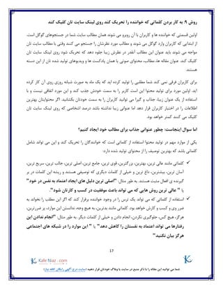 17
)‫نیاز‬ ‫کافه‬ ‫رایگان‬ ‫آگهی‬ ‫درج‬ ‫(سایت‬ ‫دهید‬ ‫قرار‬ ‫خودتان‬ ‫وبالگ‬ ‫یا‬ ‫سایت‬ ‫در‬ ‫منبع‬ ‫ذکر‬ ‫با‬ ‫را‬ ‫مقاله‬ ‫این‬ ‫توانید‬ ‫می‬ ‫شما‬
‫روش‬9:‫خواننده‬ ‫که‬ ‫کلماتی‬ ‫بردن‬ ‫کار‬ ‫به‬‫کند‬ ‫کلیک‬ ‫تان‬ ‫سایت‬ ‫لینک‬ ‫روی‬ ‫کند‬ ‫تحریک‬ ‫را‬
‫شوند‬ ‫می‬ ‫روبرو‬ ‫آن‬ ‫با‬ ‫کاربران‬ ‫و‬ ‫ها‬ ‫خواننده‬ ‫که‬ ‫قسمتی‬ ‫اولین‬‫همان‬.‫است‬ ‫گوگل‬ ‫جستجوهای‬ ‫در‬ ‫شما‬ ‫سایت‬ ‫مطالب‬
‫تان‬ ‫سایت‬ ‫مطالب‬ ‫با‬ ‫وقتی‬ ‫کنند‬ ‫می‬ ‫جستجو‬ ‫را‬ ‫نظرشان‬ ‫مورد‬ ‫مطالب‬ ‫و‬ ‫شوند‬ ‫می‬ ‫گوگل‬ ‫وارد‬ ‫کاربران‬ ‫که‬ ‫ابتدایی‬ ‫از‬
‫بای‬ ‫شوند‬ ‫می‬ ‫مواجه‬‫نظرش‬ ‫در‬ ‫آنقدر‬ ‫مطالب‬ ‫این‬ ‫عنوان‬ ‫د‬‫تان‬ ‫سایت‬ ‫لینک‬ ‫روی‬ ‫شود‬ ‫تحریک‬ ‫که‬ ‫دهد‬ ‫جلوه‬ ‫زیبا‬
‫دسته‬ ‫این‬ ‫از‬ ‫تان‬ ‫شده‬ ‫تولید‬ ‫ویدیوهای‬ ‫و‬ ‫ها‬ ‫پادکست‬ ‫همان‬ ‫یا‬ ‫صوتی‬ ‫محتوای‬ ،‫مطالب‬ ،‫ها‬ ‫مقاله‬ ‫عنوان‬ .‫کند‬ ‫کلیک‬
.‫هستند‬
‫ماه‬ ‫یک‬ ‫که‬ ‫اید‬ ‫کرده‬ ‫تولید‬ ‫را‬ ‫مطلبی‬ ‫شما‬ ‫کند‬ ‫نمی‬ ‫فرقی‬ ‫کاربران‬ ‫برای‬‫صورت‬ ‫به‬‫روزی‬ ‫شبانه‬‫کرده‬ ‫کار‬ ‫آن‬ ‫روی‬
‫با‬ ‫و‬ ‫نیست‬ ‫اتفاقی‬ ‫مورد‬ ‫این‬ ‫و‬ ‫کند‬ ‫جذب‬ ‫خودش‬ ‫سمت‬ ‫به‬ ‫را‬ ‫کاربر‬ ‫است‬ ‫این‬ ‫محتوا‬ ‫تولید‬ ‫برای‬ ‫مورد‬ ‫اولین‬ .‫اید‬
.‫بکشانید‬ ‫خودتان‬ ‫سمت‬ ‫به‬ ‫را‬ ‫کاربران‬ ‫توانید‬ ‫می‬ ‫گیرا‬ ‫و‬ ‫جذاب‬ ،‫زیبا‬ ‫عنوان‬ ‫یک‬ ‫از‬ ‫استفاده‬‫بهترین‬ ‫محتوایتان‬ ‫اگر‬
‫کاربران‬ ‫اختیار‬ ‫در‬ ‫را‬ ‫اطالعات‬‫درصد‬ ‫باشد‬ ‫نداشته‬ ‫زیبا‬ ‫عنوانی‬ ‫اما‬ ‫دهد‬ ‫قرار‬‫تان‬ ‫سایت‬ ‫لینک‬ ‫روی‬ ‫که‬ ‫اشخاصی‬
‫کلیک‬.‫بود‬ ‫خواهد‬ ‫کمتر‬ ‫کنند‬ ‫می‬
‫کنیم؟‬ ‫ایجاد‬ ‫خود‬ ‫مطالب‬ ‫برای‬ ‫جذاب‬ ‫عنوانی‬ ‫چطور‬ :‫اینجاست‬ ‫سوال‬ ‫اما‬
‫که‬ ‫است‬ ‫کلماتی‬ ‫از‬ ‫استفاده‬ ‫محتوا‬ ‫تولید‬ ‫در‬ ‫مهم‬ ‫موارد‬ ‫از‬ ‫یکی‬‫توان‬ ‫می‬ ‫این‬ ‫و‬ ‫کند‬ ‫تحریک‬ ‫را‬ ‫خوانندگان‬‫شامل‬ ‫د‬
‫تو‬ ‫بهترین‬ ‫که‬ ‫باشد‬ ‫کلماتی‬:‫دارد‬ ‫شده‬ ‫تولید‬ ‫محتوای‬ ‫از‬ ‫را‬ ‫صیف‬
‫مانند‬ ‫کلماتی‬،‫ترین‬ ‫عالی‬،‫بزرگترین‬ ،‫بهترین‬،‫ترین‬ ‫قوی‬،‫ترین‬ ‫اصلی‬ ،‫ترین‬ ‫جامع‬،‫ترین‬ ‫سریع‬ ،‫ترین‬ ‫جالب‬
‫بر‬ ‫در‬ ‫کلمات‬ ‫این‬ ‫ریشه‬ ‫و‬ ‫هستند‬ ‫توصیفی‬ ‫که‬ ‫دیگری‬ ‫کلمات‬ ‫از‬ ‫خیلی‬ ‫و‬ ‫ترین‬ ‫داغ‬ ،‫بیشترین‬ ،‫ترین‬ ‫آسان‬
‫گیرنده‬.‫هستند‬ ‫مثبت‬ ‫افعال‬ ‫ی‬:‫مثال‬ ‫طور‬ ‫به‬"‫های‬ ‫دلیل‬ ‫ترین‬ ‫اصلی‬‫خود‬ ‫در‬ ‫نفس‬ ‫به‬ ‫اعتماد‬ ‫ایجاد‬"
‫یا‬"‫شود‬ ‫کارتان‬ ‫و‬ ‫کسب‬ ‫در‬ ‫موفقیت‬ ‫باعث‬ ‫تواند‬ ‫می‬ ‫که‬ ‫هایی‬ ‫روش‬ ‫ترین‬ ‫عالی‬".
‫به‬ ‫نخواند‬ ‫را‬ ‫مطلب‬ ‫این‬ ‫اگر‬ ‫که‬ ‫کند‬ ‫برقرار‬ ‫خواننده‬ ‫وجود‬ ‫در‬ ‫را‬ ‫ترس‬ ‫یک‬ ‫تواند‬ ‫می‬ ‫که‬ ‫کلماتی‬ ‫از‬ ‫استفاده‬
‫و‬ ‫وی‬ ‫ضرر‬،‫موارد‬ ‫این‬ ‫ندانستن‬ ،‫وجه‬ ‫هیچ‬ ‫به‬ ،‫بدترین‬ ‫مانند‬ ‫کلماتی‬ .‫بود‬ ‫خواهد‬ ‫کارش‬ ‫و‬ ‫کسب‬،‫ضررترین‬ ‫پر‬
:‫مثال‬ ‫طور‬ ‫به‬ .‫دیگر‬ ‫کلمات‬ ‫از‬ ‫خیلی‬ ‫و‬ ‫دادن‬ ‫انجام‬ ،‫نکردن‬ ‫جلوگیری‬ ،‫کس‬ ‫هیچ‬ ،‫هرگز‬"‫این‬ ‫ندادن‬ ‫انجام‬
‫دهد‬ ‫کاهش‬ ‫را‬ ‫نفستان‬ ‫به‬ ‫اعتماد‬ ‫تواند‬ ‫می‬ ‫رفتارها‬"‫یا‬"‫های‬ ‫شبکه‬ ‫در‬ ‫را‬ ‫موارد‬ ‫این‬‫اجتماعی‬
‫نکنید‬ ‫بیان‬ ‫هرگز‬"
 