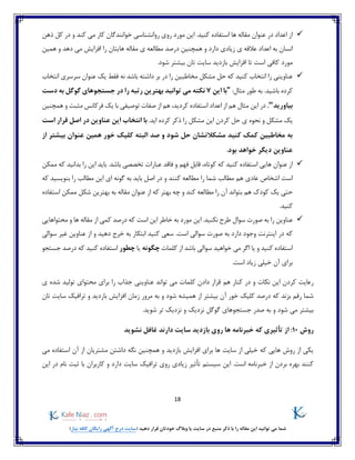 18
)‫نیاز‬ ‫کافه‬ ‫رایگان‬ ‫آگهی‬ ‫درج‬ ‫(سایت‬ ‫دهید‬ ‫قرار‬ ‫خودتان‬ ‫وبالگ‬ ‫یا‬ ‫سایت‬ ‫در‬ ‫منبع‬ ‫ذکر‬ ‫با‬ ‫را‬ ‫مقاله‬ ‫این‬ ‫توانید‬ ‫می‬ ‫شما‬
‫کند‬ ‫می‬ ‫کار‬ ‫خوانندگان‬ ‫روانشناسی‬ ‫روی‬ ‫مورد‬ ‫این‬ .‫کنید‬ ‫استفاده‬ ‫ها‬ ‫مقاله‬ ‫عنوان‬ ‫در‬ ‫اعداد‬ ‫از‬‫ذهن‬ ‫کل‬ ‫در‬ ‫و‬
‫دارد‬ ‫زیادی‬ ‫ی‬ ‫عالقه‬ ‫اعداد‬ ‫به‬ ‫انسان‬‫و‬‫همین‬ ‫و‬ ‫دهد‬ ‫می‬ ‫افزایش‬ ‫را‬ ‫هایتان‬ ‫مقاله‬ ‫ی‬ ‫مطالعه‬ ‫درصد‬ ‫همچنین‬
‫تان‬ ‫سایت‬ ‫بازدید‬ ‫افزایش‬ ‫تا‬ ‫است‬ ‫کافی‬ ‫مورد‬.‫شود‬ ‫بیشتر‬
‫ب‬ ‫در‬ ‫را‬ ‫مخاطبین‬ ‫مشکل‬ ‫حل‬ ‫که‬ ‫کنید‬ ‫انتخاب‬ ‫را‬ ‫عناوینی‬‫سر‬ ‫عنوان‬ ‫یک‬ ‫فقط‬ ‫نه‬ ‫باشد‬ ‫داشته‬ ‫ر‬‫انتخاب‬ ‫سری‬
:‫مثال‬ ‫طور‬ ‫به‬ .‫باشید‬ ‫کرده‬"‫این‬ ‫با‬7‫دست‬ ‫به‬ ‫گوگل‬ ‫جستجوهای‬ ‫در‬ ‫را‬ ‫رتبه‬ ‫بهترین‬ ‫توانید‬ ‫می‬ ‫نکته‬
‫بیاورید‬".‫توصی‬ ‫صفات‬ ‫از‬ ‫هم‬ ،‫کردید‬ ‫استفاده‬ ‫اعداد‬ ‫از‬ ‫هم‬ ‫مثال‬ ‫این‬ ‫در‬‫همچنین‬ ‫و‬ ‫مثبت‬ ‫فرکانس‬ ‫یک‬ ‫با‬ ‫فی‬
.‫اید‬ ‫کرده‬ ‫ذکر‬ ‫را‬ ‫مشکل‬ ‫این‬ ‫کردن‬ ‫حل‬ ‫ی‬ ‫نحوه‬ ‫و‬ ‫مشکل‬ ‫یک‬‫با‬‫انتخاب‬‫این‬‫است‬ ‫قرار‬ ‫اصل‬ ‫در‬ ‫عناوین‬
‫همین‬ ‫خور‬ ‫کلیک‬ ‫البته‬ ‫صد‬ ‫و‬ ‫شود‬ ‫حل‬ ‫مشکالتشان‬ ‫کنید‬ ‫کمک‬ ‫مخاطبین‬ ‫به‬‫از‬ ‫بیشتر‬ ‫عنوان‬
.‫بود‬ ‫خواهد‬ ‫دیگر‬ ‫عناوین‬
‫ق‬ ،‫کوتاه‬ ‫که‬ ‫کنید‬ ‫استفاده‬ ‫هایی‬ ‫عنوان‬ ‫از‬‫فهم‬ ‫ابل‬‫ممکن‬ ‫که‬ ‫بدانید‬ ‫را‬ ‫این‬ ‫باید‬ .‫باشد‬ ‫تخصصی‬ ‫عبارات‬ ‫فاقد‬ ‫و‬
‫که‬ ‫بنویسید‬ ‫را‬ ‫مطالب‬ ‫این‬ ‫ای‬ ‫گونه‬ ‫به‬ ‫باید‬ ‫اصل‬ ‫در‬ ‫و‬ ‫کنند‬ ‫مطالعه‬ ‫را‬ ‫شما‬ ‫مطالب‬ ‫هم‬ ‫عادی‬ ‫اشخاص‬ ‫است‬
‫استفاده‬ ‫ممکن‬ ‫شکل‬ ‫بهترین‬ ‫به‬ ‫مقاله‬ ‫عنوان‬ ‫از‬ ‫که‬ ‫بهتر‬ ‫چه‬ ‫و‬ ‫کند‬ ‫مطالعه‬ ‫را‬ ‫آن‬ ‫بتواند‬ ‫هم‬ ‫کودک‬ ‫یک‬ ‫حتی‬
.‫کنید‬
‫عنا‬‫درصد‬ ‫که‬ ‫است‬ ‫این‬ ‫خاطر‬ ‫به‬ ‫مورد‬ ‫این‬ .‫نکنید‬ ‫طرح‬ ‫سوال‬ ‫صورت‬ ‫به‬ ‫را‬ ‫وین‬‫از‬ ‫کمی‬‫محتواهایی‬ ‫و‬ ‫ها‬ ‫مقاله‬
‫سوالی‬ ‫غیر‬ ‫عناوین‬ ‫از‬ ‫و‬ ‫دهید‬ ‫خرج‬ ‫به‬ ‫ابتکار‬ ‫کنید‬ ‫سعی‬ .‫است‬ ‫سوالی‬ ‫صورت‬ ‫به‬ ‫دارد‬ ‫وجود‬ ‫اینترنت‬ ‫در‬ ‫که‬
‫کلمات‬ ‫از‬ ‫باشد‬ ‫سوالی‬ ‫خواهید‬ ‫می‬ ‫اگر‬ ‫یا‬ ‫و‬ ‫کنید‬ ‫استفاده‬‫چگونه‬‫یا‬‫چطور‬‫استفا‬‫جستجو‬ ‫درصد‬ ‫که‬ ‫کنید‬ ‫ده‬
.‫است‬ ‫زیاد‬ ‫خیلی‬ ‫آن‬ ‫برای‬
‫هم‬ ‫کنار‬ ‫در‬ ‫و‬ ‫نکات‬ ‫این‬ ‫کردن‬ ‫رعایت‬‫عناوینی‬ ‫تواند‬ ‫می‬ ‫کلمات‬ ‫دادن‬ ‫قرار‬‫ی‬ ‫شده‬ ‫تولید‬ ‫محتوای‬ ‫برای‬ ‫را‬ ‫جذاب‬
‫زمان‬ ‫مرور‬ ‫به‬ ‫و‬ ‫شود‬ ‫همیشه‬ ‫از‬ ‫بیشتر‬ ‫آن‬ ‫خور‬ ‫کلیک‬ ‫درصد‬ ‫که‬ ‫بزند‬ ‫رقم‬ ‫شما‬‫تان‬ ‫سایت‬ ‫ترافیک‬ ‫و‬ ‫بازدید‬ ‫افزایش‬
‫و‬ ‫شود‬ ‫می‬ ‫بیشتر‬.‫شوید‬ ‫تر‬ ‫نزدیک‬ ‫و‬ ‫نزدیک‬ ‫گوگل‬ ‫جستجوهای‬ ‫صدر‬ ‫به‬
‫روش‬10:‫نشوید‬ ‫غافل‬ ‫دارند‬ ‫سایت‬ ‫بازدید‬ ‫روی‬ ‫ها‬ ‫خبرنامه‬ ‫که‬ ‫تأثیری‬ ‫از‬
‫می‬ ‫استفاده‬ ‫آن‬ ‫از‬ ‫مشتریان‬ ‫داشتن‬ ‫نگه‬ ‫همچنین‬ ‫و‬ ‫بازدید‬ ‫افزایش‬ ‫برای‬ ‫ها‬ ‫سایت‬ ‫از‬ ‫خیلی‬ ‫که‬ ‫هایی‬ ‫روش‬ ‫از‬ ‫یکی‬
‫ز‬ ‫تأثیر‬ ‫سیستم‬ ‫این‬ .‫است‬ ‫خبرنامه‬ ‫از‬ ‫بردن‬ ‫بهره‬ ‫کنند‬‫با‬ ‫کاربران‬ ‫و‬ ‫دارد‬ ‫سایت‬ ‫ترافیک‬ ‫روی‬ ‫یادی‬‫این‬ ‫در‬ ‫نام‬ ‫ثبت‬
 