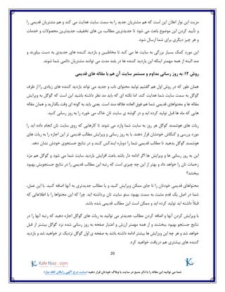 20
)‫نیاز‬ ‫کافه‬ ‫رایگان‬ ‫آگهی‬ ‫درج‬ ‫(سایت‬ ‫دهید‬ ‫قرار‬ ‫خودتان‬ ‫وبالگ‬ ‫یا‬ ‫سایت‬ ‫در‬ ‫منبع‬ ‫ذکر‬ ‫با‬ ‫را‬ ‫مقاله‬ ‫این‬ ‫توانید‬ ‫می‬ ‫شما‬
‫را‬ ‫قدیمی‬ ‫مشتریان‬ ‫هم‬ ‫و‬ ‫کند‬ ‫می‬ ‫هدایت‬ ‫سایت‬ ‫سمت‬ ‫به‬ ‫را‬ ‫جدید‬ ‫مشتریان‬ ‫هم‬ ‫که‬ ‫است‬ ‫این‬ ‫اعالن‬ ‫نوار‬ ‫این‬ ‫مزیت‬
‫و‬‫تا‬ ‫شود‬ ‫می‬ ‫باعث‬ ‫موضوع‬ ‫این‬ ‫کردن‬ ‫تأیید‬‫تخفیف‬ ‫های‬ ‫بن‬ ،‫مطالب‬ ‫جدیدترین‬‫جدیدترین‬ ،‫محصوالت‬‫خدمات‬ ‫و‬
‫دیگر‬ ‫چیز‬ ‫هر‬ ‫و‬.‫شود‬ ‫ارسال‬ ‫شما‬ ‫برای‬ ‫ی‬
‫و‬ ‫بیاورند‬ ‫دست‬ ‫به‬ ‫جدیدی‬ ‫های‬ ‫کننده‬ ‫بازدید‬ ‫و‬ ‫مخاطبین‬ ‫تا‬ ‫کند‬ ‫می‬ ‫ها‬ ‫سایت‬ ‫به‬ ‫بزرگی‬ ‫بسیار‬ ‫کمک‬ ‫مورد‬ ‫این‬
‫اینکه‬ ‫مهمتر‬ ‫همه‬ ‫از‬ ‫البته‬ ‫صد‬.‫شوند‬ ‫شما‬ ‫دائمی‬ ‫مشتریان‬ ‫توانند‬ ‫می‬ ‫مدت‬ ‫بلند‬ ‫در‬ ‫ها‬ ‫کننده‬ ‫بازدید‬ ‫این‬
‫روش‬12:‫م‬ ‫رسانی‬ ‫روز‬ ‫به‬‫قدیمی‬ ‫های‬ ‫مقاله‬ ‫با‬ ‫هم‬ ‫آن‬ ‫سایت‬ ‫مستمر‬ ‫و‬ ‫داوم‬
‫طرف‬ ‫از‬ ‫را‬ ‫زیادی‬ ‫های‬ ‫کننده‬ ‫بازدید‬ ‫تواند‬ ‫می‬ ‫جدید‬ ‫و‬ ‫ناب‬ ‫محتوای‬ ‫تولید‬ ‫گفتیم‬ ‫هم‬ ‫اول‬ ‫روش‬ ‫در‬ ‫که‬ ‫طور‬ ‫همان‬
.‫کند‬ ‫هدایت‬ ‫شما‬ ‫سایت‬ ‫سمت‬ ‫به‬ ‫گوگل‬‫به‬ ‫گوگل‬ ‫که‬ ‫است‬ ‫این‬ ‫باشید‬ ‫داشته‬ ‫نظر‬ ‫مد‬ ‫باید‬ ‫که‬ ‫ای‬ ‫نکته‬ ‫اما‬‫ویرایش‬
‫محتواها‬ ‫و‬ ‫ها‬ ‫مقاله‬‫هم‬ ‫شما‬ ‫قدیمی‬ ‫ی‬‫العاده‬ ‫فوق‬‫مقاله‬ ‫همان‬ ‫و‬ ‫بگذارید‬ ‫وقت‬ ‫ای‬ ‫گونه‬ ‫به‬ ‫باید‬ ‫یعنی‬ .‫است‬ ‫مند‬ ‫عالقه‬
.‫کنید‬ ‫رسانی‬ ‫روز‬ ‫به‬ ‫را‬ ‫خورد‬ ‫می‬ ‫خاک‬ ‫تان‬ ‫سایت‬ ‫ی‬ ‫گوشه‬ ‫در‬ ‫و‬ ‫اید‬ ‫کرده‬ ‫تولید‬ ‫قبل‬ ‫ها‬ ‫ماه‬ ‫که‬ ‫هایی‬
‫تان‬ ‫سایت‬ ‫روی‬ ‫که‬ ‫کارهایی‬ ‫تا‬ ‫شوند‬ ‫می‬ ‫وارد‬ ‫شما‬ ‫سایت‬ ‫به‬ ‫روز‬ ‫هر‬ ‫گوگل‬ ‫هوشمند‬ ‫های‬ ‫ربات‬‫را‬ ‫اید‬ ‫داده‬ ‫انجام‬
‫های‬ ‫ربات‬ ‫به‬ ‫را‬ ‫اجازه‬ ‫این‬ ‫تر‬ ‫قدیمی‬ ‫مطالب‬ ‫ویرایش‬ ‫و‬ ‫رسانی‬ ‫روز‬ ‫به‬ ‫با‬ .‫دهند‬ ‫قرار‬ ‫خودشان‬ ‫کنکاش‬ ‫و‬ ‫بررسی‬ ‫مورد‬
‫تا‬ ‫بدهید‬ ‫گوگل‬ ‫هوشمند‬‫را‬ ‫شما‬ ‫قدیمی‬ ‫مطالب‬.‫دهد‬ ‫نشان‬ ‫خودش‬ ‫جستجوی‬ ‫نتایج‬ ‫در‬ ‫و‬ ‫کنند‬ ‫ایندکس‬ ‫دوباره‬
‫دا‬ ‫ادامه‬ ‫اگر‬ ‫ها‬ ‫ویرایش‬ ‫و‬ ‫ها‬ ‫رسانی‬ ‫روز‬ ‫به‬ ‫این‬‫مزد‬ ‫هم‬ ‫گوگل‬ ‫و‬ ‫شود‬ ‫می‬ ‫شما‬ ‫سایت‬ ‫بازدید‬ ‫افزایش‬ ‫باعث‬ ‫باشد‬ ‫ر‬
‫بهبود‬ ‫جستجویش‬ ‫نتایج‬ ‫در‬ ‫را‬ ‫قدیمی‬ ‫مطالب‬ ‫این‬ ‫رتبه‬ ‫که‬ ‫است‬ ‫چیزی‬ ‫چه‬ ‫این‬ ‫از‬ ‫بهتر‬ ‫و‬ ‫داد‬ ‫خواهد‬ ‫را‬ ‫تان‬ ‫زحمات‬
‫ببخشد؟‬
.‫کنید‬ ‫اضافه‬ ‫آنها‬ ‫به‬ ‫جدیدتری‬ ‫مطالب‬ ‫یا‬ ‫و‬ ‫کنید‬ ‫ویرایش‬ ‫ممکن‬ ‫جای‬ ‫تا‬ ‫را‬ ‫خودتان‬ ‫قدیمی‬ ‫محتواهای‬‫این‬ ‫با‬،‫عمل‬
‫که‬ ‫اطالعاتی‬ ‫با‬ ‫را‬ ‫محتواها‬ ‫این‬ ‫که‬ ‫چرا‬ .‫اید‬ ‫برداشته‬ ‫تان‬ ‫سایت‬ ‫سئو‬ ‫بهبود‬ ‫سمت‬ ‫به‬ ‫مثبت‬ ‫قدم‬ ‫یک‬ ‫اصل‬ ‫در‬ ‫شما‬
.‫باشد‬ ‫شده‬ ‫قدیمی‬ ‫مطالب‬ ‫این‬ ‫است‬ ‫ممکن‬ ‫و‬ ‫اید‬ ‫کرده‬ ‫تولید‬ ‫اید‬ ‫داشته‬ ً‫ال‬‫قب‬
‫دهی‬ ‫اجازه‬ ‫گوگل‬ ‫های‬ ‫ربات‬ ‫به‬ ‫توانید‬ ‫می‬ ‫جدیدتر‬ ‫مطالب‬ ‫کردن‬ ‫اضافه‬ ‫و‬ ‫آنها‬ ‫کردن‬ ‫ویرایش‬ ‫با‬‫در‬ ‫را‬ ‫آنها‬ ‫رتبه‬ ‫که‬ ‫د‬
‫شده‬ ‫رسانی‬ ‫روز‬ ‫به‬ ‫صفحه‬ ‫اعتبار‬ ‫و‬ ‫ارزش‬ ‫مهمتر‬ ‫همه‬ ‫از‬ ‫و‬ ‫ببخشند‬ ‫بهبود‬ ‫جستجو‬ ‫نتایج‬‫قبل‬ ‫از‬ ‫بیشتر‬ ‫گوگل‬ ‫نزد‬
‫و‬ ‫شد‬ ‫خواهید‬ ‫تر‬ ‫نزدیک‬ ‫گوگل‬ ‫اول‬ ‫ی‬ ‫صفحه‬ ‫به‬ ‫باشد‬ ‫داشته‬ ‫ادامه‬ ‫بیشتر‬ ‫ها‬ ‫ویرایش‬ ‫این‬ ‫چه‬ ‫هر‬ ‫و‬ ‫شد‬ ‫خواهد‬‫بازدید‬
‫کر‬ ‫خواهید‬ ‫دریافت‬ ‫هم‬ ‫بیشتری‬ ‫های‬ ‫کننده‬.‫د‬
 