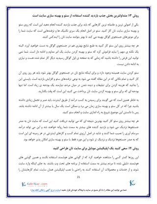 21
)‫نیاز‬ ‫کافه‬ ‫رایگان‬ ‫آگهی‬ ‫درج‬ ‫(سایت‬ ‫دهید‬ ‫قرار‬ ‫خودتان‬ ‫وبالگ‬ ‫یا‬ ‫سایت‬ ‫در‬ ‫منبع‬ ‫ذکر‬ ‫با‬ ‫را‬ ‫مقاله‬ ‫این‬ ‫توانید‬ ‫می‬ ‫شما‬
‫روش‬13:‫است‬ ‫سایت‬ ‫سازی‬ ‫بهینه‬ ‫و‬ ‫سئو‬ ‫از‬ ‫استفاده‬ ‫کننده‬ ‫بازدید‬ ‫جذب‬ ‫بخش‬ ‫متداولترین‬
‫سئو‬ ‫روی‬ ‫که‬ ‫است‬ ‫این‬ ‫دهید‬ ‫انجام‬ ‫کننده‬ ‫بازدید‬ ‫جذب‬ ‫برای‬ ‫باید‬ ‫که‬ ‫کارهایی‬ ‫ترین‬ ‫عامیانه‬ ‫و‬ ‫ترین‬ ‫اصولی‬ ‫از‬ ‫یکی‬
.‫کنید‬ ‫کار‬ ‫تان‬ ‫سایت‬ ‫سازی‬ ‫بهینه‬ ‫و‬‫ترفندهای‬ ‫و‬ ‫ها‬ ‫تکنیک‬ ‫سری‬ ‫یک‬ ‫انجام‬ ‫اصل‬ ‫در‬ ‫سئو‬‫را‬ ‫شما‬ ‫سایت‬ ‫که‬ ‫است‬ ‫ی‬
.‫کنند‬ ‫ایندکس‬ ‫را‬ ‫تان‬ ‫سایت‬ ‫بتوانند‬ ‫بهتر‬ ‫تا‬ ‫کند‬ ‫می‬ ‫بهینه‬ ‫گوگل‬ ‫جستجوی‬ ‫موتورهای‬ ‫برای‬
‫البته‬ .‫آورد‬ ‫خواهید‬ ‫دست‬ ‫به‬ ‫گوگل‬ ‫جستجوی‬ ‫در‬ ‫هم‬ ‫بهتری‬ ‫نتایج‬ ‫طبع‬ ‫به‬ ‫کنید‬ ‫کار‬ ‫سئو‬ ‫این‬ ‫روی‬ ‫بیشتر‬ ‫چه‬ ‫هر‬
‫یک‬‫سایت‬ ‫کردن‬ ‫بهینه‬ ‫و‬ ‫سئو‬ ‫که‬ ‫کرد‬ ‫فراموش‬ ‫نباید‬ ‫را‬ ‫مهم‬ ‫ی‬ ‫نکته‬‫نمی‬ ‫شما‬ .‫است‬ ‫دار‬ ‫ادامه‬ ‫و‬ ‫مداوم‬ ‫امر‬ ‫یک‬
‫نیازی‬ ‫و‬ ‫هست‬ ‫شده‬ ‫تمام‬ ‫کار‬ ‫دیگر‬ ‫رسیدید‬ ‫گوگل‬ ‫اول‬ ‫ی‬ ‫صفحه‬ ‫به‬ ‫که‬ ‫زمانی‬ ‫که‬ ‫باشید‬ ‫داشته‬ ‫را‬ ‫فرض‬ ‫این‬ ‫توانید‬
.‫نیست‬ ‫دادن‬ ‫ادامه‬ ‫به‬
‫آن‬ ‫روی‬ ‫روز‬ ‫هر‬ ‫باید‬ ‫شود‬ ‫بهتر‬ ‫گوگل‬ ‫جستجوی‬ ‫در‬ ‫تان‬ ‫نتایج‬ ‫اینکه‬ ‫برای‬ ‫و‬ ‫دارد‬ ‫وجود‬ ‫همیشه‬ ‫سایت‬ ‫کردن‬ ‫سئو‬
‫کار‬.‫است‬ ‫بازدید‬ ‫افزایش‬ ‫و‬ ‫سئو‬ ‫ترفندهای‬ ‫نوعی‬ ‫به‬ ‫شود‬ ‫می‬ ‫گفته‬ ‫مقاله‬ ‫این‬ ‫در‬ ‫که‬ ‫نکاتی‬ ‫تمام‬ ‫و‬ ‫کنید‬‫این‬ ‫بایستی‬
‫تنها‬ ‫اما‬ .‫است‬ ‫زیاد‬ ‫ی‬ ‫بودجه‬ ‫یک‬ ‫نیازمند‬ ،‫مردم‬ ‫میان‬ ‫در‬ ‫شدن‬ ‫دیده‬ ‫و‬ ‫تبلیغات‬ ‫برای‬ ‫کردن‬ ‫هزینه‬ ‫که‬ ‫بدانید‬ ‫را‬
‫کنی‬ ‫می‬ ‫پرداخت‬ ‫تان‬ ‫سایت‬ ‫کردن‬ ‫بهینه‬ ‫و‬ ‫سئو‬ ‫برای‬ ‫که‬ ‫ای‬ ‫بودجه‬.‫بگذارید‬ ‫وقت‬ ‫که‬ ‫است‬ ‫این‬ ‫د‬
‫داشته‬ ‫زیادی‬ ‫تحمل‬ ‫و‬ ‫صبر‬ ‫باید‬ ‫اینترنت‬ ‫طریق‬ ‫از‬ ‫درآمد‬ ‫کسب‬ ‫به‬ ‫رسیدن‬ ‫برای‬ ‫گویند‬ ‫می‬ ‫که‬ ‫است‬ ‫همین‬ ‫خاطر‬ ‫به‬
.‫باشد‬ ‫داشته‬ ‫ادامه‬ ‫آن‬ ‫از‬ ‫بیشتر‬ ‫یا‬ ‫سال‬ ‫یک‬ ‫است‬ ‫ممکن‬ ‫و‬ ‫برد‬ ‫می‬ ‫زمان‬ ‫سازی‬ ‫بهینه‬ ‫و‬ ‫سئو‬ ‫کل‬ ‫در‬ ‫که‬ ‫چرا‬ ‫باشید‬
‫راه‬ ‫به‬ ‫شروع‬ ‫موضوع‬ ‫این‬ ‫دانستن‬ ‫با‬ ‫پس‬.‫کنید‬ ‫سئو‬ ‫انجام‬ ‫و‬ ‫سایت‬ ‫اندازی‬
‫که‬ ‫است‬ ‫این‬ ‫کنید‬ ‫دریافت‬ ‫توانید‬ ‫می‬ ‫که‬ ‫ای‬ ‫نتیجه‬ ‫بهترین‬ ‫کنید‬ ‫کار‬ ‫سئو‬ ‫روی‬ ‫بیشتر‬ ‫چه‬ ‫هر‬‫تان‬ ‫سایت‬‫صدر‬ ‫به‬
‫خ‬ ‫روانه‬ ‫شما‬ ‫سمت‬ ‫به‬ ‫بیشتر‬ ‫های‬ ‫کننده‬ ‫بازدید‬ ‫و‬ ‫شود‬ ‫می‬ ‫نزدیک‬ ‫جستجوها‬‫و‬‫درآمد‬ ‫تواند‬ ‫می‬ ‫این‬ ‫و‬ ‫شد‬ ‫اهند‬
‫شاید‬ ‫و‬ ‫کنند‬ ‫شما‬ ‫نصیب‬ ‫را‬ ‫آوری‬ ‫سرسام‬‫است‬ ‫این‬ ‫ای‬ ‫زمینه‬ ‫هر‬ ‫در‬ ‫اینترنتی‬ ‫کارهای‬ ‫و‬ ‫کسب‬ ‫تمام‬ ‫آرزوی‬ ‫اصل‬ ‫در‬
.‫بود‬ ‫خواهد‬ ‫پذیر‬ ‫امکان‬ ‫سازی‬ ‫بهینه‬ ‫و‬ ‫سئو‬ ‫با‬ ‫فقط‬ ‫مورد‬ ‫این‬ ‫و‬ ‫شود‬ ‫تر‬ ‫نزدیک‬ ‫و‬ ‫نزدیک‬ ‫جستجوها‬ ‫صدر‬ ‫به‬ ‫که‬
‫روش‬14‫کنید‬ ‫طراحی‬ ‫تان‬ ‫سایت‬ ‫برای‬ ‫موبایل‬ ‫اپلیکیشن‬ ‫یک‬ ‫کنید‬ ‫سعی‬ :
‫خواهید‬ ‫مشاهده‬ ‫را‬ ‫کسی‬ ‫کمتر‬ ‫روزها‬ ‫این‬‫های‬ ‫گوشی‬ ‫همین‬ ‫و‬ ‫نکنند‬ ‫استفاده‬ ‫هوشمند‬ ‫های‬ ‫گوشی‬ ‫از‬ ‫که‬ ‫کرد‬
‫سایت‬ ‫وارد‬ ‫اینکه‬ ‫جای‬ ‫به‬ .‫باشند‬ ‫وب‬ ‫تحت‬ ‫های‬ ‫برنامه‬ ‫از‬ ‫استفاده‬ ‫سمت‬ ‫به‬ ‫بیشتر‬ ‫مردم‬ ‫تا‬ ‫شده‬ ‫دلیلی‬ ‫هوشمند‬
‫را‬ ‫کارهایشان‬ ‫تمام‬ ،‫سایت‬ ‫همان‬ ‫اپلیکیشن‬ ‫نصب‬ ‫با‬ ‫راحتی‬ ‫به‬ ‫کنند‬ ‫استفاده‬ ‫آن‬ ‫محصوالت‬ ‫و‬ ‫خدمات‬ ‫از‬ ‫و‬ ‫شوند‬
 