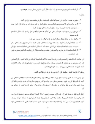 23
)‫نیاز‬ ‫کافه‬ ‫رایگان‬ ‫آگهی‬ ‫درج‬ ‫(سایت‬ ‫دهید‬ ‫قرار‬ ‫خودتان‬ ‫وبالگ‬ ‫یا‬ ‫سایت‬ ‫در‬ ‫منبع‬ ‫ذکر‬ ‫با‬ ‫را‬ ‫مقاله‬ ‫این‬ ‫توانید‬ ‫می‬ ‫شما‬
‫بود‬ ‫خواهد‬ ‫بیشتر‬ ‫خیلی‬ ‫تأثیرش‬ ‫بگیرد‬ ‫قرار‬ ‫سایت‬ ‫یک‬ ‫ی‬ ‫صفحه‬ ‫بهترین‬ ‫در‬ ‫شما‬ ‫لینک‬ ‫اگر‬
:‫معایب‬
‫گیرد‬ ‫می‬ ‫قرار‬ ‫شما‬ ‫سایت‬ ‫در‬ ‫دیگر‬ ‫سایت‬ ‫یک‬ ‫لینک‬ ‫که‬ ‫است‬ ‫این‬ ‫ایرادش‬ ‫و‬ ‫عیب‬ ‫مهمترین‬
‫ممکن‬ ‫بدهید‬ ‫لینک‬ ‫پایین‬ ‫کیفیت‬ ‫با‬ ‫هایی‬ ‫سایت‬ ‫به‬ ‫اگر‬‫است‬‫ت‬ ‫سایت‬ ‫ی‬ ‫رتبه‬ ‫مدت‬ ‫بلند‬ ‫در‬‫بیاید‬ ‫پایین‬ ‫ان‬
‫ابتدا‬ ‫از‬ ‫باید‬ ‫دوباره‬ ‫و‬‫به‬ ‫شروع‬‫سازی‬ ‫لینک‬‫کنید‬ ‫تر‬ ‫قوی‬ ‫های‬ ‫سایت‬ ‫در‬
‫دو‬ ‫لینک‬ ‫تبادل‬ ‫یک‬ ‫ی‬ ‫ارائه‬ ‫حال‬ ‫در‬ ‫اینکه‬ ‫خاطر‬ ‫به‬ ‫گذارد‬ ‫می‬ ‫منفی‬ ‫تأثیر‬ ‫هم‬ ‫سایت‬ ‫سئو‬ ‫روی‬ ‫مورد‬ ‫این‬
‫هستید‬ ‫طرفه‬
‫شود‬ ‫ختم‬ ‫جریمه‬ ‫به‬ ‫گوگل‬ ‫طرف‬ ‫از‬ ‫است‬ ‫ممکن‬ ‫لینک‬ ‫تبادل‬ ‫در‬ ‫زیاد‬ ‫فعالیت‬
‫ارا‬ ‫با‬ ‫شما‬‫ها‬ ‫سایت‬ ‫دیگر‬ ‫به‬ ‫لینک‬ ‫ی‬ ‫ئه‬،‫دیگر‬ ‫های‬ ‫سایت‬ ‫محتوای‬ ‫اگر‬ ‫اما‬ ‫کنید‬ ‫جذب‬ ‫مخاطب‬ ‫است‬ ‫قرار‬
‫سودتان‬ ‫به‬ ‫نه‬ ‫باشند‬ ‫شما‬ ‫ضرر‬ ‫به‬ ‫لینک‬ ‫تبادل‬ ‫که‬ ‫دارد‬ ‫وجود‬ ‫امکان‬ ‫این‬ ‫باشد‬ ‫متفاوت‬ ‫شما‬ ‫سایت‬ ‫به‬ ‫نسبت‬
‫و‬ ‫بدترین‬ ‫در‬ ‫تان‬ ‫سایت‬ ‫لینک‬ ‫اگر‬‫منف‬ ‫امتیاز‬ ‫یک‬ ‫بگیرد‬ ‫قرار‬ ‫دیگران‬ ‫سایت‬ ‫ی‬ ‫صفحه‬ ‫ترین‬ ‫اسپم‬‫ضرر‬ ‫به‬ ‫ی‬
‫بود‬ ‫خواهد‬ ‫شما‬
‫اینترنتی‬ ‫کار‬ ‫و‬ ‫کسب‬ ‫تواند‬ ‫می‬ ‫کوچک‬ ‫اشتباه‬ ‫یک‬ ‫که‬ ‫چرا‬ .‫است‬ ‫برخوردار‬ ‫زیادی‬ ‫اهمیت‬ ‫از‬ ‫شد‬ ‫ارائه‬ ‫که‬ ‫مواردی‬ ‫این‬
‫انتخاب‬ ‫را‬ ‫موارد‬ ‫این‬ ‫باز‬ ‫چشمانی‬ ‫با‬ ‫پس‬ .‫باشد‬ ‫دشوار‬ ‫و‬ ‫سخت‬ ‫برایتان‬ ‫تصورش‬ ‫که‬ ‫بکشاند‬ ‫سویی‬ ‫و‬ ‫سمت‬ ‫به‬ ‫را‬ ‫تان‬
‫بسیار‬ ‫های‬ ‫کننده‬ ‫بازدید‬ ‫تا‬ ‫کنید‬.‫بکشانید‬ ‫خودتان‬ ‫سمت‬ ‫به‬ ‫را‬
‫روش‬16:‫کنید‬ ‫طراحی‬ ‫ای‬ ‫حرفه‬ ‫صورت‬ ‫به‬ ‫را‬ ‫تان‬ ‫سایت‬ ‫و‬ ‫کنید‬ ‫هزینه‬
‫می‬ ‫طراحی‬ ‫ای‬ ‫حرفه‬ ‫سایت‬ ‫یک‬ ‫هزینه‬ ‫پرداخت‬ ‫با‬ ‫و‬ ‫دهند‬ ‫می‬ ‫انجام‬ ‫بزرگ‬ ‫های‬ ‫سایت‬ ‫از‬ ‫خیلی‬ ‫که‬ ‫است‬ ‫روشی‬ ‫این‬
.‫بیاورند‬ ‫وجود‬ ‫به‬ ‫کاربر‬ ‫و‬ ‫سایت‬ ‫بین‬ ‫فرد‬ ‫به‬ ‫منحصر‬ ‫و‬ ‫خوب‬ ‫کاربری‬ ‫رابط‬ ‫یک‬ ‫تا‬ ‫کنند‬‫اول‬ ‫نگاه‬ ‫در‬ ‫شاید‬ ‫مورد‬ ‫این‬
‫های‬ ‫روش‬ ‫از‬ ‫یکی‬ ‫اصل‬ ‫در‬ ‫اما‬ ‫بیاید‬ ‫نظر‬ ‫به‬ ‫ای‬ ‫ساده‬ ‫خیلی‬ ‫مورد‬‫برای‬ ‫سخت‬‫می‬ ‫حساب‬ ‫به‬ ‫کننده‬ ‫بازدید‬ ‫جذب‬
.‫آید‬
‫مراجعه‬ ‫تان‬ ‫سایت‬ ‫به‬ ‫هم‬ ‫بعد‬ ‫دفعات‬ ‫تا‬ ‫کنید‬ ‫وادار‬ ‫را‬ ‫وی‬ ‫باید‬ .‫نیست‬ ‫کافی‬ ‫شود‬ ‫وارد‬ ‫شما‬ ‫سایت‬ ‫به‬ ‫فقط‬ ‫کاربر‬ ‫اینکه‬
‫کند‬‫ک‬ ‫ایجاد‬ ‫با‬ ‫مورد‬ ‫این‬ ‫و‬.‫پیوست‬ ‫خواهد‬ ‫حقیقت‬ ‫به‬ ‫قوی‬ ‫کاربری‬ ‫رابط‬ ‫یک‬ ‫همچنین‬ ‫و‬ ‫ای‬ ‫حرفه‬ ‫سایت‬ ‫یک‬ ‫ردن‬
‫شود‬ ‫می‬ ‫استفاده‬ ‫که‬ ‫هایی‬ ‫فونت‬ ‫یا‬ ‫است‬ ‫پایین‬ ‫سایت‬ ‫شدن‬ ‫لود‬ ‫سرعت‬ ‫اینکه‬ ‫از‬ .‫کند‬ ‫می‬ ‫درک‬ ‫را‬ ‫چیز‬ ‫همه‬ ‫کاربر‬
 