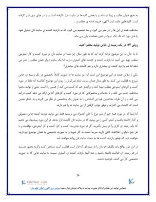 24
)‫نیاز‬ ‫کافه‬ ‫رایگان‬ ‫آگهی‬ ‫درج‬ ‫(سایت‬ ‫دهید‬ ‫قرار‬ ‫خودتان‬ ‫وبالگ‬ ‫یا‬ ‫سایت‬ ‫در‬ ‫منبع‬ ‫ذکر‬ ‫با‬ ‫را‬ ‫مقاله‬ ‫این‬ ‫توانید‬ ‫می‬ ‫شما‬
‫یا‬ ‫و‬ ‫نیستند‬ ‫زیبا‬ ‫و‬ ‫جالب‬ ‫عنوان‬ ‫هیچ‬ ‫به‬‫بدی‬ ‫جای‬ ‫در‬ ‫یا‬ ‫و‬ ‫است‬ ‫نگرفته‬ ‫قرار‬ ‫سایت‬ ‫در‬ ‫کلیدها‬ ‫بعضی‬‫گرفته‬ ‫قرار‬
... ‫و‬ ‫مطلب‬ ‫ی‬ ‫ادامه‬ ،‫خرید‬ ،‫آگهی‬ ‫ثبت‬ ‫مانند‬ ‫کلیدهایی‬ .‫است‬
‫شود‬ ‫تبدیل‬ ‫تان‬ ‫سایت‬ ‫ی‬ ‫کننده‬ ‫بازدید‬ ‫به‬ ‫که‬ ‫گیرد‬ ‫می‬ ‫تصمیم‬ ‫بعد‬ ‫و‬ ‫گیرد‬ ‫می‬ ‫نظر‬ ‫در‬ ‫را‬ ‫ها‬ ‫این‬ ‫ی‬ ‫همه‬ ‫مخاطب‬
.‫خیر‬ ‫یا‬.‫ماند‬ ‫می‬ ‫باقی‬ ‫مخاطب‬ ‫ذهن‬ ‫در‬ ‫اینها‬ ‫تک‬ ‫تک‬ ‫که‬ ‫چرا‬
‫روش‬17‫ک‬ ‫محتوا‬ ‫تولید‬ ‫خاص‬ ‫ی‬ ‫زمینه‬ ‫یک‬ ‫در‬ :‫نید‬
‫اینترنتی‬ ‫کار‬ ‫و‬ ‫کسب‬ ‫مورد‬ ‫در‬ ‫تان‬ ‫سایت‬ ‫در‬ ‫شما‬ ‫چرا‬ ‫مثال‬ ‫طور‬ ‫به‬ ‫که‬ ‫اید‬ ‫کرده‬ ‫توجه‬ ‫موضوع‬ ‫این‬ ‫به‬ ‫حال‬ ‫به‬ ‫تا‬
‫می‬ ‫نشر‬ ‫را‬ ‫مطلب‬ ‫همان‬ ‫دیگر‬ ‫سایت‬ ‫یک‬ ‫اما‬ ‫دارید‬ ‫کمتری‬ ‫های‬ ‫کامنت‬ ‫و‬ ‫کننده‬ ‫بازدید‬ ‫اما‬ ‫کنید‬ ‫می‬ ‫تهیه‬ ‫مطلب‬
‫بیشت‬ ‫های‬ ‫کامنت‬ ‫هم‬ ‫و‬ ‫دارد‬ ‫بیشتری‬ ‫ی‬ ‫کننده‬ ‫بازدید‬ ‫هم‬ ‫اما‬ ‫دهد‬‫ری؟‬
‫خاص‬ ‫ی‬ ‫زمینه‬ ‫یک‬ ‫در‬ ‫تخصصی‬ ً‫ال‬‫کام‬ ‫صورت‬ ‫به‬ ‫ها‬ ‫سایت‬ ‫این‬ ‫که‬ ‫است‬ ‫این‬ ‫موضوع‬ ‫این‬ ‫ی‬ ‫عمده‬ ‫دالیل‬ ‫از‬ ‫یکی‬
‫سایت‬ ‫همان‬ ‫مثال‬ ‫طور‬ ‫به‬ .‫کنند‬ ‫می‬ ‫فعالیت‬ ‫به‬ ‫شروع‬‫مورد‬ ‫در‬ ‫فقط‬ ‫که‬ ‫گذاشته‬ ‫موضوع‬ ‫این‬ ‫روی‬ ‫را‬ ‫تمرکزش‬ ‫تمام‬
‫کند‬ ‫تهیه‬ ‫مطلب‬ ‫اینترنتی‬ ‫کارهای‬ ‫و‬ ‫کسب‬‫ا‬ ‫کند‬ ‫می‬ ‫کسب‬ ‫که‬ ‫هم‬ ‫درآمدی‬ ‫و‬‫محتوا‬ ‫تولید‬ ‫از‬ ‫یعنی‬ .‫است‬ ‫راه‬ ‫همین‬ ‫ز‬
‫خدمات‬ ‫با‬ ‫و‬ ‫کند‬ ‫می‬ ‫جذب‬ ‫مخاطب‬‫محصوالت‬ ‫و‬‫درآمد‬ ‫کسب‬ ‫دهد‬ ‫می‬ ‫ارائه‬ ‫آنالین‬ ‫کارهای‬ ‫و‬ ‫کسب‬ ‫مورد‬ ‫در‬ ‫که‬ ‫ی‬
‫همین‬ ‫خاطر‬ ‫به‬ ‫و‬ ‫گیرند‬ ‫می‬ ‫نظر‬ ‫در‬ ‫متخصص‬ ‫یک‬ ‫عنوان‬ ‫به‬ ‫را‬ ‫اشخاص‬ ‫این‬ ‫هم‬ ‫مخاطبین‬ ‫طرف‬ ‫آن‬ ‫از‬ ‫و‬ ‫کند‬ ‫می‬
‫جواب‬ ‫توقع‬ ‫و‬ ‫گذارند‬ ‫می‬ ‫کامنت‬ ‫که‬ ‫است‬.‫دارند‬ ‫هم‬ ‫را‬ ‫ها‬ ‫سایت‬ ‫این‬ ‫از‬ ‫گرفتن‬
‫معمولی‬ ‫هایی‬ ‫کننده‬ ‫بازدید‬ ‫توانید‬ ‫می‬ ‫فقط‬ ‫نویسید‬ ‫می‬ ‫آدمیزاد‬ ‫جان‬ ‫تا‬ ‫مرغ‬ ‫شیر‬ ‫از‬ ‫چیز‬ ‫همه‬ ‫مورد‬ ‫در‬ ‫که‬ ‫شما‬ ‫اما‬
‫گذار‬ ‫و‬‫ا‬‫دهیم‬ ‫می‬ ‫پیشنهاد‬ ‫مورد‬ ‫این‬ ‫در‬ .‫بدهد‬ ‫قرار‬ ‫کامنت‬ ‫تان‬ ‫سایت‬ ‫در‬ ‫که‬ ‫بینید‬ ‫می‬ ‫را‬ ‫کسی‬ ‫کمتر‬ ‫و‬ ‫باشید‬ ‫داشته‬
‫کار‬ ‫ی‬ ‫زمینه‬ ‫یک‬ ‫که‬‫یا‬ ‫و‬ ‫موفقیت‬ ،‫اینترنتی‬ ‫کار‬ ‫و‬ ‫کسب‬ ،‫کار‬ ‫و‬ ‫کسب‬ ،‫مدیریت‬ ‫مورد‬ ‫در‬ ‫اگر‬ .‫بگیرید‬ ‫پیش‬ ‫در‬ ‫را‬ ‫ی‬
‫دیگری‬ ‫چیز‬ ‫هر‬.‫بپردازید‬ ‫موضوع‬ ‫همان‬ ‫به‬ ‫تخصصی‬ ‫صورت‬ ‫به‬ ‫و‬ ‫شوید‬ ‫کار‬ ‫به‬ ‫دست‬ ً‫ا‬‫سریع‬ ‫دارید‬ ‫کافی‬ ‫اطالعات‬
‫چطور‬ ‫که‬ ‫دید‬ ‫خواهید‬.‫شد‬ ‫خواهند‬ ‫روانه‬ ‫تان‬ ‫سایت‬ ‫سمت‬ ‫به‬ ‫ها‬ ‫کننده‬ ‫بازدید‬
‫طور‬ ‫این‬ ‫در‬‫مواقع‬‫هستید‬ ‫مجبور‬ ‫وگرنه‬ ‫کنید‬ ‫مشخص‬ ‫کنید‬ ‫فعالیت‬ ‫است‬ ‫قرار‬ ‫که‬ ‫ای‬ ‫زمینه‬ ‫با‬ ‫را‬ ‫خودتان‬ ‫تکلیف‬ ‫باید‬
‫صورت‬ ‫به‬ ‫که‬ ‫هایی‬ ‫سایت‬ ‫به‬ ‫نسبت‬ ‫کمتری‬ ‫ی‬ ‫کننده‬ ‫بازدید‬ ‫البته‬ ‫صد‬ ‫و‬ ‫باشید‬ ‫داشته‬ ‫فعالیت‬ ‫ای‬ ‫زمینه‬ ‫هر‬ ‫در‬
.‫داشت‬ ‫خواهید‬ ،‫کنند‬ ‫می‬ ‫کار‬ ‫تخصصی‬
 