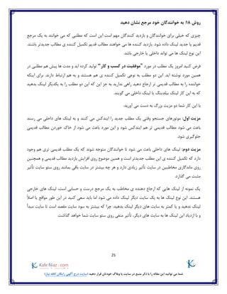 25
)‫نیاز‬ ‫کافه‬ ‫رایگان‬ ‫آگهی‬ ‫درج‬ ‫(سایت‬ ‫دهید‬ ‫قرار‬ ‫خودتان‬ ‫وبالگ‬ ‫یا‬ ‫سایت‬ ‫در‬ ‫منبع‬ ‫ذکر‬ ‫با‬ ‫را‬ ‫مقاله‬ ‫این‬ ‫توانید‬ ‫می‬ ‫شما‬
‫روش‬18:‫نشان‬ ‫مرجع‬ ‫خود‬ ‫خوانندگان‬ ‫به‬‫دهید‬
‫که‬ ‫است‬ ‫این‬ ‫است‬ ‫مهم‬ ‫کنندگان‬ ‫بازدید‬ ‫و‬ ‫خوانندگان‬ ‫برای‬ ‫خیلی‬ ‫که‬ ‫چیزی‬‫مرجع‬ ‫یک‬ ‫به‬ ‫خوانند‬ ‫می‬ ‫که‬ ‫مطلبی‬
.‫شود‬ ‫داده‬ ‫لینک‬ ‫جدید‬ ‫یا‬ ‫قدیم‬‫خواهند‬ ‫می‬ ‫ها‬ ‫کننده‬ ‫بازدید‬‫کنند‬ ‫تکمیل‬ ‫قدیم‬ ‫مطالب‬.‫باشند‬ ‫جدیدتر‬ ‫مطالب‬ ‫ی‬ ‫ه‬
.‫باشد‬ ‫خارجی‬ ‫یا‬ ‫داخلی‬ ‫تواند‬ ‫می‬ ‫ها‬ ‫لینک‬ ‫نوع‬ ‫این‬
‫فرض‬‫کنید‬‫ام‬‫روز‬‫مورد‬ ‫در‬ ‫مطلب‬ ‫یک‬"‫کار‬ ‫و‬ ‫کسب‬ ‫در‬ ‫موفقیت‬"‫در‬ ‫مطلبی‬ ‫هم‬ ‫پیش‬ ‫ها‬ ‫مدت‬ ‫و‬ ‫اید‬ ‫کرده‬ ‫تولید‬
‫مطلب‬ ‫دو‬ ‫این‬ .‫اید‬ ‫نوشته‬ ‫مورد‬ ‫همین‬‫نوعی‬ ‫به‬‫اینکه‬ ‫برای‬ .‫دارند‬ ‫ارتباط‬ ‫هم‬ ‫به‬ ‫و‬ ‫هستند‬ ‫هم‬ ‫ی‬ ‫کننده‬ ‫تکمیل‬
‫تر‬ ‫قدیمی‬ ‫مطالب‬ ‫به‬ ‫را‬ ‫خواننده‬‫مطلب‬ ‫دو‬ ‫این‬ ‫که‬ ‫این‬ ‫جز‬ ‫به‬ ‫ندارید‬ ‫راهی‬ ‫دهید‬ ‫ارجاع‬‫بدهید‬ ‫لینک‬ ‫یکدیگر‬ ‫به‬ ‫را‬
.‫گویند‬ ‫می‬ ‫داخلی‬ ‫لینک‬ ‫یا‬ ‫بیلدینگ‬ ‫لینک‬ ‫کار‬ ‫این‬ ‫به‬ ‫که‬
:‫آورید‬ ‫می‬ ‫دست‬ ‫به‬ ‫بزرگ‬ ‫مزیت‬ ‫دو‬ ‫شما‬ ‫کار‬ ‫این‬ ‫با‬
:‫اول‬ ‫مزیت‬‫جستجو‬ ‫موتورهای‬‫کنند‬ ‫می‬ ‫ایندکس‬ ‫را‬ ‫جدید‬ ‫مطلب‬ ‫یک‬ ‫وقتی‬‫رسند‬ ‫می‬ ‫داخلی‬ ‫های‬ ‫لینک‬ ‫به‬ ‫و‬
‫شود‬ ‫می‬ ‫باعث‬‫هم‬ ‫تر‬ ‫قدیمی‬ ‫مطالب‬‫و‬ ‫شود‬ ‫ایندکس‬‫این‬‫قدیمی‬ ‫مطالب‬ ‫خوردن‬ ‫خاک‬ ‫از‬ ‫شود‬ ‫می‬ ‫باعث‬ ‫مورد‬
.‫شود‬ ‫جلوگیری‬
:‫دوم‬ ‫مزیت‬‫وجود‬ ‫هم‬ ‫تری‬ ‫قدیمی‬ ‫مطلب‬ ‫یک‬ ‫که‬ ‫شوند‬ ‫متوجه‬ ‫خوانندگان‬ ‫تا‬ ‫شود‬ ‫می‬ ‫باعث‬ ‫داخلی‬ ‫های‬ ‫لینک‬
‫بازد‬ ‫افزایش‬ ‫روی‬ ‫موضوع‬ ‫همین‬ ‫و‬ ‫است‬ ‫جدیدتر‬ ‫مطلب‬ ‫این‬ ‫ی‬ ‫کننده‬ ‫تکمیل‬ ‫که‬ ‫دارد‬‫همچنین‬ ‫و‬ ‫قدیمی‬ ‫مطالب‬ ‫ید‬
‫مخاط‬ ‫ماندگاری‬ ‫روی‬‫دارد‬ ‫زیادی‬ ‫تأثیر‬ ‫سایت‬ ‫در‬ ‫بین‬‫تأثیر‬ ‫سایت‬ ‫سئو‬ ‫روی‬ ‫بمانند‬ ‫باقی‬ ‫سایت‬ ‫در‬ ‫بیشتر‬ ‫چه‬ ‫هر‬ ‫و‬
.‫گذارد‬ ‫می‬ ‫مثبت‬
‫خارجی‬ ‫های‬ ‫لینک‬ ،‫است‬ ‫حسابی‬ ‫و‬ ‫درست‬ ‫مرجع‬ ‫یک‬ ‫به‬ ‫مخاطب‬ ‫ی‬ ‫دهنده‬ ‫ارجاع‬ ‫که‬ ‫هایی‬ ‫لینک‬ ‫از‬ ‫نمونه‬ ‫یک‬
‫ک‬ ‫سعی‬ ‫باید‬ ‫اما‬ ‫شود‬ ‫می‬ ‫داده‬ ‫لینک‬ ‫دیگر‬ ‫سایت‬ ‫یک‬ ‫به‬ ‫ها‬ ‫لینک‬ ‫نوع‬ ‫این‬ .‫هستند‬‫مواقع‬ ‫طور‬ ‫این‬ ‫در‬ ‫نید‬ً‫ال‬‫اص‬ ‫یا‬
‫یا‬ ‫و‬ ‫ندهید‬ ‫لینک‬‫ب‬ ‫لینک‬ ‫دیگر‬ ‫های‬ ‫سایت‬ ‫به‬ ‫کمتر‬‫مبدأ‬ ‫سایت‬ ‫تا‬ ‫است‬ ‫مقصد‬ ‫سایت‬ ‫سود‬ ‫به‬ ‫بیشتر‬ ‫که‬ ‫چرا‬ .‫دهید‬
‫این‬ ‫ازدیاد‬ ‫با‬ ‫و‬.‫گذاشت‬ ‫خواهد‬ ‫شما‬ ‫سایت‬ ‫سئو‬ ‫روی‬ ‫منفی‬ ‫تأثیر‬ ،‫دیگر‬ ‫های‬ ‫سایت‬ ‫به‬ ‫ها‬ ‫لینک‬
 