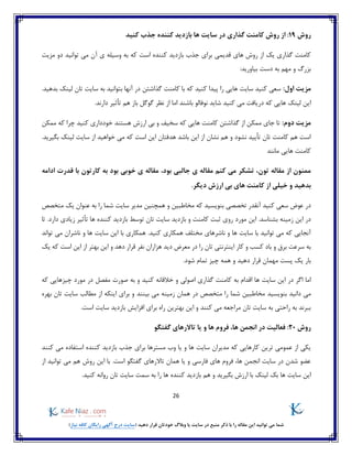 26
)‫نیاز‬ ‫کافه‬ ‫رایگان‬ ‫آگهی‬ ‫درج‬ ‫(سایت‬ ‫دهید‬ ‫قرار‬ ‫خودتان‬ ‫وبالگ‬ ‫یا‬ ‫سایت‬ ‫در‬ ‫منبع‬ ‫ذکر‬ ‫با‬ ‫را‬ ‫مقاله‬ ‫این‬ ‫توانید‬ ‫می‬ ‫شما‬
‫روش‬19:‫بازدید‬ ‫ها‬ ‫سایت‬ ‫در‬ ‫گذاری‬ ‫کامنت‬ ‫روش‬ ‫از‬‫کنید‬ ‫جذب‬ ‫کننده‬
‫های‬ ‫روش‬ ‫از‬ ‫یک‬ ‫گذاری‬ ‫کامنت‬‫قدیمی‬‫کننده‬ ‫بازدید‬ ‫جذب‬ ‫برای‬‫که‬ ‫است‬‫آن‬ ‫ی‬ ‫وسیله‬ ‫به‬‫توانید‬ ‫می‬‫دو‬‫مزیت‬
:‫بیاورید‬ ‫دست‬ ‫به‬ ‫مهم‬ ‫و‬ ‫بزرگ‬
:‫اول‬ ‫مزیت‬‫گذاشتن‬ ‫کامنت‬ ‫با‬ ‫که‬ ‫کنید‬ ‫پیدا‬ ‫را‬ ‫هایی‬ ‫سایت‬ ‫کنید‬ ‫سعی‬.‫بدهید‬ ‫لینک‬ ‫تان‬ ‫سایت‬ ‫به‬ ‫بتوانید‬ ‫آنها‬ ‫در‬
‫در‬ ‫که‬ ‫هایی‬ ‫لینک‬ ‫این‬.‫دارند‬ ‫تأثیر‬ ‫هم‬ ‫باز‬ ‫گوگل‬ ‫نظر‬ ‫از‬ ‫اما‬ ‫باشند‬ ‫نوفالو‬ ‫شاید‬ ‫کنید‬ ‫می‬ ‫یافت‬
:‫دوم‬ ‫مزیت‬‫کنید‬ ‫خودداری‬ ‫هستند‬ ‫ارزش‬ ‫بی‬ ‫و‬ ‫سخیف‬ ‫که‬ ‫هایی‬ ‫کامنت‬ ‫گذاشتن‬ ‫از‬ ‫ممکن‬ ‫جای‬ ‫تا‬‫ممکن‬ ‫که‬ ‫چرا‬
‫بگیرید‬ ‫لینک‬ ‫سایت‬ ‫از‬ ‫خواهید‬ ‫می‬ ‫که‬ ‫است‬ ‫این‬ ‫هدفتان‬ ‫باشد‬ ‫این‬ ‫از‬ ‫نشان‬ ‫هم‬ ‫و‬ ‫نشود‬ ‫تأیید‬ ‫تان‬ ‫کامنت‬ ‫هم‬ ‫است‬.
‫مانند‬ ‫هایی‬ ‫کامنت‬
‫تون‬ ‫مقاله‬ ‫از‬ ‫ممنون‬،‫بود‬ ‫جالبی‬ ‫ی‬ ‫مقاله‬ ‫کنم‬ ‫می‬ ‫تشکر‬ ،‫کارتون‬ ‫به‬ ‫بود‬ ‫خوبی‬ ‫ی‬ ‫مقاله‬‫قدرت‬ ‫با‬‫ادامه‬
‫بدهید‬.‫دیگر‬ ‫ارزش‬ ‫بی‬ ‫های‬ ‫کامنت‬ ‫از‬ ‫خیلی‬ ‫و‬
‫در‬‫متخصص‬ ‫یک‬ ‫عنوان‬ ‫به‬ ‫را‬ ‫شما‬ ‫سایت‬ ‫مدیر‬ ‫همچنین‬ ‫و‬ ‫مخاطبین‬ ‫که‬ ‫بنویسید‬ ‫تخصصی‬ ‫آنقدر‬ ‫کنید‬ ‫سعی‬ ‫عوض‬
‫زمینه‬ ‫این‬ ‫در‬‫مورد‬ ‫این‬ .‫بشناسد‬.‫دارد‬ ‫زیادی‬ ‫تأثیر‬ ‫ها‬ ‫کننده‬ ‫بازدید‬ ‫توسط‬ ‫تان‬ ‫سایت‬ ‫بازدید‬ ‫و‬ ‫کامنت‬ ‫ثبت‬ ‫روی‬‫تا‬
‫تواند‬ ‫می‬ ‫ناشران‬ ‫و‬ ‫ها‬ ‫سایت‬ ‫این‬ ‫با‬ ‫همکاری‬ .‫کنید‬ ‫همکاری‬ ‫مختلف‬ ‫ناشرهای‬ ‫و‬ ‫ها‬ ‫سایت‬ ‫با‬ ‫توانید‬ ‫می‬ ‫که‬ ‫آنجایی‬
‫نف‬ ‫هزاران‬ ‫دید‬ ‫معرض‬ ‫در‬ ‫را‬ ‫تان‬ ‫اینترنتی‬ ‫کار‬ ‫و‬ ‫کسب‬ ‫باد‬ ‫و‬ ‫برق‬ ‫سرعت‬ ‫به‬‫دهد‬ ‫قرار‬ ‫ر‬‫یک‬ ‫که‬ ‫است‬ ‫این‬ ‫از‬ ‫بهتر‬ ‫این‬ ‫و‬
.‫شود‬ ‫تمام‬ ‫چیز‬ ‫همه‬ ‫و‬ ‫دهید‬ ‫قرار‬ ‫مهمان‬ ‫پست‬ ‫یک‬ ‫بار‬
‫سای‬ ‫این‬ ‫در‬ ‫اگر‬ ‫اما‬‫و‬ ‫اصولی‬ ‫گذاری‬ ‫کامنت‬ ‫به‬ ‫اقدام‬ ‫ها‬ ‫ت‬‫خالقانه‬‫مورد‬ ‫در‬ ‫مفصل‬ ‫صورت‬ ‫به‬ ‫و‬ ‫کنید‬‫چیز‬‫که‬ ‫هایی‬
‫دانید‬ ‫می‬‫بنو‬‫ی‬‫سید‬‫این‬ ‫برای‬ ‫و‬ ‫بینند‬ ‫می‬ ‫زمینه‬ ‫همان‬ ‫در‬ ‫متخصص‬ ‫را‬ ‫شما‬ ‫مخاطبین‬‫بهره‬ ‫تان‬ ‫سایت‬ ‫مطالب‬ ‫از‬ ‫که‬
.‫است‬ ‫سایت‬ ‫بازدید‬ ‫افزایش‬ ‫برای‬ ‫راه‬ ‫بهترین‬ ‫این‬ ‫و‬ ‫کنند‬ ‫می‬ ‫مراجعه‬ ‫تان‬ ‫سایت‬ ‫به‬ ‫راحتی‬ ‫به‬ ‫ببرند‬
‫روش‬20:‫گفتگو‬ ‫تاالرهای‬ ‫یا‬ ‫و‬ ‫ها‬ ‫فروم‬ ،‫ها‬ ‫انجمن‬ ‫در‬ ‫فعالیت‬
‫کننده‬ ‫بازدید‬ ‫جذب‬ ‫برای‬ ‫مسترها‬ ‫وب‬ ‫یا‬ ‫و‬ ‫ها‬ ‫سایت‬ ‫مدیران‬ ‫که‬ ‫کارهایی‬ ‫ترین‬ ‫عمومی‬ ‫از‬ ‫یکی‬‫استف‬‫کنند‬ ‫می‬ ‫اده‬
‫از‬ ‫توانید‬ ‫می‬ ‫هم‬ ‫روش‬ ‫این‬ ‫با‬ .‫است‬ ‫گفتگو‬ ‫تاالرهای‬ ‫همان‬ ‫یا‬ ‫و‬ ‫فارسی‬ ‫های‬ ‫فروم‬ ،‫ها‬ ‫انجمن‬ ‫سایت‬ ‫در‬ ‫شدن‬ ‫عضو‬
‫ها‬ ‫سایت‬ ‫این‬‫بک‬‫لینک‬‫ارزش‬ ‫با‬‫هم‬ ‫و‬ ‫بگیرید‬.‫کنید‬ ‫روانه‬ ‫تان‬ ‫سایت‬ ‫سمت‬ ‫به‬ ‫را‬ ‫ها‬ ‫کننده‬ ‫بازدید‬
 