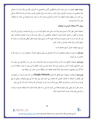 28
)‫نیاز‬ ‫کافه‬ ‫رایگان‬ ‫آگهی‬ ‫درج‬ ‫(سایت‬ ‫دهید‬ ‫قرار‬ ‫خودتان‬ ‫وبالگ‬ ‫یا‬ ‫سایت‬ ‫در‬ ‫منبع‬ ‫ذکر‬ ‫با‬ ‫را‬ ‫مقاله‬ ‫این‬ ‫توانید‬ ‫می‬ ‫شما‬
:‫سوم‬ ‫مزیت‬‫عنوان‬ ‫به‬ ‫را‬ ‫شما‬ ‫تواند‬ ‫می‬ ‫دیگر‬ ‫کاربران‬ ‫به‬ ‫تخصصی‬ ‫و‬ ‫کامل‬ ‫پاسخگویی‬ ‫و‬ ‫ها‬ ‫سایت‬ ‫این‬ ‫در‬ ‫عضویت‬
‫بزرگی‬ ‫کمک‬ ‫شما‬ ‫به‬ ‫تان‬ ‫سایت‬ ‫بازدید‬ ‫افزایش‬ ‫برای‬ ‫مدت‬ ‫بلند‬ ‫در‬ ‫و‬ ‫کند‬ ‫مبدل‬ ‫کاریتان‬ ‫ی‬ ‫زمینه‬ ‫در‬ ‫متخصص‬ ‫یک‬
‫موقع‬ ‫آن‬ ‫و‬ ‫کند‬ ‫می‬‫کنند‬ ‫می‬ ‫مراجعه‬ ‫شما‬ ‫سایت‬ ‫به‬ ‫که‬ ‫هستند‬ ‫کاربران‬ ‫این‬ ‫که‬ ‫شد‬ ‫خواهید‬ ‫متوجه‬‫مشکالت‬ ‫تا‬
.‫بپرسند‬ ‫شما‬ ‫از‬ ‫را‬ ‫شان‬
‫روش‬22‫تبلیغات‬ ‫از‬ ‫کردن‬ ‫استفاده‬ :
‫باید‬ ‫یعنی‬ ‫است‬ ‫پیدا‬ ‫هم‬ ‫اسمش‬ ‫از‬ ‫که‬ ‫طور‬ ‫همان‬ ‫تبلیغات‬‫باید‬ ‫کار‬ ‫این‬ ‫برای‬ ‫و‬ ‫بیفتید‬ ‫ها‬ ‫زبان‬ ‫سر‬ ‫بر‬ ‫تا‬ ‫کنید‬ ‫تبلیغ‬
‫اخت‬ ‫در‬ ‫کافی‬ ‫ی‬ ‫بودجه‬‫داش‬ ‫یار‬‫بتوانید‬ ‫تا‬ ‫باشید‬ ‫ته‬.‫بکشانید‬ ‫خودتان‬ ‫سمت‬ ‫به‬ ‫ها‬ ‫سایت‬ ‫دیگر‬ ‫از‬ ‫را‬ ‫مخاطبین‬‫برای‬
‫گزاف‬ ‫های‬ ‫هزینه‬ ‫موارد‬ ‫برخی‬ ‫در‬ ‫که‬ ‫هزینه‬ ‫پرداخت‬ ‫با‬ ‫و‬ ‫شوید‬ ‫جیب‬ ‫به‬ ‫دست‬ ‫باید‬ ‫کار‬ ‫این‬‫ها‬ ‫سایت‬ ‫در‬ ‫هست‬ ‫هم‬ ‫ی‬
.‫کنید‬ ‫جذب‬ ‫را‬ ‫خودتان‬ ‫هدف‬ ‫بازار‬ ‫و‬ ‫کنید‬ ‫تبلیغ‬
‫دارای‬ ‫تبلیغات‬ ‫نوع‬ ‫این‬3‫مختلف‬ ‫نوع‬:‫است‬
:‫اول‬ ‫نوع‬‫تبلیغاتی‬ ‫بنرهای‬ ‫صورت‬ ‫به‬‫که‬ ‫است‬‫با‬‫طراحی‬‫نوع‬ ‫این‬‫بنر‬‫های‬‫متحرک‬‫آن‬ ،‫تبلیغاتی‬‫به‬ ‫ها‬ ‫سایت‬ ‫در‬ ‫را‬
.‫آورید‬ ‫می‬ ‫در‬ ‫نمایش‬
:‫دوم‬ ‫نوع‬‫است‬ ‫کلیکی‬ ‫تبلیغات‬.‫دهید‬ ‫می‬ ‫قرار‬ ‫آنجا‬ ‫در‬ ‫را‬ ‫تان‬ ‫سایت‬ ‫لینک‬ ‫ها‬ ‫سایت‬ ‫به‬ ‫هزینه‬ ‫پرداخت‬ ‫با‬ ‫که‬‫اما‬
‫ن‬ ‫به‬ ‫این‬ ‫که‬ ‫نکنید‬ ‫فراموش‬ ‫را‬ ‫این‬‫و‬ ‫است‬ ‫مخالف‬ ‫شدت‬ ‫به‬ ‫مورد‬ ‫این‬ ‫با‬ ‫گوگل‬ ‫و‬ ‫شود‬ ‫می‬ ‫هم‬ ‫لینک‬ ‫بک‬ ‫خرید‬ ‫وعی‬
.‫بود‬ ‫خواهد‬ ‫تان‬ ‫سایت‬ ‫ضرر‬ ‫به‬ ً‫ا‬‫قطع‬ ‫و‬ ‫شد‬ ‫خواهد‬ ‫متوجه‬ ً‫ا‬‫بعد‬ ‫نشود‬ ‫متوجه‬ ‫را‬ ‫موضوع‬ ‫این‬ ‫االن‬ ‫اگر‬
:‫سوم‬ ‫نوع‬‫همان‬ ‫که‬ ‫گوگل‬ ‫خود‬ ‫تبلیغات‬ ‫از‬ ‫استفاده‬Google Adwords‫است‬‫ی‬ ‫صفحه‬ ‫در‬ ‫را‬ ‫شما‬ ‫سایت‬ ‫که‬
‫با‬ ‫گوگل‬ ‫اول‬‫دهد‬ ‫می‬ ‫قرار‬ ،‫کنید‬ ‫می‬ ‫انتخاب‬ ‫که‬ ‫کلیدی‬ ‫کلمات‬ ‫از‬ ‫استفاده‬‫نوع‬ ‫به‬ ‫بستگی‬ ‫تبلیغات‬ ‫نوع‬ ‫این‬ ‫اما‬ .
‫ازای‬ ‫به‬ ‫و‬ ‫دارد‬ ‫شما‬ ‫ی‬ ‫هزینه‬‫تان‬ ‫سایت‬ ‫لینک‬ ‫روی‬ ‫کلیک‬ ‫هر‬،.‫شود‬ ‫می‬ ‫کم‬ ‫اید‬ ‫کرده‬ ‫پرداخت‬ ‫که‬ ‫ای‬ ‫هزینه‬ ‫از‬
‫داشته‬ ‫نظر‬ ‫مد‬ ‫را‬ ‫این‬ ‫باید‬ ‫کنید‬ ‫می‬ ‫استفاده‬ ‫تبلیغ‬ ‫برای‬ ‫نوعی‬ ‫هر‬ ‫از‬ ‫حال‬ ‫هر‬ ‫به‬‫که‬ ‫باشید‬‫تبلیغات‬‫هست‬ ‫بر‬ ‫هزینه‬
.‫کنید‬ ‫هزینه‬ ‫کننده‬ ‫بازدید‬ ‫جذب‬ ‫برای‬ ‫بایستی‬ ‫و‬
 