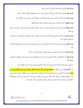 3
)‫نیاز‬ ‫کافه‬ ‫رایگان‬ ‫آگهی‬ ‫درج‬ ‫(سایت‬ ‫دهید‬ ‫قرار‬ ‫خودتان‬ ‫وبالگ‬ ‫یا‬ ‫سایت‬ ‫در‬ ‫منبع‬ ‫ذکر‬ ‫با‬ ‫را‬ ‫مقاله‬ ‫این‬ ‫توانید‬ ‫می‬ ‫شما‬
:‫اول‬ ‫مزیت‬‫باعث‬ ‫بازدید‬ ‫افزایش‬‫شود‬ ‫می‬ ‫درآمد‬ ‫افزایش‬
:‫دوم‬ ‫مزیت‬‫شوید‬ ‫تر‬ ‫نزدیک‬ ‫گوگل‬ ‫جستجوهای‬ ‫صدر‬ ‫به‬ ‫زمان‬ ‫مرور‬ ‫به‬ ‫شود‬ ‫می‬ ‫باعث‬ ‫بازدید‬ ‫افزایش‬
:‫سوم‬ ‫مزیت‬‫کرد‬ ‫خواهید‬ ‫کسب‬ ‫بیشتری‬ ‫درآمد‬ ‫طبع‬ ‫به‬ ‫باشید‬ ‫داشته‬ ‫بیشتری‬ ‫ی‬ ‫کننده‬ ‫بازدید‬ ‫چه‬ ‫هر‬
:‫چهارم‬ ‫مزیت‬‫بیشت‬ ‫محبوبیت‬ ‫یعنی‬ ‫بیشتر‬ ‫ی‬ ‫کننده‬ ‫بازدید‬‫گوگل‬ ‫نظر‬ ‫از‬ ‫ر‬
‫مزی‬:‫پنجم‬ ‫ت‬‫تبدیل‬ ‫برند‬ ‫یک‬ ‫به‬ ‫تر‬ ‫سریع‬ ‫خیلی‬ ‫بکشانید‬ ‫خودتان‬ ‫سمت‬ ‫به‬ ‫را‬ ‫بیشتری‬ ‫های‬ ‫کننده‬ ‫بازدید‬ ‫چه‬ ‫هر‬
‫شوید‬ ‫می‬
:‫ششم‬ ‫مزیت‬‫را‬ ‫کارتان‬ ‫و‬ ‫کسب‬ ‫دهان‬ ‫به‬ ‫دهان‬ ‫نوع‬ ‫از‬ ‫هم‬ ‫آن‬ ‫رایگان‬ ‫بازاریاب‬ ‫یک‬ ‫مانند‬ ‫توانند‬ ‫می‬ ‫ها‬ ‫بازدیدکننده‬
‫کنند‬ ‫معرفی‬ ‫دیگران‬ ‫به‬
:‫هفتم‬ ‫مزیت‬‫کن‬ ‫بازدید‬ ‫و‬ ‫مشتری‬ ‫جذب‬‫بیشتر‬ ‫های‬ ‫نده‬‫ای‬ ‫العاده‬ ‫فوق‬ ‫تأثیر‬ ‫شما‬ ‫سایت‬ ‫سازی‬ ‫بهینه‬ ‫و‬ ‫سئو‬ ‫روی‬
‫دارد‬
:‫هشتم‬ ‫مزیت‬‫کاربر‬ ‫فرار‬ ‫نرخ‬ ‫کاهش‬ ‫یعنی‬ ‫بیشتر‬ ‫های‬ ‫کننده‬ ‫بازدید‬‫سایت‬ ‫از‬ ‫ان‬
:‫نهم‬ ‫مزیت‬‫بهبود‬ ‫شما‬ ‫الکسای‬ ‫ی‬ ‫رتبه‬ ‫زمان‬ ‫مرور‬ ‫به‬ ‫بکشانید‬ ‫خود‬ ‫سمت‬ ‫به‬ ‫را‬ ‫بیشتری‬ ‫افراد‬ ‫و‬ ‫اشخاص‬ ‫چه‬ ‫هر‬
‫یافت‬ ‫خواهد‬
‫م‬ ‫از‬ ‫خیلی‬ ‫و‬.‫آورد‬ ‫خواهید‬ ‫دست‬ ‫به‬ ‫سایت‬ ‫بازدید‬ ‫افزایش‬ ‫از‬ ‫استفاده‬ ‫با‬ ‫همه‬ ‫و‬ ‫همه‬ ‫که‬ ‫دیگر‬ ‫های‬ ‫زیت‬
‫تیم‬"‫نیاز‬ ‫کافه‬"‫مقاله‬ ‫این‬ ‫در‬‫که‬‫ماحصل‬‫چند‬‫ین‬‫آن‬ ‫کردن‬ ‫ایجاد‬ ‫برای‬ ‫روزی‬ ‫شبانه‬ ‫تالش‬ ‫و‬ ‫زحمت‬ ‫ماه‬
‫است‬،‫است‬ ‫مایل‬83‫که‬ ‫دهد‬ ‫ارائه‬ ‫شما‬ ‫به‬ ‫را‬ ‫روش‬‫ب‬ ‫آنها‬ ‫از‬ ‫استفاده‬ ‫با‬‫بازدید‬ ‫توانید‬‫ترافیک‬ ‫و‬‫کار‬ ‫و‬ ‫کسب‬‫اینترنتی‬
‫زیادی‬ ‫تأثیر‬ ‫موارد‬ ‫این‬ .‫دهید‬ ‫افزایش‬ ‫را‬ ‫تان‬‫کنند‬ ‫می‬ ‫بازی‬ ‫شما‬ ‫سایت‬ ‫سازی‬ ‫بهینه‬ ‫و‬ ‫سئو‬ ‫روی‬‫ما‬ ‫پیشنهاد‬ ‫و‬
‫است‬ ‫موارد‬ ‫این‬ ‫از‬ ‫استفاده‬‫صورت‬ ‫به‬ ‫که‬‫و‬ ‫مفصل‬‫است‬ ‫کرده‬ ‫ذکر‬ ‫را‬ ‫موارد‬ ‫تمام‬ ‫کامل‬.
 