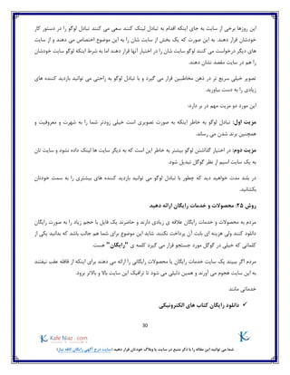 30
)‫نیاز‬ ‫کافه‬ ‫رایگان‬ ‫آگهی‬ ‫درج‬ ‫(سایت‬ ‫دهید‬ ‫قرار‬ ‫خودتان‬ ‫وبالگ‬ ‫یا‬ ‫سایت‬ ‫در‬ ‫منبع‬ ‫ذکر‬ ‫با‬ ‫را‬ ‫مقاله‬ ‫این‬ ‫توانید‬ ‫می‬ ‫شما‬
‫اینکه‬ ‫جای‬ ‫به‬ ‫سایت‬ ‫از‬ ‫برخی‬ ‫روزها‬ ‫این‬‫کار‬ ‫دستور‬ ‫در‬ ‫را‬ ‫لوگو‬ ‫تبادل‬ ‫کنند‬ ‫می‬ ‫سعی‬ ‫کنند‬ ‫لینک‬ ‫تبادل‬ ‫به‬ ‫اقدام‬
‫دهن‬ ‫قرار‬ ‫خودشان‬.‫د‬‫سایت‬ ‫از‬ ‫و‬ ‫دهند‬ ‫می‬ ‫اختصاص‬ ‫موضوع‬ ‫این‬ ‫به‬ ‫را‬ ‫شان‬ ‫سایت‬ ‫از‬ ‫بخش‬ ‫یک‬ ‫که‬ ‫صورت‬ ‫این‬ ‫به‬
‫اینکه‬ ‫شرط‬ ‫به‬ ‫اما‬ ‫دهند‬ ‫قرار‬ ‫آنها‬ ‫اختیار‬ ‫در‬ ‫را‬ ‫شان‬ ‫سایت‬ ‫لوگو‬ ‫کنند‬ ‫می‬ ‫درخواست‬ ‫دیگر‬ ‫های‬‫خودشان‬ ‫سایت‬ ‫لوگو‬
.‫دهند‬ ‫نشان‬ ‫مقصد‬ ‫سایت‬ ‫در‬ ‫هم‬ ‫را‬
‫گیرد‬ ‫می‬ ‫قرار‬ ‫مخاطبین‬ ‫ذهن‬ ‫در‬ ‫تر‬ ‫سریع‬ ‫خیلی‬ ‫تصویر‬‫و‬‫های‬ ‫کننده‬ ‫بازدید‬ ‫توانید‬ ‫می‬ ‫راحتی‬ ‫به‬ ‫لوگو‬ ‫تبادل‬ ‫با‬
.‫بیاورید‬ ‫دست‬ ‫به‬ ‫را‬ ‫زیادی‬
:‫دارد‬ ‫بر‬ ‫در‬ ‫مهم‬ ‫مزیت‬ ‫دو‬ ‫مورد‬ ‫این‬
:‫اول‬ ‫مزیت‬‫و‬ ‫معروفیت‬ ‫و‬ ‫شهرت‬ ‫به‬ ‫را‬ ‫شما‬ ‫زودتر‬ ‫خیلی‬ ‫است‬ ‫تصویری‬ ‫صورت‬ ‫به‬ ‫اینکه‬ ‫خاطر‬ ‫به‬ ‫لوگو‬ ‫تبادل‬
.‫رساند‬ ‫می‬ ‫شدن‬ ‫برند‬ ‫همچنین‬
:‫دوم‬ ‫مزیت‬‫ل‬ ‫گذاشتن‬ ‫اختیار‬ ‫در‬‫وگو‬‫تان‬ ‫سایت‬ ‫و‬ ‫نشود‬ ‫داده‬ ‫لینک‬ ‫ها‬ ‫سایت‬ ‫دیگر‬ ‫به‬ ‫که‬ ‫است‬ ‫این‬ ‫خاطر‬ ‫به‬ ‫بیشتر‬
.‫شود‬ ‫تبدیل‬ ‫گوگل‬ ‫نظر‬ ‫از‬ ‫اسپم‬ ‫سایت‬ ‫یک‬ ‫به‬
‫تبادل‬ ‫با‬ ‫چطور‬ ‫که‬ ‫دید‬ ‫خواهید‬ ‫مدت‬ ‫بلند‬ ‫در‬‫لوگو‬‫خودتان‬ ‫سمت‬ ‫به‬ ‫را‬ ‫بیشتری‬ ‫های‬ ‫کننده‬ ‫بازدید‬ ‫توانید‬ ‫می‬
.‫بکشانید‬
‫روش‬25‫دهید‬ ‫ارائه‬ ‫رایگان‬ ‫خدمات‬ ‫و‬ ‫محصوالت‬ :
‫رایگان‬ ‫صورت‬ ‫به‬ ‫را‬ ‫زیاد‬ ‫حجم‬ ‫با‬ ‫فایل‬ ‫یک‬ ‫حاضرند‬ ‫و‬ ‫دارند‬ ‫زیادی‬ ‫ی‬ ‫عالقه‬ ‫رایگان‬ ‫خدمات‬ ‫و‬ ‫محصوالت‬ ‫به‬ ‫مردم‬
‫از‬ ‫یکی‬ ‫بدانید‬ ‫که‬ ‫باشد‬ ‫جالب‬ ‫هم‬ ‫شما‬ ‫برای‬ ‫موضوع‬ ‫این‬ ‫شاید‬ .‫نکنند‬ ‫پرداخت‬ ‫آن‬ ‫بابت‬ ‫ای‬ ‫هزینه‬ ‫ولی‬ ‫کنند‬ ‫دانلود‬
‫که‬ ‫کلماتی‬‫ی‬ ‫کلمه‬ ‫گیرد‬ ‫می‬ ‫قرار‬ ‫جستجو‬ ‫مورد‬ ‫گوگل‬ ‫در‬ ‫خیلی‬"‫ر‬‫ایگان‬".‫هست‬
‫رایگان‬ ‫محصوالت‬ ‫یا‬ ‫رایگان‬ ‫خدمات‬ ‫سایت‬ ‫یک‬ ‫ببیند‬ ‫اگر‬ ‫مردم‬‫ی‬‫نیفتند‬ ‫عقب‬ ‫قافله‬ ‫از‬ ‫اینکه‬ ‫برای‬ ‫دهند‬ ‫می‬ ‫ارائه‬ ‫را‬
.‫برود‬ ‫باالتر‬ ‫و‬ ‫باال‬ ‫سایت‬ ‫این‬ ‫ترافیک‬ ‫تا‬ ‫شود‬ ‫می‬ ‫دلیلی‬ ‫همین‬ ‫و‬ ‫آورند‬ ‫می‬ ‫هجوم‬ ‫سایت‬ ‫این‬ ‫به‬
‫مانند‬ ‫خدماتی‬
‫الکترونیکی‬ ‫های‬ ‫کتاب‬ ‫رایگان‬ ‫دانلود‬
 