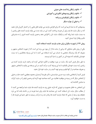 31
)‫نیاز‬ ‫کافه‬ ‫رایگان‬ ‫آگهی‬ ‫درج‬ ‫(سایت‬ ‫دهید‬ ‫قرار‬ ‫خودتان‬ ‫وبالگ‬ ‫یا‬ ‫سایت‬ ‫در‬ ‫منبع‬ ‫ذکر‬ ‫با‬ ‫را‬ ‫مقاله‬ ‫این‬ ‫توانید‬ ‫می‬ ‫شما‬
‫ر‬ ‫دانلود‬‫صوتی‬ ‫های‬ ‫پادکست‬ ‫ایگان‬
‫آموزشی‬ ‫و‬ ‫انگیزشی‬ ‫ویدیوهای‬ ‫رایگان‬ ‫دانلود‬
‫دانلود‬‫برنامه‬ ‫و‬ ‫اپلیکیشن‬ ‫رایگان‬
‫دیگر‬ ‫موارد‬ ‫از‬ ‫خیلی‬ ‫و‬
‫دهید‬ ‫قرار‬ ‫کاربران‬ ‫اختیار‬ ‫در‬ ‫را‬ ‫هایی‬ ‫فایل‬ ‫توانید‬ ‫می‬ ‫بازدید‬ ‫افزایش‬ ‫برای‬ ‫که‬ ‫است‬ ‫این‬ ‫داریم‬ ‫شما‬ ‫به‬ ‫که‬ ‫پیشنهادی‬
‫هزی‬ ‫آن‬ ‫برای‬ ‫باید‬ ‫ها‬ ‫سایت‬ ‫دیگر‬ ‫در‬ ‫که‬‫را‬ ‫زیادی‬ ‫های‬ ‫کننده‬ ‫بازدید‬ ‫تواند‬ ‫می‬ ‫مدت‬ ‫بلند‬ ‫در‬ ‫این‬ .‫کنند‬ ‫پرداخت‬ ‫نه‬
‫و‬ ‫کند‬ ‫روانه‬ ‫شما‬ ‫سایت‬ ‫سمت‬ ‫به‬‫همین‬ ‫و‬ ‫دهد‬ ‫افزایش‬ ‫را‬ ‫تان‬ ‫سایت‬ ‫ترافیک‬‫امروز‬ ‫کننده‬ ‫بازدید‬‫مشتریانی‬ ‫به‬ ‫را‬
‫وفادار‬ ‫و‬ ‫دائم‬‫فردا‬.‫کنید‬ ‫تبدیل‬
‫روش‬26‫کنید‬ ‫استفاده‬ ‫کننده‬ ‫بازدید‬ ‫جذب‬ ‫برای‬ ‫دیگران‬ ‫شهرت‬ ‫از‬ :
‫ی‬‫آن‬ ‫از‬ ‫ها‬ ‫سایت‬ ‫از‬ ‫برخی‬ ‫که‬ ‫متداولی‬ ‫های‬ ‫روش‬ ‫از‬ ‫کی‬‫برند‬ ‫می‬ ‫بهره‬‫و‬ ‫مشهور‬ ‫اشخاص‬ ‫شهرت‬ ‫از‬ ‫که‬ ‫است‬ ‫این‬
‫آیند‬ ‫می‬ ‫حساب‬ ‫به‬ ‫شخصی‬ ‫برندینگ‬ ‫یک‬ ‫که‬ ‫معروف‬‫سمت‬ ‫به‬ ‫را‬ ‫مخاطبین‬ ‫وسیله‬ ‫این‬ ‫به‬ ‫تا‬ ‫کنند‬ ‫می‬ ‫استفاده‬
.‫نیستند‬ ‫کم‬ ‫دنیا‬ ‫یا‬ ‫و‬ ‫کشور‬ ‫در‬ ‫اش‬ ‫نمونه‬ ‫که‬ ‫بکشانند‬ ‫خودشان‬
‫فرض‬ ‫مثال‬ ‫طور‬ ‫به‬‫کنید‬‫یک‬‫دارید‬ ‫قصد‬ ‫و‬ ‫اید‬ ‫کرده‬ ‫طراحی‬ ‫انگیزه‬ ‫و‬ ‫موفقیت‬ ‫مورد‬ ‫در‬ ‫سایت‬‫ی‬ ‫کننده‬ ‫بازدید‬
‫مشهور‬ ‫اشخاص‬ ‫با‬ ‫توانید‬ ‫می‬ ‫مرحله‬ ‫این‬ ‫در‬ .‫کنید‬ ‫درآمد‬ ‫کسب‬ ‫وسیله‬ ‫این‬ ‫به‬ ‫تا‬ ‫بکشانید‬ ‫خودتان‬ ‫سمت‬ ‫به‬ ‫را‬ ‫زیادی‬
‫و‬ ‫مصاحبه‬ ‫معروف‬ ‫و‬‫از‬‫آنها‬‫و‬ ‫فیلم‬.‫دهید‬ ‫قرار‬ ‫خود‬ ‫سایت‬ ‫در‬ ‫و‬ ‫کنید‬ ‫تهیه‬ ‫ویدیو‬
‫فرض‬‫اشخاصی‬ ‫از‬ ‫کنید‬‫عباس‬ ‫حسین‬ ‫سید‬ ‫مانند‬،‫معظمی‬ ‫محمود‬ ،‫آزمندیان‬ ‫علیرضا‬ ‫دکتر‬ ،‫منش‬‫خیلی‬ ‫و‬ ‫حلت‬ ‫احمد‬
‫دیگر‬ ‫اشخاص‬ ‫از‬‫موفقیت‬ ‫ی‬ ‫زمینه‬ ‫در‬ ‫که‬‫آپارات‬ ‫سایت‬ ‫در‬ ‫را‬ ‫فیلم‬ ‫همین‬ ‫و‬ ‫اید‬ ‫کرده‬ ‫تهیه‬ ‫مصاحبه‬ ‫کنند‬ ‫می‬ ‫فعالیت‬
.‫اید‬ ‫گذاشته‬ ‫نمایش‬ ‫به‬
‫دارند‬ ‫که‬ ‫شهرتی‬ ‫و‬ ‫محبوبیت‬ ‫خاطر‬ ‫به‬ ‫اشخاص‬ ‫این‬‫به‬ ‫زود‬ ‫خیلی‬‫ها‬ ‫کننده‬ ‫بازدید‬‫تا‬ ‫کنند‬ ‫می‬ ‫مراجعه‬ ‫شما‬ ‫سایت‬
ُ‫م‬ ‫بی‬ ‫اما‬ ‫باشد‬ ‫داشته‬ ‫بر‬ ‫در‬ ‫هزینه‬ ‫شما‬ ‫برای‬ ‫شاید‬ ‫ها‬ ‫مصاحبه‬ ‫این‬ .‫کنند‬ ‫استفاده‬ ‫تان‬ ‫سایت‬ ‫دیگر‬ ‫مطالب‬ ‫از‬‫زد‬
‫ه‬ ‫هزینه‬ ‫این‬ ‫حتم‬ ‫طور‬ ‫به‬ ‫رسیدید‬ ‫درآمد‬ ‫به‬ ‫و‬ ‫شد‬ ‫زیادتر‬ ‫ها‬ ‫کننده‬ ‫بازدید‬ ‫تعداد‬ ‫که‬ ‫مدتی‬ ‫از‬ ‫بعد‬ ‫و‬ ‫بود‬ ‫نخواهد‬‫را‬ ‫ا‬
.‫آورد‬ ‫خواهید‬ ‫دست‬ ‫به‬
 