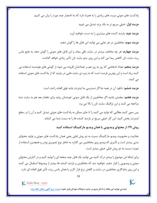 33
)‫نیاز‬ ‫کافه‬ ‫رایگان‬ ‫آگهی‬ ‫درج‬ ‫(سایت‬ ‫دهید‬ ‫قرار‬ ‫خودتان‬ ‫وبالگ‬ ‫یا‬ ‫سایت‬ ‫در‬ ‫منبع‬ ‫ذکر‬ ‫با‬ ‫را‬ ‫مقاله‬ ‫این‬ ‫توانید‬ ‫می‬ ‫شما‬
‫صوتی‬ ‫های‬ ‫پادکست‬‫مزیت‬‫اخ‬ ‫به‬ ‫که‬ ‫دارد‬ ‫همراه‬ ‫به‬ ‫را‬ ‫زیادی‬ ‫های‬:‫کنیم‬ ‫می‬ ‫بیان‬ ‫را‬ ‫مورد‬ ‫چند‬ ‫تصار‬
:‫اول‬ ‫مزیت‬‫شوید‬ ‫می‬ ‫تبدیل‬ ‫برند‬ ‫یک‬ ‫به‬ ‫تر‬ ‫سریع‬ ‫خیلی‬
:‫دوم‬ ‫مزیت‬‫آورد‬ ‫خواهید‬ ‫دست‬ ‫به‬ ‫را‬ ‫بیشتری‬ ‫های‬ ‫کننده‬ ‫بازدید‬
:‫سوم‬ ‫مزیت‬‫مخاطبین‬‫ف‬ ‫این‬ ‫توانند‬ ‫می‬ ‫جایی‬ ‫هر‬ ‫در‬‫دهند‬ ‫گوش‬ ‫را‬ ‫ها‬ ‫ایل‬
:‫چهارم‬ ‫مزیت‬‫فای‬ ‫این‬ ‫و‬ ‫بماند‬ ‫باقی‬ ‫سایت‬ ‫در‬ ‫بیشتر‬ ‫مخاطب‬ ‫چه‬ ‫هر‬‫بانس‬ ‫طبع‬ ‫به‬ ،‫دهد‬ ‫گوش‬ ‫را‬ ‫صوتی‬ ‫های‬ ‫ل‬
‫گذاشت‬ ‫خواهد‬ ‫زیادی‬ ‫تأثیر‬ ‫تان‬ ‫سایت‬ ‫سئو‬ ‫روی‬ ‫این‬ ‫و‬ ‫کند‬ ‫می‬ ‫پیدا‬ ‫کاهش‬ ‫تان‬ ‫سایت‬ ‫ریت‬
:‫پنجم‬ ‫مزیت‬‫که‬ ‫اشخاصی‬ ‫تعداد‬‫می‬ ‫استفاده‬ ‫هوشمند‬ ‫های‬ ‫گوشی‬ ‫از‬ ،‫شود‬ ‫می‬ ‫افزوده‬ ‫تعدادشان‬ ‫بر‬ ‫هم‬ ‫روز‬ ‫به‬ ‫روز‬
‫زمره‬ ‫به‬ ‫که‬ ‫است‬ ‫فرصت‬ ‫بهترین‬ ‫این‬ ‫و‬ ‫است‬ ‫زیاد‬ ‫کنند‬‫استفاده‬ ‫صوتی‬ ‫های‬ ‫پادکست‬ ‫از‬ ‫که‬ ‫بیایید‬ ‫در‬ ‫هایی‬ ‫سایت‬ ‫ی‬
.‫کنند‬ ‫می‬
:‫ششم‬ ‫مزیت‬‫است‬ ‫راحت‬ ‫العاده‬ ‫فوق‬ ‫باشد‬ ‫اینترنت‬ ‫به‬ ‫دسترسی‬ ‫اگر‬ ‫جا‬ ‫همه‬ ‫در‬ ‫آن‬ ‫دانلود‬
:‫هفتم‬ ‫مزیت‬‫شما‬ ‫سایت‬ ‫به‬ ‫هم‬ ‫بعد‬ ‫دفعات‬ ‫برای‬ ‫بیاید‬ ‫خوششان‬ ‫صوتی‬ ‫فایل‬ ‫یک‬ ‫از‬ ‫مخاطبین‬ ‫اگر‬ ‫باشید‬ ‫مطمئن‬
‫ت‬ ‫این‬ ‫و‬ ‫کنند‬ ‫می‬ ‫مراجعه‬‫برد‬ ‫می‬ ‫باال‬ ‫را‬ ‫تان‬ ‫سایت‬ ‫رافیک‬
‫سطح‬ ‫در‬ ‫را‬ ‫آن‬ ‫و‬ ‫کنید‬ ‫تبدیل‬ ‫صوتی‬ ‫های‬ ‫پادکست‬ ‫به‬ ‫ممکن‬ ‫جای‬ ‫تا‬ ‫را‬ ‫کنید‬ ‫می‬ ‫تولید‬ ‫که‬ ‫مطالبی‬ ‫کنید‬ ‫سعی‬ ‫پس‬
‫تر‬ ‫سریع‬ ‫خیلی‬ ‫کار‬ ‫این‬ .‫کنید‬ ‫پخش‬ ‫اینترنت‬.‫کشاند‬ ‫می‬ ‫شما‬ ‫سمت‬ ‫به‬ ‫را‬ ‫ها‬ ‫کننده‬ ‫بازدید‬
‫روش‬29:‫اس‬ ‫مارکتینگ‬ ‫ویدیو‬ ‫همان‬ ‫یا‬ ‫ویدیویی‬ ‫محتوای‬ ‫از‬‫کنید‬ ‫تفاده‬
‫جذابیت‬‫محبوبیت‬ ‫و‬‫محتوای‬ ‫تولید‬ ‫و‬ ‫صوتی‬ ‫های‬ ‫پادکست‬ ‫همان‬ ‫یعنی‬ ‫قبلی‬ ‫روش‬ ‫دو‬ ‫به‬ ‫نسبت‬ ‫مارکتینگ‬ ‫ویدیو‬
‫ویدیو‬ ‫که‬ ‫تأثیری‬ ‫و‬ ‫است‬ ‫بیشتر‬ ‫متنی‬‫گذارد‬ ‫می‬ ‫مخاطبین‬ ‫روی‬‫از‬ ‫استفاده‬ ‫همچنین‬ ‫و‬ ‫بودن‬ ‫تصویری‬ ‫نوع‬ ‫خاطر‬ ‫به‬
‫صوت‬،‫نسبت‬.‫است‬ ‫بیشتر‬ ‫خیلی‬ ‫قبلی‬ ‫روش‬ ‫دو‬ ‫به‬
‫ای‬ ‫اینکه‬ ‫برای‬‫محتوای‬ ‫کنارش‬ ‫در‬ ‫و‬ ‫کنید‬ ‫تولید‬ ‫را‬ ‫ای‬ ‫صفحه‬ ‫چند‬ ‫فایل‬ ‫یک‬ ‫توانید‬ ‫می‬ ‫کنید‬ ‫درک‬ ‫بیشتر‬ ‫را‬ ‫موضوع‬ ‫ن‬
‫کنند‬ ‫می‬ ‫استقبال‬ ‫ویدیوها‬ ‫از‬ ‫بیشتر‬ ‫ها‬ ‫کننده‬ ‫بازدید‬ ‫و‬ ‫مخاطبین‬ ‫که‬ ‫دید‬ ‫خواهید‬ .‫دهید‬ ‫قرار‬ ‫را‬ ‫ویدیویی‬ ‫و‬ ‫صوتی‬
‫ب‬ ‫همان‬ ‫یا‬ ‫کاربر‬ ‫فرار‬ ‫نرخ‬ ‫کاهش‬ ‫و‬ ‫سایت‬ ‫در‬ ‫مخاطبین‬ ‫ماندگاری‬ ‫روی‬ ‫این‬ ‫و‬.‫دارد‬ ‫ای‬ ‫العاده‬ ‫فوق‬ ‫تأثیر‬ ،‫ریت‬ ‫انس‬
 