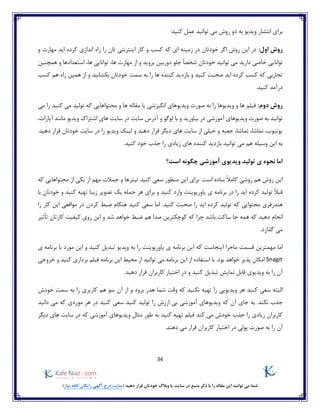 34
)‫نیاز‬ ‫کافه‬ ‫رایگان‬ ‫آگهی‬ ‫درج‬ ‫(سایت‬ ‫دهید‬ ‫قرار‬ ‫خودتان‬ ‫وبالگ‬ ‫یا‬ ‫سایت‬ ‫در‬ ‫منبع‬ ‫ذکر‬ ‫با‬ ‫را‬ ‫مقاله‬ ‫این‬ ‫توانید‬ ‫می‬ ‫شما‬
:‫کنید‬ ‫عمل‬ ‫توانید‬ ‫می‬ ‫روش‬ ‫دو‬ ‫به‬ ‫ویدیو‬ ‫انتشار‬ ‫برای‬
:‫اول‬ ‫روش‬‫و‬ ‫مهارت‬ ‫اید‬ ‫کرده‬ ‫اندازی‬ ‫راه‬ ‫را‬ ‫تان‬ ‫اینترنتی‬ ‫کار‬ ‫و‬ ‫کسب‬ ‫که‬ ‫ای‬ ‫زمینه‬ ‫در‬ ‫خودتان‬ ‫اگر‬ ‫روش‬ ‫این‬ ‫در‬
‫خودتان‬ ‫توانید‬ ‫می‬ ‫دارید‬ ‫خاصی‬ ‫توانایی‬ً‫ا‬‫شخص‬‫و‬ ‫بروید‬ ‫دوربین‬ ‫جلو‬،‫ها‬ ‫مهارت‬ ‫از‬‫همچنین‬ ‫و‬ ‫استعدادها‬ ،‫ها‬ ‫توانایی‬
‫کسب‬ ‫هم‬ ‫راه‬ ‫همین‬ ‫از‬ ‫و‬ ‫بکشانید‬ ‫خودتان‬ ‫سمت‬ ‫به‬ ‫را‬ ‫ها‬ ‫کننده‬ ‫بازدید‬ ‫و‬ ‫کنید‬ ‫صحبت‬ ‫اید‬ ‫کرده‬ ‫کسب‬ ‫که‬ ‫تجاربی‬
.‫کنید‬ ‫درآمد‬
:‫دوم‬ ‫روش‬‫یا‬ ‫انگیزشی‬ ‫ویدیوهای‬ ‫صورت‬ ‫به‬ ‫را‬ ‫ویدیوها‬ ‫و‬ ‫ها‬ ‫فیلم‬‫را‬ ‫کنید‬ ‫می‬ ‫تولید‬ ‫که‬ ‫محتواهایی‬ ‫و‬ ‫ها‬ ‫مقاله‬‫می‬
‫توانید‬‫صور‬ ‫به‬‫ت‬‫بیاورید‬ ‫در‬ ‫آموزشی‬ ‫ویدیوهای‬‫و‬،‫آپارات‬ ‫مانند‬ ‫ویدیو‬ ‫اشتراک‬ ‫های‬ ‫سایت‬ ‫در‬ ‫سایت‬ ‫آدرس‬ ‫و‬ ‫لوگو‬ ‫با‬
.‫دهید‬ ‫قرار‬ ‫خودتان‬ ‫سایت‬ ‫در‬ ‫را‬ ‫ویدیو‬ ‫لینک‬ ‫و‬ ‫دهید‬ ‫قرار‬ ‫دیگر‬ ‫های‬ ‫سایت‬ ‫از‬ ‫خیلی‬ ‫و‬ ‫جعبه‬ ،‫تماشا‬ ،‫نماشا‬ ،‫یوتیوب‬
‫کنی‬ ‫خود‬ ‫جذب‬ ‫را‬ ‫زیادی‬ ‫های‬ ‫کننده‬ ‫بازدید‬ ‫توانید‬ ‫می‬ ‫هم‬ ‫وسیله‬ ‫این‬ ‫به‬.‫د‬
‫است؟‬ ‫چگونه‬ ‫آموزشی‬ ‫ویدیوی‬ ‫تولید‬ ‫ی‬ ‫نحوه‬ ‫اما‬
‫کنید‬ ‫سعی‬ ‫منظور‬ ‫این‬ ‫برای‬ .‫است‬ ‫ساده‬ ً‫ال‬‫کام‬ ‫روشی‬ ‫هم‬ ‫روش‬ ‫این‬‫از‬ ‫مهم‬ ‫جمالت‬ ‫و‬ ‫تیترها‬‫که‬ ‫محتواهایی‬ ‫از‬ ‫یکی‬
‫ای‬ ‫کرده‬ ‫تولید‬ ً‫ال‬‫قب‬‫پاورپوینت‬ ‫ی‬ ‫برنامه‬ ‫در‬ ‫را‬ ‫د‬‫با‬ ‫خودتان‬ ‫و‬ ‫کنید‬ ‫تهیه‬ ‫زیبا‬ ‫تصویر‬ ‫یک‬ ‫جمله‬ ‫هر‬ ‫برای‬ ‫و‬ ‫کنید‬ ‫وارد‬
‫هندزف‬.‫کنید‬ ‫صحبت‬ ‫را‬ ‫اید‬ ‫کرده‬ ‫تولید‬ ‫که‬ ‫محتوایی‬ ‫ری‬‫را‬ ‫کار‬ ‫این‬ ‫مواقعی‬ ‫در‬ ‫کردن‬ ‫ضبط‬ ‫هنگام‬ ‫کنید‬ ‫سعی‬ ‫اما‬
‫ک‬ ‫دهید‬ ‫انجام‬‫ساک‬ ‫جا‬ ‫همه‬ ‫ه‬‫شد‬ ‫خواهد‬ ‫ضبط‬ ‫هم‬ ‫صدا‬ ‫کوچکترین‬ ‫که‬ ‫چرا‬ ‫باشد‬ ‫ت‬‫تأثیر‬ ‫کارتان‬ ‫کیفیت‬ ‫روی‬ ‫این‬ ‫و‬
‫گذارد‬ ‫می‬.
‫این‬ ‫ماجرا‬ ‫قسمت‬ ‫مهمترین‬ ‫اما‬‫جاست‬‫که‬‫ر‬ ‫پاورپوینت‬ ‫ی‬ ‫برنامه‬ ‫این‬‫ی‬ ‫برنامه‬ ‫با‬ ‫مورد‬ ‫این‬ ‫و‬ ‫کنید‬ ‫تبدیل‬ ‫ویدیو‬ ‫به‬ ‫ا‬
Snagit‫بود‬ ‫خواهد‬ ‫پذیر‬ ‫امکان‬‫خروجی‬ ‫و‬ ‫کنید‬ ‫برداری‬ ‫فیلم‬ ‫برنامه‬ ‫این‬ ‫محیط‬ ‫از‬ ‫توانید‬ ‫می‬ ‫برنامه‬ ‫این‬ ‫از‬ ‫استفاده‬ ‫با‬ .
.‫دهید‬ ‫قرار‬ ‫کاربران‬ ‫اختیار‬ ‫در‬ ‫و‬ ‫کنید‬ ‫تبدیل‬ ‫نمایش‬ ‫قابل‬ ‫ویدیوی‬ ‫به‬ ‫را‬ ‫آن‬
‫تهیه‬ ‫را‬ ‫ویدیویی‬ ‫هر‬ ‫کنید‬ ‫سعی‬ ‫البته‬‫و‬ ‫برود‬ ‫هدر‬ ‫شما‬ ‫وقت‬ ‫که‬ ‫نکنید‬‫هم‬ ‫سو‬ ‫آن‬ ‫از‬‫خودش‬ ‫سمت‬ ‫به‬ ‫را‬ ‫کاربری‬
‫آن‬ ‫جای‬ ‫به‬ .‫نکند‬ ‫جذب‬‫که‬‫آموزشی‬ ‫ویدیوهای‬‫کنید‬ ‫سعی‬ ‫کنید‬ ‫تولید‬ ‫را‬ ‫ارزش‬ ‫بی‬‫دانید‬ ‫می‬ ‫که‬ ‫موردی‬ ‫هر‬ ‫در‬
‫کند‬ ‫می‬ ‫خودش‬ ‫جذب‬ ‫را‬ ‫زیادی‬ ‫کاربران‬‫مثال‬ ‫طور‬ ‫به‬ ‫کنید‬ ‫تهیه‬ ‫فیلم‬‫که‬ ‫آموزشی‬ ‫ویدیوهای‬‫دیگر‬ ‫های‬ ‫سایت‬ ‫در‬
‫ر‬ ‫آن‬.‫دهند‬ ‫می‬ ‫قرار‬ ‫کاربران‬ ‫اختیار‬ ‫در‬ ‫پولی‬ ‫صورت‬ ‫به‬ ‫ا‬
 