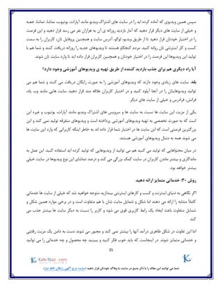 35
)‫نیاز‬ ‫کافه‬ ‫رایگان‬ ‫آگهی‬ ‫درج‬ ‫(سایت‬ ‫دهید‬ ‫قرار‬ ‫خودتان‬ ‫وبالگ‬ ‫یا‬ ‫سایت‬ ‫در‬ ‫منبع‬ ‫ذکر‬ ‫با‬ ‫را‬ ‫مقاله‬ ‫این‬ ‫توانید‬ ‫می‬ ‫شما‬
‫جعبه‬ ،‫تماشا‬ ،‫نماشا‬ ،‫یوتیوب‬ ،‫آپارات‬ ‫مانند‬ ‫ویدیو‬ ‫اشتراک‬ ‫های‬ ‫سایت‬ ‫در‬ ‫را‬ ‫اید‬ ‫کرده‬ ‫آماده‬ ‫که‬ ‫ویدیوی‬ ‫همین‬ ‫سپس‬
‫فرصت‬ ‫این‬ ‫و‬ ‫دهید‬ ‫قرار‬ ‫رسد‬ ‫می‬ ‫نفر‬ ‫هزاران‬ ‫به‬ ‫آن‬ ‫ی‬ ‫روزانه‬ ‫بازدید‬ ‫آمار‬ ‫که‬ ‫دهید‬ ‫قرار‬ ‫دیگر‬ ‫های‬ ‫سایت‬ ‫از‬ ‫خیلی‬ ‫و‬
‫را‬‫تا‬ ‫دهید‬ ‫قرار‬ ‫خودتان‬ ‫اختیار‬ ‫در‬‫تان‬ ‫پروفایل‬ ‫همچنین‬ ‫و‬ ‫سایت‬ ‫آدرس‬ ،‫لوگو‬ ،‫ویدیو‬ ‫طریق‬ ‫از‬،‫سمت‬ ‫به‬ ‫را‬ ‫کاربران‬
.‫کنید‬ ‫روانه‬ ‫تان‬ ‫اینترنتی‬ ‫کار‬ ‫و‬ ‫کسب‬‫با‬ ‫هم‬ ‫شما‬ ‫و‬ ‫کنند‬ ‫دریافت‬ ‫روزانه‬ ‫را‬ ‫جدید‬ ‫ویدیوهای‬ ‫تا‬ ‫هستند‬ ‫کنجکاو‬ ‫مردم‬
‫هم‬ ‫و‬ ‫خودتان‬ ‫اختیار‬ ‫در‬ ‫را‬ ‫فرصت‬ ‫این‬ ‫ویدیوها‬ ‫این‬ ‫تولید‬.‫شوند‬ ‫تان‬ ‫سایت‬ ‫وارد‬ ‫تا‬ ‫اید‬ ‫داده‬ ‫قرار‬ ‫کاربران‬ ‫چنین‬
‫دارد؟‬ ‫وجود‬ ‫آموزشی‬ ‫ویدیوهای‬ ‫ی‬ ‫تهیه‬ ‫طریق‬ ‫از‬ ‫کننده‬ ‫بازدید‬ ‫جذب‬ ‫برای‬ ‫هم‬ ‫دیگری‬ ‫راه‬ ‫آیا‬
.‫بله‬‫می‬ ‫هم‬ ‫شما‬ ‫و‬ ‫کنند‬ ‫می‬ ‫دریافت‬ ‫رایگان‬ ‫صورت‬ ‫به‬ ‫را‬ ‫آموزشی‬ ‫ویدیوهای‬ ‫که‬ ‫دارند‬ ‫وجود‬ ‫زیادی‬ ‫های‬ ‫سایت‬
‫آنجا‬ ‫در‬ ‫را‬ ‫ویدیوهایتان‬ ‫توانید‬‫در‬ ‫و‬ ‫کنید‬ ‫آپلود‬،‫یاد‬ ‫وب‬ ‫مانند‬ ‫هایی‬ ‫سایت‬ .‫دهید‬ ‫قرار‬ ‫مند‬ ‫عالقه‬ ‫کاربران‬ ‫اختیار‬
‫دیگر‬ ‫های‬ ‫سایت‬ ‫از‬ ‫خیلی‬ ‫و‬ ‫فرادرس‬ ،‫فرانش‬.
‫به‬ ‫نسبت‬ ‫ها‬ ‫سایت‬ ‫این‬ ‫مزیت‬ ‫از‬ ‫یکی‬‫و‬ ‫ها‬ ‫سایت‬‫این‬ ‫غیره‬ ‫و‬ ‫یوتیوب‬ ،‫آپارات‬ ‫مانند‬ ‫ویدیو‬ ‫اشتراک‬ ‫های‬ ‫سرویس‬
‫آموزشی‬ ‫ویدیوهای‬ ‫تهیه‬ ‫به‬ ‫تخصصی‬ ‫صورت‬ ‫به‬ ‫که‬ ‫است‬‫این‬ ‫و‬ ‫کند‬ ‫نمی‬ ‫تولید‬ ‫متفرقه‬ ‫ویدیوهای‬ ‫و‬ ‫است‬ ‫پرداخته‬
‫این‬ ‫که‬ ‫است‬ ‫فرصتی‬ ‫بزرگترین‬‫ها‬ ‫سایت‬ ‫این‬ ‫وارد‬ ‫که‬ ‫کاربرانی‬ ‫اینکه‬ ‫خاطر‬ ‫به‬ ‫اند‬ ‫داده‬ ‫قرار‬ ‫شما‬ ‫اختیار‬ ‫در‬ ‫ها‬ ‫سایت‬
‫هستند‬ ‫آموزشی‬ ‫ویدیوهای‬ ‫دنبال‬ ‫به‬ ‫همه‬ ‫شوند‬ ‫می‬.
‫ویدیو‬ ‫از‬ ‫توانید‬ ‫می‬ ‫هم‬ ‫کنید‬ ‫می‬ ‫تولید‬ ‫که‬ ‫محتواهایی‬ ‫میان‬ ‫در‬‫به‬ ‫عمل‬ ‫این‬ .‫کنید‬ ‫استفاده‬ ‫اید‬ ‫کرده‬ ‫تولید‬ ‫که‬ ‫هایی‬
‫کارب‬ ‫ماندن‬ ‫بیشتر‬ ‫و‬ ‫ماندگاری‬‫خیلی‬ ‫سایت‬ ‫در‬ ‫ویدیوها‬ ‫نوع‬ ‫این‬ ‫تماشای‬ ‫درصد‬ ‫و‬ ‫کند‬ ‫می‬ ‫بزرگی‬ ‫کمک‬ ‫سایت‬ ‫در‬ ‫ران‬
.‫بود‬ ‫خواهد‬ ‫بیشتر‬
‫روش‬30‫دهید‬ ‫ارائه‬ ‫متمایز‬ ‫خدماتی‬ :
‫بیندازید‬ ‫اینترنتی‬ ‫کارهای‬ ‫و‬ ‫کسب‬ ‫و‬ ‫اینترنت‬ ‫دنیای‬ ‫به‬ ‫نگاهی‬ ‫اگر‬‫ها‬ ‫سایت‬ ‫از‬ ‫خیلی‬ ‫که‬ ‫شد‬ ‫خواهید‬ ‫متوجه‬‫خدماتی‬
‫و‬ ‫شکل‬ ‫همین‬ ‫موارد‬ ‫برخی‬ ‫در‬ ‫و‬ ‫است‬ ‫متفاوت‬ ‫هم‬ ‫با‬ ‫شان‬ ‫سایت‬ ‫شمایل‬ ‫و‬ ‫شکل‬ ‫اما‬ ‫دهند‬ ‫می‬ ‫ارائه‬ ‫را‬ ‫مشابه‬ ً‫ال‬‫کام‬
‫می‬ ‫جذب‬ ‫بیشتر‬ ‫ها‬ ‫سایت‬ ‫دیگر‬ ‫به‬ ‫نسبت‬ ‫را‬ ‫کاربر‬ ‫و‬ ‫شود‬ ‫می‬ ‫قوی‬ ‫کاربری‬ ‫رابط‬ ‫یک‬ ‫ایجاد‬ ‫باعث‬ ‫متفاوت‬ ‫شمایل‬
.‫کند‬
‫تفاوت‬ ‫این‬ ‫اما‬‫و‬ ‫کند‬ ‫نمی‬ ‫بیشتر‬ ‫را‬ ‫آنها‬ ‫درآمد‬ ‫ظاهری‬ ‫شکل‬ ‫در‬‫شوند‬ ‫می‬ ‫مجبور‬‫یک‬ ‫دامن‬ ‫به‬ ‫دست‬‫رقابتی‬ ‫مزیت‬
‫متمایز‬ ‫خدماتی‬ ‫و‬‫توانید‬ ‫می‬ ‫را‬ ‫خدماتی‬ ‫چه‬ ‫و‬ ‫محصول‬ ‫چه‬ ‫ببینید‬ ‫و‬ ‫کنید‬ ‫فکر‬ ‫خوب‬ ‫باید‬ ‫که‬ ‫اینجاست‬ ‫در‬ .‫شوند‬
 