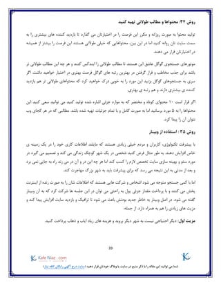 39
)‫نیاز‬ ‫کافه‬ ‫رایگان‬ ‫آگهی‬ ‫درج‬ ‫(سایت‬ ‫دهید‬ ‫قرار‬ ‫خودتان‬ ‫وبالگ‬ ‫یا‬ ‫سایت‬ ‫در‬ ‫منبع‬ ‫ذکر‬ ‫با‬ ‫را‬ ‫مقاله‬ ‫این‬ ‫توانید‬ ‫می‬ ‫شما‬
‫روش‬34‫طوالنی‬ ‫مطالب‬ ‫و‬ ‫محتواها‬ :‫کنید‬ ‫تهیه‬
‫به‬ ‫را‬ ‫بیشتری‬ ‫های‬ ‫کننده‬ ‫بازدید‬ ‫تا‬ ‫گذارد‬ ‫می‬ ‫اختیارتان‬ ‫در‬ ‫را‬ ‫فرصت‬ ‫این‬ ‫مکرر‬ ‫و‬ ‫روزانه‬ ‫صورت‬ ‫به‬ ‫محتوا‬ ‫تولید‬
‫ام‬ ‫کنید‬ ‫روانه‬ ‫تان‬ ‫سایت‬ ‫سمت‬‫بین‬ ‫این‬ ‫در‬ ‫ا‬،‫هستند‬ ‫طوالنی‬ ‫خیلی‬ ‫که‬ ‫محتواهایی‬‫همیشه‬ ‫از‬ ‫بیشتر‬ ‫را‬ ‫فرصت‬ ‫این‬
.‫دهند‬ ‫می‬ ‫قرار‬ ‫اختیارتان‬ ‫در‬
‫تر‬ ‫طوالنی‬ ‫مطالب‬ ‫این‬ ‫چه‬ ‫هر‬ ‫و‬ ‫کنند‬ ‫ایندکس‬ ‫را‬ ‫طوالنی‬ ‫مطالب‬ ‫تا‬ ‫هستند‬ ‫این‬ ‫عاشق‬ ‫گوگل‬ ‫جستجوی‬ ‫موتورهای‬
‫گوگل‬ ‫های‬ ‫رتبه‬ ‫بهترین‬ ‫در‬ ‫گرفتن‬ ‫قرار‬ ‫و‬ ‫مخاطب‬ ‫جذب‬ ‫برای‬ ‫باشد‬‫فرصت‬‫اگر‬ .‫داشت‬ ‫خواهید‬ ‫اختیار‬ ‫در‬ ‫بهتری‬
‫بازدید‬ ‫هم‬ ‫تر‬ ‫طوالنی‬ ‫محتواهای‬ ‫که‬ ‫کرد‬ ‫خواهید‬ ‫درک‬ ‫خوبی‬ ‫به‬ ‫را‬ ‫مورد‬ ‫این‬ ‫بزنید‬ ‫گوگل‬ ‫جستجوهای‬ ‫به‬ ‫سری‬
‫هم‬ ‫و‬ ‫دارند‬ ‫بیشتری‬ ‫ی‬ ‫کننده‬.‫بهتری‬ ‫ی‬ ‫رتبه‬
‫است‬ ‫قرار‬ ‫اگر‬10‫محتوای‬‫کنید‬ ‫تولید‬ ‫شده‬ ‫اشاره‬ ‫جزئی‬ ‫موارد‬ ‫به‬ ‫که‬ ‫مختصر‬ ‫و‬ ‫کوتاه‬‫سعی‬ ‫توانید‬ ‫می‬‫این‬ ‫کنید‬
‫به‬ ‫را‬ ‫محتواها‬5‫کامل‬ ‫صورت‬ ‫به‬ ‫اما‬ ‫برسانید‬ ‫مورد‬‫جزئیات‬ ‫تمام‬ ‫با‬ ‫و‬.‫باشد‬ ‫شده‬ ‫تهیه‬‫وب‬ ‫کجای‬ ‫هر‬ ‫در‬ ‫که‬ ‫مطالبی‬
.‫کرد‬ ‫پیدا‬ ‫را‬ ‫آن‬ ‫نتوان‬
‫روش‬35:‫وبینار‬ ‫از‬ ‫استفاده‬
‫تکنولوژی‬ ‫پیشرفت‬ ‫با‬،‫در‬ ‫را‬ ‫خود‬ ‫کاری‬ ‫اطالعات‬ ‫مایلند‬ ‫که‬ ‫هستند‬ ‫زیادی‬ ‫خیلی‬ ‫مردم‬ ‫و‬ ‫کاربران‬‫ی‬ ‫زمینه‬ ‫یک‬
‫شخصی‬ ‫کنید‬ ‫فرض‬ ‫مثال‬ ‫طور‬ ‫به‬ .‫دهند‬ ‫افزایش‬ ‫خاص‬‫کند‬ ‫می‬ ‫زندگی‬ ‫کوچک‬ ‫شهر‬ ‫یک‬ ‫در‬‫در‬ ‫گیرد‬ ‫می‬ ‫تصمیم‬ ‫و‬
‫برد‬ ‫نمی‬ ‫جایی‬ ‫به‬ ‫راه‬ ‫زند‬ ‫می‬ ‫در‬ ‫آن‬ ‫و‬ ‫در‬ ‫این‬ ‫چه‬ ‫هر‬ ‫اما‬ ‫کند‬ ‫کسب‬ ‫را‬ ‫الزم‬ ‫تخصص‬ ‫سایت‬ ‫سازی‬ ‫بهینه‬ ‫و‬ ‫سئو‬ ‫مورد‬
‫و‬‫مدتی‬ ‫از‬ ‫بعد‬‫بزرگ‬ ‫شهر‬ ‫به‬ ‫باید‬ ‫پیشرفت‬ ‫برای‬ ‫که‬ ‫رسد‬ ‫می‬ ‫نتیجه‬ ‫این‬ ‫به‬.‫کند‬ ‫مهاجرت‬
‫اما‬‫جستجو‬ ‫کمی‬ ‫با‬‫شود‬ ‫می‬ ‫متوجه‬‫اینترنت‬ ‫از‬ ‫زنده‬ ‫صورت‬ ‫به‬ ‫را‬ ‫شان‬ ‫اطالعات‬ ‫که‬ ‫هستند‬ ‫هایی‬ ‫شرکت‬ ‫و‬ ‫اشخاص‬
‫مقدار‬ ‫پرداخت‬ ‫با‬ ‫و‬ ‫کنند‬ ‫می‬ ‫پخش‬‫جزئ‬‫ی‬‫وبینار‬ ‫آن‬ ‫به‬ ‫که‬ ‫کرد‬ ‫شرکت‬ ‫ها‬ ‫جلسه‬ ‫این‬ ‫در‬ ‫توان‬ ‫می‬ ‫راحتی‬ ‫به‬ ‫پول‬
‫م‬ ‫باعث‬ ‫بودنش‬ ‫جدید‬ ‫خاطر‬ ‫به‬ ‫وبینار‬ ‫اصل‬ ‫در‬ .‫شود‬ ‫می‬ ‫گفته‬‫و‬ ‫کند‬ ‫پیدا‬ ‫افزایش‬ ‫سایت‬ ‫بازدید‬ ‫و‬ ‫ترافیک‬ ‫تا‬ ‫شود‬ ‫ی‬
:‫جمله‬ ‫از‬ .‫دارد‬ ‫همراه‬ ‫به‬ ‫هم‬ ‫را‬ ‫زیادی‬ ‫های‬ ‫مزیت‬
:‫اول‬ ‫مزیت‬‫شهر‬ ‫به‬ ‫نیست‬ ‫احتیاجی‬ ‫دیگر‬‫کنید‬ ‫پرداخت‬ ‫ذهاب‬ ‫و‬ ‫ایاب‬ ‫زیاد‬ ‫های‬ ‫هزینه‬ ‫و‬ ‫بروید‬ ‫دیگر‬.
 