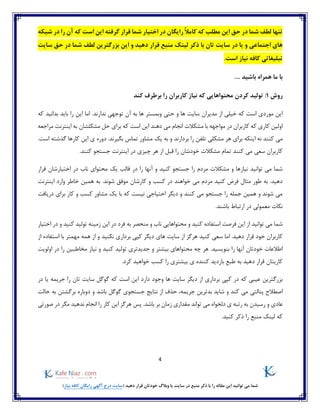 4
)‫نیاز‬ ‫کافه‬ ‫رایگان‬ ‫آگهی‬ ‫درج‬ ‫(سایت‬ ‫دهید‬ ‫قرار‬ ‫خودتان‬ ‫وبالگ‬ ‫یا‬ ‫سایت‬ ‫در‬ ‫منبع‬ ‫ذکر‬ ‫با‬ ‫را‬ ‫مقاله‬ ‫این‬ ‫توانید‬ ‫می‬ ‫شما‬
‫قرار‬ ‫شما‬ ‫اختیار‬ ‫در‬ ‫رایگان‬ ً‫ال‬‫کام‬ ‫که‬ ‫مطلب‬ ‫این‬ ‫حق‬ ‫در‬ ‫شما‬ ‫لطف‬ ‫تنها‬‫شبکه‬ ‫در‬ ‫را‬ ‫آن‬ ‫که‬ ‫است‬ ‫این‬ ‫گرفته‬
‫سایت‬ ‫حق‬ ‫در‬ ‫شما‬ ‫لطف‬ ‫بزرگترین‬ ‫این‬ ‫و‬ ‫دهید‬ ‫قرار‬ ‫منبع‬ ‫لینک‬ ‫ذکر‬ ‫با‬ ‫تان‬ ‫سایت‬ ‫در‬ ‫یا‬ ‫و‬ ‫اجتماعی‬ ‫های‬
‫تبلیغاتی‬.‫است‬ ‫نیاز‬ ‫کافه‬
.... ‫باشید‬ ‫همراه‬ ‫ما‬ ‫با‬
‫روش‬1:‫کند‬ ‫برطرف‬ ‫را‬ ‫کاربران‬ ‫نیاز‬ ‫که‬ ‫محتواهایی‬ ‫کردن‬ ‫تولید‬
‫مدیرا‬ ‫از‬ ‫خیلی‬ ‫که‬ ‫است‬ ‫موردی‬ ‫این‬‫و‬ ‫ها‬ ‫سایت‬ ‫ن‬‫حتی‬.‫ندارند‬ ‫توجهی‬ ‫آن‬ ‫به‬ ‫ها‬ ‫وبمستر‬‫که‬ ‫بدانید‬ ‫باید‬ ‫را‬ ‫این‬ ‫اما‬
‫مراجعه‬ ‫اینترنت‬ ‫به‬ ‫مشکلشان‬ ‫حل‬ ‫برای‬ ‫که‬ ‫است‬ ‫این‬ ‫دهند‬ ‫می‬ ‫انجام‬ ‫مشکالت‬ ‫با‬ ‫مواجهه‬ ‫در‬ ‫کاربران‬ ‫که‬ ‫کاری‬ ‫اولین‬
‫برای‬ ‫اینکه‬ ‫نه‬ ‫کنند‬ ‫می‬‫ت‬ ‫مشکلی‬ ‫هر‬‫دوره‬ .‫بگیرند‬ ‫تماس‬ ‫مشاور‬ ‫یک‬ ‫به‬ ‫و‬ ‫بردارند‬ ‫را‬ ‫لفن‬‫ای‬ ‫ی‬.‫است‬ ‫گذشته‬ ‫کارها‬ ‫ن‬
‫چیزی‬ ‫هر‬ ‫از‬ ‫قبل‬ ‫را‬ ‫خودشان‬ ‫مشکالت‬ ‫تمام‬ ‫کنند‬ ‫می‬ ‫سعی‬ ‫کاربران‬.‫کنند‬ ‫جستجو‬ ‫اینترنت‬ ‫در‬
‫یک‬ ‫قالب‬ ‫در‬ ‫را‬ ‫آنها‬ ‫و‬ ‫کنید‬ ‫جستجو‬ ‫را‬ ‫مردم‬ ‫مشکالت‬ ‫و‬ ‫نیازها‬ ‫توانید‬ ‫می‬ ‫شما‬‫اختیار‬ ‫در‬ ‫ناب‬ ‫محتوای‬‫شان‬‫قرار‬
‫کارشان‬ ‫و‬ ‫کسب‬ ‫در‬ ‫خواهند‬ ‫می‬ ‫مردم‬ ‫کنید‬ ‫فرض‬ ‫مثال‬ ‫طور‬ ‫به‬ .‫دهید‬‫شوند‬ ‫موفق‬‫اینترنت‬ ‫وارد‬ ‫خاطر‬ ‫همین‬ ‫به‬ .
‫کار‬ ‫و‬ ‫کسب‬ ‫مشاور‬ ‫یک‬ ‫با‬ ‫که‬ ‫نیست‬ ‫احتیاجی‬ ‫دیگر‬ ‫و‬ ‫کنند‬ ‫می‬ ‫جستجو‬ ‫را‬ ‫جمله‬ ‫همین‬ ‫و‬ ‫شوند‬ ‫می‬‫دریافت‬ ‫برای‬
‫معمولی‬ ‫نکات‬.‫باشند‬ ‫ارتباط‬ ‫در‬
‫و‬ ‫کنید‬ ‫تولید‬ ‫زمینه‬ ‫این‬ ‫در‬ ‫فرد‬ ‫به‬ ‫منحصر‬ ‫و‬ ‫ناب‬ ‫محتواهایی‬ ‫و‬ ‫کنید‬ ‫استفاده‬ ‫فرصت‬ ‫این‬ ‫از‬ ‫توانید‬ ‫می‬ ‫شما‬‫اختیار‬ ‫در‬
‫کپی‬ ‫دیگر‬ ‫های‬ ‫سایت‬ ‫از‬ ‫هرگز‬ ‫کنید‬ ‫سعی‬ ‫اما‬ .‫دهید‬ ‫قرار‬ ‫خود‬ ‫کاربران‬‫برداری‬‫مهمتر‬ ‫همه‬ ‫از‬ ‫و‬ ‫نکنید‬‫از‬ ‫استفاده‬ ‫با‬
.‫بنویسید‬ ‫را‬ ‫آنها‬ ‫خودتان‬ ‫اطالعات‬‫اولویت‬ ‫در‬ ‫را‬ ‫مخاطبین‬ ‫نیاز‬ ‫و‬ ‫کنید‬ ‫تولید‬ ‫جدیدتری‬ ‫و‬ ‫بیشتر‬ ‫محتواهای‬ ‫چه‬ ‫هر‬
‫ی‬ ‫کننده‬ ‫بازدید‬ ‫طبع‬ ‫به‬ ‫دهید‬ ‫قرار‬ ‫کاریتان‬.‫کرد‬ ‫خواهید‬ ‫کسب‬ ‫را‬ ‫بیشتری‬
‫که‬ ‫عیبی‬ ‫بزرگترین‬‫در‬‫ها‬ ‫سایت‬ ‫دیگر‬ ‫از‬ ‫برداری‬ ‫کپی‬‫جریمه‬ ‫را‬ ‫تان‬ ‫سایت‬ ‫گوگل‬ ‫که‬ ‫است‬ ‫این‬ ‫دارد‬ ‫وجود‬‫در‬ ‫یا‬
‫پنالتی‬ ‫اصطالح‬‫حالت‬ ‫به‬ ‫برگشتن‬ ‫دوباره‬ ‫و‬ ‫باشد‬ ‫گوگل‬ ‫جستجوی‬ ‫نتایج‬ ‫از‬ ‫حذف‬ ،‫جریمه‬ ‫بدترین‬ ‫شاید‬ ‫و‬ ‫کند‬ ‫می‬
‫عادی‬‫دلخواه‬ ‫ی‬ ‫رتبه‬ ‫به‬ ‫رسیدن‬ ‫و‬‫توان‬ ‫می‬‫صورتی‬ ‫در‬ ‫مگر‬ ‫ندهید‬ ‫انجام‬ ‫را‬ ‫کار‬ ‫این‬ ‫هرگز‬ ‫پس‬ .‫باشد‬ ‫بر‬ ‫زمان‬ ‫مقداری‬ ‫د‬
.‫کنید‬ ‫ذکر‬ ‫را‬ ‫منبع‬ ‫لینک‬ ‫که‬
 