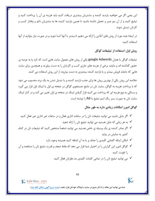 43
)‫نیاز‬ ‫کافه‬ ‫رایگان‬ ‫آگهی‬ ‫درج‬ ‫(سایت‬ ‫دهید‬ ‫قرار‬ ‫خودتان‬ ‫وبالگ‬ ‫یا‬ ‫سایت‬ ‫در‬ ‫منبع‬ ‫ذکر‬ ‫با‬ ‫را‬ ‫مقاله‬ ‫این‬ ‫توانید‬ ‫می‬ ‫شما‬
‫و‬ ‫کننده‬ ‫بازدید‬ ‫خواهید‬ ‫می‬ ‫اگر‬ ‫یعنی‬ ‫این‬‫و‬ ‫کنید‬ ‫پرداخت‬ ‫را‬ ‫آن‬ ‫ی‬ ‫هزینه‬ ‫باید‬ ‫کنید‬ ‫دریافت‬ ‫بیشتری‬ ‫مشتریان‬
‫سو‬ ‫آن‬ ‫از‬ ‫و‬ ‫کنید‬ ‫تبلیغ‬‫مشتریان‬ ‫به‬ ‫ها‬ ‫کننده‬ ‫بازدید‬ ‫همین‬ ‫تا‬ ‫باشید‬ ‫داشته‬ ‫تحمل‬ ‫و‬ ‫صبر‬‫و‬ ‫کسب‬ ‫وفادار‬ ‫و‬ ‫دائم‬
.‫شوند‬ ‫تبدیل‬ ‫کارتان‬
‫آنها‬ ‫از‬ ‫بتوانید‬ ‫نیاز‬ ‫صورت‬ ‫در‬ ‫و‬ ‫شوید‬ ‫آشنا‬ ‫آنها‬ ‫با‬ ‫بیشتر‬ ‫تا‬ ‫دهیم‬ ‫می‬ ‫ارائه‬ ‫را‬ ‫آنالین‬ ‫های‬ ‫روش‬ ‫از‬ ‫مورد‬ ‫چند‬ ‫اینجا‬ ‫در‬
:‫کنید‬ ‫استفاده‬
‫گوگل‬ ‫تبلیغات‬ ‫از‬ ‫استفاده‬ :‫اول‬ ‫روش‬
‫گوگل‬ ‫تبلیغات‬‫همان‬ ‫یا‬google Adwords‫معمول‬ ‫های‬ ‫روش‬ ‫از‬ ‫یکی‬‫سا‬‫ی‬ ‫عرصه‬ ‫به‬ ‫پا‬ ‫تازه‬ ‫که‬ ‫است‬ ‫هایی‬ ‫یت‬
‫سایت‬ ‫برای‬ ‫همچنین‬ ‫و‬ ‫بیاورند‬ ‫دست‬ ‫به‬ ‫را‬ ‫کارشان‬ ‫و‬ ‫کسب‬ ‫جاری‬ ‫های‬ ‫هزینه‬ ‫از‬ ‫برخی‬ ‫مایلند‬ ‫و‬ ‫اند‬ ‫گذاشته‬ ‫حضور‬
‫مایلند‬ ‫که‬ ‫هایی‬.‫کنند‬ ‫می‬ ‫استفاده‬ ‫روش‬ ‫این‬ ‫از‬ ‫بیاروند‬ ‫دست‬ ‫به‬ ‫بیشتری‬ ‫کننده‬ ‫بازدید‬ ‫یا‬ ‫و‬ ‫بیشتر‬ ‫فروش‬
‫بهترین‬ ‫از‬ ‫یکی‬ ‫روش‬ ‫این‬ ‫خالصه‬‫شود‬ ‫می‬ ‫محسوب‬ ‫برند‬ ‫یک‬ ‫به‬ ‫شدن‬ ‫تبدیل‬ ‫یا‬ ‫و‬ ‫کننده‬ ‫بازدید‬ ‫جذب‬ ‫برای‬ ‫ها‬ ‫روش‬
‫در‬ ‫تان‬ ‫سایت‬ ،‫گوگل‬ ‫به‬ ‫هزینه‬ ‫پرداخت‬ ‫با‬ ‫که‬‫در‬ ‫گوگل‬ ‫جستجوی‬ ‫نتایج‬‫گیرد‬ ‫می‬ ‫قرار‬ ‫اول‬ ‫لینک‬ ‫یا‬ ‫اول‬ ‫ی‬ ‫صفحه‬
‫کند‬ ‫می‬ ‫تغییر‬ ‫اول‬ ‫ی‬ ‫صفحه‬ ‫در‬ ‫لینک‬ ‫گرفتن‬ ‫قرار‬ ‫کنید‬ ‫می‬ ‫پرداخت‬ ‫که‬ ‫ای‬ ‫هزینه‬ ‫نوع‬ ‫به‬ ‫بستگی‬ ‫و‬‫ک‬ ‫در‬ ‫و‬‫لینک‬ ‫نار‬
‫یا‬ ‫تبلیغ‬ ‫اسم‬ ‫رنگ‬ ‫سبز‬ ‫صورت‬ ‫به‬ ‫تان‬ ‫سایت‬Ad‫است‬ ‫نوشته‬ ‫را‬.
‫مثال‬ ‫طور‬ ‫به‬ ‫دارد‬ ‫زیادی‬ ‫امکانات‬ ‫ادورز‬ ‫گوگل‬
‫کنید‬ ‫فعال‬ ‫غیر‬ ‫اداری‬ ‫غیر‬ ‫ساعات‬ ‫در‬ ‫و‬ ‫فعال‬ ‫اداری‬ ‫ساعات‬ ‫در‬ ‫را‬ ‫تان‬ ‫تبلیغات‬ ‫توانید‬ ‫می‬ ‫باشید‬ ‫مایل‬ ‫اگر‬
‫ارائه‬ ‫را‬ ‫تان‬ ‫تبلیغ‬ ‫توانید‬ ‫می‬ ‫هستید‬ ‫مایل‬ ‫که‬ ‫زبانی‬ ‫هر‬ ‫به‬‫دهید‬
‫کدام‬ ‫در‬ ‫تان‬ ‫تبلیغات‬ ‫که‬ ‫کنید‬ ‫مشخص‬ ً‫ا‬‫شخص‬ ‫توانید‬ ‫می‬ ‫هستید‬ ‫خاص‬ ‫ی‬ ‫وسیله‬ ‫یک‬ ‫ی‬ ‫کننده‬ ‫صادر‬ ‫اگر‬
‫بیاید‬ ‫در‬ ‫نمایش‬ ‫به‬ ‫کشور‬
‫اینکه‬ ‫امکان‬‫دارد‬ ‫وجود‬ ‫همیشه‬ ‫کنید‬ ‫اضافه‬ ‫آن‬ ‫به‬ ‫یا‬ ‫و‬ ‫حذف‬ ‫را‬ ‫کلیدی‬ ‫کلماتی‬
‫تب‬ ‫قدرت‬ ‫و‬ ‫ضعف‬ ‫نقاط‬ ‫که‬ ‫دهد‬ ‫می‬ ‫قرار‬ ‫شما‬ ‫اختیار‬ ‫در‬ ‫را‬ ‫گزارش‬ ‫این‬ ‫ادورز‬ ‫گوگل‬‫آن‬ ‫و‬ ‫مشاهده‬ ‫را‬ ‫تان‬ ‫لیغ‬
‫کنید‬ ‫تقویت‬ ‫را‬
‫تمام‬ ‫در‬ ‫را‬ ‫تان‬ ‫تبلیغ‬ ‫توانید‬ ‫می‬‫ی‬‫کنید‬ ‫فعال‬ ‫نظرتان‬ ‫مد‬ ‫کلیدی‬ ‫کلمات‬
 