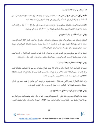 44
)‫نیاز‬ ‫کافه‬ ‫رایگان‬ ‫آگهی‬ ‫درج‬ ‫(سایت‬ ‫دهید‬ ‫قرار‬ ‫خودتان‬ ‫وبالگ‬ ‫یا‬ ‫سایت‬ ‫در‬ ‫منبع‬ ‫ذکر‬ ‫با‬ ‫را‬ ‫مقاله‬ ‫این‬ ‫توانید‬ ‫می‬ ‫شما‬
:‫باشید‬ ‫داشته‬ ‫توجه‬ ‫را‬ ‫نکته‬ ‫دو‬ ‫اما‬
:‫اول‬ ‫ی‬ ‫نکته‬‫پس‬ .‫ندارد‬ ‫تأثیری‬ ‫هیچ‬ ‫سایت‬ ‫سازی‬ ‫بهینه‬ ‫و‬ ‫سئو‬ ‫روی‬ ‫و‬ ‫ندارند‬ ‫سئو‬ ‫به‬ ‫ارتباطی‬ ‫هیچ‬ ‫مورد‬ ‫این‬
‫بر‬ ‫فرضتان‬ ‫و‬ ‫نکنید‬ ‫اشتباه‬.‫کنید‬ ‫ایجاد‬ ‫سئو‬ ‫روی‬ ‫تأثیری‬ ‫توانید‬ ‫می‬ ‫روش‬ ‫این‬ ‫از‬ ‫که‬ ‫باشد‬ ‫این‬
:‫دوم‬ ‫ی‬ ‫نکته‬‫تبلیغات‬ ‫نوع‬ ‫این‬‫اگر‬ ‫مثال‬ ‫طور‬ ‫به‬ ‫و‬ ‫دارد‬ ‫شما‬ ‫ی‬ ‫هزینه‬ ‫نوع‬ ‫به‬ ‫بستگی‬1000‫کرده‬ ‫پرداخت‬ ‫دالر‬
‫این‬ ‫از‬ ‫شود‬ ‫می‬ ‫شما‬ ‫لینک‬ ‫روی‬ ‫که‬ ‫کلیکی‬ ‫هر‬ ‫ازای‬ ‫به‬ ‫باشید‬1000.‫شود‬ ‫می‬ ‫کم‬ ‫هزینه‬ ‫دالر‬
‫استفاده‬ :‫دوم‬ ‫روش‬‫توییتر‬ ‫تبلیغات‬ ‫از‬
‫همین‬ ‫اما‬ .‫است‬ ‫رایگان‬ ً‫ال‬‫کام‬ ‫کننده‬ ‫بازدید‬ ‫جذب‬ ‫و‬ ‫خدمات‬ ‫و‬ ‫محصوالت‬ ‫تبلیغ‬ ‫برای‬ ‫اجتماعی‬ ‫های‬ ‫شبکه‬ ‫از‬ ‫استفاده‬
‫صورت‬ ‫به‬ ‫را‬ ‫کاربران‬ ‫تبلیغات‬ ‫مجبورند‬ ‫بیاورند‬ ‫دست‬ ‫به‬ ‫را‬ ‫شرکتشان‬ ‫جاری‬ ‫های‬ ‫هزینه‬ ‫اینکه‬ ‫برای‬ ‫هم‬ ‫ها‬ ‫شبکه‬
‫یا‬ ‫سایت‬ ‫های‬ ‫مکان‬ ‫بهترین‬ ‫در‬ ‫دار‬ ‫هزینه‬.‫دهند‬ ‫قرار‬ ‫شان‬ ‫اپلیکیشن‬
‫کند‬ ‫می‬ ‫سعی‬ ‫مواقع‬ ‫طور‬ ‫این‬ ‫در‬ ‫توییتر‬‫ی‬ ‫اندازه‬ ‫به‬‫با‬ ‫و‬ ‫کاربران‬ ‫کند‬ ‫می‬ ‫دریافت‬ ‫شما‬ ‫از‬ ‫که‬ ‫ای‬ ‫هزینه‬‫کننده‬ ‫زدید‬
‫تان‬ ‫سایت‬ ‫سمت‬ ‫به‬ ‫را‬ ‫ها‬.‫دارد‬ ‫زیادی‬ ‫خیلی‬ ‫تأثیر‬ ‫سازی‬ ‫برند‬ ‫و‬ ‫بازدید‬ ‫افزایش‬ ‫روی‬ ‫مورد‬ ‫این‬ ‫و‬ ‫کند‬ ‫روانه‬
‫فیسب‬ ‫تبلیغات‬ ‫از‬ ‫استفاده‬ :‫سوم‬ ‫روش‬‫وک‬
‫کسب‬ ‫تبلیغات‬ ‫اختصاصی‬ ‫صورت‬ ‫به‬ ‫و‬ ‫شناسایی‬ ‫را‬ ‫شما‬ ‫هدف‬ ‫بازار‬ ‫تواند‬ ‫می‬ ‫دارد‬ ‫کاربران‬ ‫از‬ ‫که‬ ‫شناختی‬ ‫با‬ ‫فیسبوک‬
‫قسمت‬ ‫در‬ ‫را‬ ‫تبلیغات‬ ‫فیسبوک‬ ‫کنید‬ ‫می‬ ‫پرداخت‬ ‫که‬ ‫ای‬ ‫هزینه‬ ‫ازای‬ ‫به‬ .‫دهد‬ ‫قرار‬ ‫آنها‬ ‫اختیار‬ ‫در‬ ‫را‬ ‫کارتان‬ ‫و‬News
feed‫یا‬ ‫و‬‫ستون‬ ‫در‬‫سمت‬‫گذا‬ ‫می‬ ‫نمایش‬ ‫به‬ ‫مخاطبین‬ ‫راست‬.‫رد‬
‫نشوند‬ ‫خسته‬ ‫تکراری‬ ‫های‬ ‫آگهی‬ ‫دیدن‬ ‫از‬ ‫کاربران‬ ‫اینکه‬ ‫برای‬‫را‬ ‫هایتان‬ ‫آگهی‬ ‫توانید‬ ‫می‬‫دهید‬ ‫تغییر‬‫که‬ ‫چرا‬‫این‬
.‫شود‬ ‫کمتر‬ ‫و‬ ‫کمتر‬ ‫زمان‬ ‫مرور‬ ‫به‬ ‫تان‬ ‫تبلیغ‬ ‫روی‬ ‫بر‬ ‫کلیک‬ ‫نرخ‬ ‫تا‬ ‫شود‬ ‫می‬ ‫باعث‬ ‫خستگی‬
:‫چهارم‬ ‫روش‬‫در‬ ‫تبلیغ‬‫ویدیو‬ ‫اشتراک‬ ‫های‬ ‫سایت‬
‫خ‬ ‫دنیا‬ ‫در‬ ‫ویدیو‬ ‫اشتراک‬ ‫های‬ ‫سایت‬‫هم‬ ‫ایران‬ ‫در‬ ‫و‬ ‫است‬ ‫یوتیوب‬ ‫حاضر‬ ‫حال‬ ‫در‬ ‫آنها‬ ‫بهترین‬ ‫اما‬ ‫هستید‬ ‫زیاد‬ ‫یلی‬
،‫جعبه‬ ،‫تماشا‬ ،‫نماشا‬ ،‫آپارات‬ ‫مانند‬ ‫هایی‬ ‫سایت‬ ‫از‬ ‫توانید‬ ‫می‬mp4.‫کنید‬ ‫استفاده‬ ‫دیگر‬ ‫های‬ ‫سایت‬ ‫از‬ ‫خیلی‬ ‫و‬‫با‬
 