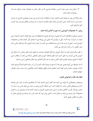 46
)‫نیاز‬ ‫کافه‬ ‫رایگان‬ ‫آگهی‬ ‫درج‬ ‫(سایت‬ ‫دهید‬ ‫قرار‬ ‫خودتان‬ ‫وبالگ‬ ‫یا‬ ‫سایت‬ ‫در‬ ‫منبع‬ ‫ذکر‬ ‫با‬ ‫را‬ ‫مقاله‬ ‫این‬ ‫توانید‬ ‫می‬ ‫شما‬
،‫اند‬ ‫شده‬ ‫منتقل‬ ‫جدید‬ ‫صفحات‬ ‫به‬ ‫حاضر‬ ‫حال‬ ‫در‬ ‫که‬ ‫قدیمی‬ ‫صفحات‬ ‫آدرس‬ ‫سایت‬ ‫مدیر‬ ‫است‬ ‫ممکن‬
‫باشد‬ ‫نکرده‬ ‫ریدایرکت‬
‫صف‬ ‫و‬ ‫سایت‬ ‫اعتبار‬ ‫و‬ ‫نیاید‬ ‫وجود‬ ‫به‬ ‫مورد‬ ‫این‬ ‫اینکه‬ ‫برای‬‫ح‬‫نرود‬ ‫بین‬ ‫از‬ ‫تان‬ ‫سایت‬ ‫ات‬‫سرعت‬ ‫به‬ ‫کاربران‬ ‫همچنین‬ ‫و‬
‫نکنند‬ ‫ترک‬ ‫را‬ ‫تان‬ ‫سایت‬‫شک‬ ‫های‬ ‫لینک‬ ‫این‬ ‫کنید‬ ‫سعی‬‫وبمستر‬ ‫گوگل‬ ‫ی‬ ‫وسیله‬ ‫به‬ ‫را‬ ‫خراب‬ ‫یا‬ ‫سته‬‫و‬ ‫کنید‬ ‫پیدا‬
.‫کنید‬ ‫اصالح‬ ‫را‬ ‫آنها‬
‫روش‬40:‫دهید‬ ‫ارائه‬ ‫آنالین‬ ‫صورت‬ ‫به‬ ‫را‬ ‫آموزشی‬ ‫محصوالت‬
‫می‬ ‫را‬ ‫آدمیزاد‬ ‫جان‬ ‫تا‬ ‫گرفته‬ ‫مرغ‬ ‫شیر‬ ‫از‬ ‫بخواهند‬ ‫که‬ ‫چیزی‬ ‫هر‬ ‫مردم‬ ‫از‬ ‫خیلی‬ ‫که‬ ‫است‬ ‫اطالعات‬ ‫از‬ ‫دنیایی‬ ‫اینترنت‬
‫توانند‬‫در‬‫اینترنت‬‫یک‬ .‫کنند‬ ‫پیدا‬‫استقبال‬ ‫مورد‬ ‫روزها‬ ‫این‬ ‫خیلی‬ ‫که‬ ‫مواردی‬ ‫از‬ ‫ی‬‫قرار‬‫محصوالت‬ ‫ی‬ ‫ارائه‬ ‫گرفته‬
‫ها‬ ‫سایت‬ ‫از‬ ‫خیلی‬ .‫است‬ ‫آموزشی‬‫و‬ ‫کنند‬ ‫می‬ ‫فعالیت‬ ‫زمینه‬ ‫این‬ ‫در‬‫هر‬ ‫یا‬ ‫خاص‬ ‫افزار‬ ‫نرم‬ ‫یک‬ ‫آموزش‬ ‫صد‬ ‫تا‬ ‫صفر‬ ‫از‬
‫شان‬ ‫سایت‬ ‫در‬ ‫را‬ ‫دیگری‬ ‫چیز‬.‫دهند‬ ‫می‬ ‫قرار‬
‫ف‬ ‫افزار‬ ‫نرم‬ ‫آموزش‬ ‫دنبال‬ ‫به‬ ‫کنید‬ ‫فرض‬ ‫مثال‬ ‫طور‬ ‫به‬‫هستید‬ ‫توشاپ‬،‫این‬ ‫دنبال‬ ‫به‬ ‫را‬ ‫زیادی‬ ‫های‬ ‫سایت‬ ‫طبع‬ ‫به‬
‫ها‬ ‫آموزش‬‫گردی‬ ‫می‬‫حتم‬ ‫طور‬ ‫به‬ ‫و‬ ‫د‬‫مختلف‬ ‫های‬ ‫سایت‬‫متنی‬ ‫مطالب‬ ‫از‬ .‫دهند‬ ‫می‬ ‫ارائه‬ ‫را‬ ‫مختلفی‬ ‫های‬ ‫آموزش‬
.‫پسندند‬ ‫می‬ ‫را‬ ‫مختلفی‬ ‫های‬ ‫دوره‬ ‫اشخاص‬ ‫حال‬ ‫هر‬ ‫به‬ .‫غیره‬ ‫و‬ ‫آنالین‬ ‫های‬ ‫آموزش‬ ،‫ویدیو‬ ،‫صوتی‬ ‫تا‬ ‫گرفته‬
‫م‬ ‫پیشنهاد‬ ‫ما‬ ‫اما‬‫کنیم‬ ‫ی‬‫مانند‬ ‫ویدیو‬ ‫اشتراک‬ ‫های‬ ‫سایت‬ ‫در‬ ‫را‬ ‫آن‬ ‫و‬ ‫کنید‬ ‫آماده‬ ‫ویدیو‬ ‫صورت‬ ‫به‬ ‫را‬ ‫ها‬ ‫دوره‬ ‫همین‬
‫کشید‬ ‫نخواهد‬ ‫طولی‬ ‫باشید‬ ‫مطمئن‬ .‫کنید‬ ‫آپلود‬ ‫غیره‬ ‫و‬ ‫جعبه‬ ،‫یوتیوب‬ ،‫آپارات‬‫خودتان‬ ‫سایت‬ ‫سمت‬ ‫به‬ ‫را‬ ‫مخاطبین‬
.‫کشاند‬ ‫خواهید‬
:‫نکنید‬ ‫فراموش‬ ‫را‬ ‫نکته‬ ‫یک‬ ‫فقط‬
‫تولید‬ ‫که‬ ‫محصوالتی‬ ‫و‬ ‫ویدیوها‬‫که‬ ‫باشد‬ ‫داشته‬ ‫ارزش‬ ‫آنقدر‬ ‫باید‬ ‫کنید‬ ‫می‬‫مراجعه‬ ‫تان‬ ‫سایت‬ ‫به‬ ‫مدام‬ ‫مخاطبین‬
‫یا‬ ‫سایت‬ ‫ریت‬ ‫بانس‬ ‫تواند‬ ‫می‬ ‫سایت‬ ‫در‬ ‫ویدیو‬ ‫کردن‬ ‫مشاهده‬ ‫این‬ .‫کنند‬ ‫مشاهده‬ ‫را‬ ‫سایت‬ ‫آنالین‬ ‫ویدیوهای‬ ‫و‬ ‫کنند‬
‫دهد‬ ‫کاهش‬ ‫را‬ ‫کاربر‬ ‫فرار‬ ‫نرخ‬ ‫همان‬‫مشتر‬ ‫به‬ ‫ها‬ ‫کننده‬ ‫بازدید‬ ‫و‬ ‫کاربران‬ ‫همین‬ ‫زمان‬ ‫مرور‬ ‫به‬ ‫و‬‫قرص‬ ‫پا‬ ‫و‬ ‫پر‬ ‫یان‬
‫به‬ ‫دهان‬ ‫بازاریابی‬ ‫ی‬ ‫وسیله‬ ‫به‬ ‫را‬ ‫تان‬ ‫سایت‬ ‫که‬ ‫برود‬ ‫پیش‬ ‫جایی‬ ‫تا‬ ‫است‬ ‫ممکن‬ ‫و‬ ‫شوند‬ ‫می‬ ‫تبدیل‬ ‫تان‬ ‫محصوالت‬
.‫کنند‬ ‫معرفی‬ ‫دیگران‬ ‫به‬ ‫دهان‬
 