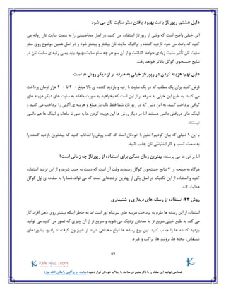 49
)‫نیاز‬ ‫کافه‬ ‫رایگان‬ ‫آگهی‬ ‫درج‬ ‫(سایت‬ ‫دهید‬ ‫قرار‬ ‫خودتان‬ ‫وبالگ‬ ‫یا‬ ‫سایت‬ ‫در‬ ‫منبع‬ ‫ذکر‬ ‫با‬ ‫را‬ ‫مقاله‬ ‫این‬ ‫توانید‬ ‫می‬ ‫شما‬
‫شود‬ ‫می‬ ‫تان‬ ‫سایت‬ ‫سئو‬ ‫یافتن‬ ‫بهبود‬ ‫باعث‬ ‫رپورتاژ‬ :‫هشتم‬ ‫دلیل‬
‫ا‬ ‫وقتی‬ ‫که‬ ‫است‬ ‫واضح‬ ‫خیلی‬ ‫این‬‫می‬ ‫روانه‬ ‫تان‬ ‫سایت‬ ‫سمت‬ ‫به‬ ‫را‬ ‫مخاطبینی‬ ‫اصل‬ ‫در‬ ‫کنید‬ ‫می‬ ‫استفاده‬ ‫رپورتاژ‬ ‫ز‬
‫شود‬ ‫بیشتر‬ ‫و‬ ‫بیشتر‬ ‫تان‬ ‫سایت‬ ‫ترافیک‬ ‫و‬ ‫کننده‬ ‫بازدید‬ ‫شود‬ ‫می‬ ‫باعث‬ ‫که‬ ‫کنید‬‫سئو‬ ‫روی‬ ‫موضوع‬ ‫همین‬ ‫اصل‬ ‫در‬ ‫و‬
‫سایت‬ ‫سئو‬ ‫چه‬ ‫هر‬ ‫سو‬ ‫آن‬ ‫از‬ ‫و‬ ‫گذاشت‬ ‫خواهد‬ ‫زیادی‬ ‫مثبت‬ ‫تأثیر‬ ‫تان‬ ‫سایت‬‫سا‬ ‫ی‬ ‫رتبه‬ ‫یعنی‬ ‫یابد‬ ‫بهبود‬‫در‬ ‫تان‬ ‫یت‬
‫رفت‬ ‫خواهد‬ ‫باالتر‬ ‫گوگل‬ ‫جستجوی‬ ‫نتایج‬.
:‫نهم‬ ‫دلیل‬‫است‬ ‫ها‬ ‫روش‬ ‫دیگر‬ ‫از‬ ‫تر‬ ‫صرفه‬ ‫به‬ ‫خیلی‬ ‫رپورتاژ‬ ‫در‬ ‫کردن‬ ‫هزینه‬
‫مبلغ‬ ‫باال‬ ‫ی‬ ‫کننده‬ ‫بازدید‬ ‫و‬ ‫رتبه‬ ‫با‬ ‫سایت‬ ‫یک‬ ‫در‬ ‫که‬ ‫مطلب‬ ‫یک‬ ‫برای‬ ‫کنید‬ ‫فرض‬200‫تا‬400‫پرداخت‬ ‫تومان‬ ‫هزار‬
‫این‬ ‫از‬ ‫تر‬ ‫صرفه‬ ‫به‬ ‫خیلی‬ ‫این‬ ‫طبع‬ ‫به‬ .‫کنید‬ ‫می‬‫که‬ ‫است‬‫بخواهید‬‫های‬ ‫هزینه‬ ‫دیگر‬ ‫های‬ ‫سایت‬ ‫به‬ ‫ماهانه‬ ‫صورت‬ ‫به‬
‫کنید‬ ‫پرداخت‬ ‫گزافی‬.‫رپورتاژ‬ ‫در‬ ‫که‬ ‫دلیل‬ ‫این‬ ‫به‬،‫مبلغ‬ ‫بار‬ ‫یک‬ ‫فقط‬ ‫شما‬‫آگهی‬ ‫ی‬ ‫هزینه‬ ‫و‬‫کنید‬ ‫می‬ ‫پرداخت‬ ‫را‬‫و‬
‫هستند‬ ‫دائمی‬ ‫دریافتی‬ ‫های‬ ‫لینک‬‫اما‬‫و‬ ‫ماهانه‬ ‫صورت‬ ‫به‬ ‫ها‬ ‫کردن‬ ‫هزینه‬ ‫این‬ ‫ها‬ ‫روش‬ ‫دیگر‬ ‫در‬‫دائم‬ ‫هم‬ ‫ها‬ ‫لینک‬‫ی‬
.‫نیستند‬
‫این‬ ‫با‬9‫که‬ ‫دلیلی‬‫کردیم‬ ‫بیان‬‫را‬ ‫کننده‬ ‫بازدید‬ ‫بیشترین‬ ‫که‬ ‫کنید‬ ‫انتخاب‬ ‫را‬ ‫روش‬ ‫کدام‬ ‫که‬ ‫است‬ ‫خودتان‬ ‫با‬ ‫اختیار‬
.‫کنید‬ ‫جذب‬ ‫تان‬ ‫اینترنتی‬ ‫کار‬ ‫و‬ ‫کسب‬ ‫سمت‬ ‫به‬
‫پرسند‬ ‫می‬ ‫ها‬ ‫برخی‬ ‫اما‬:‫رپ‬ ‫از‬ ‫استفاده‬ ‫برای‬ ‫ممکن‬ ‫زمان‬ ‫بهترین‬‫ور‬‫است؟‬ ‫زمانی‬ ‫چه‬ ‫تاژ‬
‫ی‬ ‫صفحه‬ ‫به‬ ‫هرگاه‬2‫نتایج‬‫رسیدید‬ ‫گوگل‬ ‫جستجوی‬‫که‬ ‫است‬ ‫آن‬ ‫وقت‬‫استفاده‬ ‫ترفند‬ ‫این‬ ‫از‬ ‫و‬ ‫شوید‬ ‫جیب‬ ‫به‬ ‫دست‬
‫و‬ ‫کنید‬‫از‬ ‫یکی‬ ‫اصل‬ ‫در‬ ‫تکنیک‬ ‫این‬ ‫از‬ ‫استفاده‬‫ترفند‬ ‫بهترین‬‫های‬‫گوگل‬ ‫اول‬ ‫ی‬ ‫صفحه‬ ‫به‬ ‫را‬ ‫شما‬ ‫تواند‬ ‫می‬ ‫که‬ ‫است‬ ‫ی‬
.‫کند‬ ‫هدایت‬
‫روش‬43:‫شنیداری‬ ‫و‬ ‫دیداری‬ ‫های‬ ‫رسانه‬ ‫از‬ ‫استفاده‬
‫مل‬ ‫ها‬ ‫رسانه‬ ‫این‬ ‫از‬ ‫استفاده‬‫آور‬ ‫سرسام‬ ‫های‬ ‫هزینه‬ ‫پرداخت‬ ‫به‬ ‫زم‬‫است‬‫کار‬ ‫افراد‬ ‫ذهن‬ ‫روی‬ ‫بیشتر‬ ‫اینکه‬ ‫خاطر‬ ‫به‬ ‫اما‬
‫توانید‬ ‫می‬ ‫کنید‬ ‫می‬ ‫تصور‬ ‫که‬ ‫چیزی‬ ‫آن‬ ‫از‬ ‫تر‬ ‫سریع‬ ‫و‬ ‫شوید‬ ‫می‬ ‫نزدیک‬ ‫هدفتان‬ ‫به‬ ‫تر‬ ‫سریع‬ ‫خیلی‬ ‫طبع‬ ‫به‬ ‫کند‬ ‫می‬
‫گر‬ ‫تلویزیون‬ ‫از‬ ‫دارند‬ ‫مختلفی‬ ‫انواع‬ ‫ها‬ ‫رسانه‬ ‫نوع‬ ‫این‬ .‫کنید‬ ‫جذب‬ ‫را‬ ‫ها‬ ‫کننده‬ ‫بازدید‬‫بیلبوردهای‬ ،‫رادیو‬ ‫تا‬ ‫فته‬
.‫غیره‬ ‫و‬ ‫تراکت‬ ،‫بروشورها‬ ،‫ها‬ ‫مجله‬ ،‫تبلیغاتی‬
 