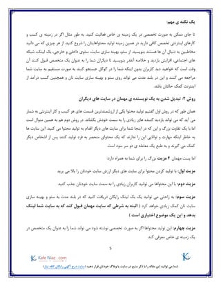 5
)‫نیاز‬ ‫کافه‬ ‫رایگان‬ ‫آگهی‬ ‫درج‬ ‫(سایت‬ ‫دهید‬ ‫قرار‬ ‫خودتان‬ ‫وبالگ‬ ‫یا‬ ‫سایت‬ ‫در‬ ‫منبع‬ ‫ذکر‬ ‫با‬ ‫را‬ ‫مقاله‬ ‫این‬ ‫توانید‬ ‫می‬ ‫شما‬
:‫مهم‬ ‫ی‬ ‫نکته‬ ‫یک‬
‫و‬ ‫کسب‬ ‫ی‬ ‫زمینه‬ ‫در‬ ‫اگر‬ ‫مثال‬ ‫طور‬ ‫به‬ .‫کنید‬ ‫فعالیت‬ ‫خاص‬ ‫ی‬ ‫زمینه‬ ‫یک‬ ‫در‬ ‫تخصصی‬ ‫صورت‬ ‫به‬ ‫ممکن‬ ‫جای‬ ‫تا‬
‫زمینه‬ ‫همین‬ ‫در‬ ‫دارید‬ ‫کافی‬ ‫تخصص‬ ‫اینترنتی‬ ‫کارهای‬‫محتوا‬ ‫تولید‬‫دانید‬ ‫می‬ ‫که‬ ‫چیزی‬ ‫هر‬ ‫از‬ .‫کنید‬ ‫شروع‬ ‫را‬ ‫هایتان‬
،‫سئو‬ ‫از‬ .‫بنویسید‬ ‫هستند‬ ‫ها‬ ‫آن‬ ‫دنبال‬ ‫به‬ ‫مخاطبین‬،‫سایت‬ ‫سازی‬ ‫بهینه‬،‫لینک‬ ‫بک‬ ،‫خارجی‬ ‫و‬ ‫داخلی‬ ‫سئوی‬‫شبکه‬
‫آن‬ ‫کنند‬ ‫قبول‬ ‫متخصص‬ ‫یک‬ ‫عنوان‬ ‫به‬ ‫را‬ ‫شما‬ ‫دیگران‬ ‫تا‬ ‫بنویسید‬ ‫آنقدر‬ ‫خالصه‬ ‫و‬ ‫بازدید‬ ‫افزایش‬ ،‫اجتماعی‬ ‫های‬
‫خواهید‬ ‫که‬ ‫است‬ ‫وقت‬‫شما‬ ‫سایت‬ ‫به‬ ‫مستقیم‬ ‫صورت‬ ‫به‬ ‫کنند‬ ‫جستجو‬ ‫گوگل‬ ‫در‬ ‫را‬ ‫شما‬ ‫اینکه‬ ‫بدون‬ ‫کاربران‬ ‫دید‬
‫از‬ ‫درآمد‬ ‫کسب‬ ‫همچنین‬ ‫و‬ ‫تان‬ ‫سایت‬ ‫سازی‬ ‫بهینه‬ ‫و‬ ‫سئو‬ ‫روی‬ ‫تواند‬ ‫می‬ ‫مدت‬ ‫بلند‬ ‫در‬ ‫این‬ ‫و‬ ‫کنند‬ ‫می‬ ‫مراجعه‬
‫اینترنت‬.‫باشد‬ ‫حالتان‬ ‫کمک‬
‫روش‬2:‫دیگران‬ ‫های‬ ‫سایت‬ ‫در‬ ‫مهمان‬ ‫ی‬ ‫نویسنده‬ ‫یک‬ ‫به‬ ‫شدن‬ ‫تبدیل‬
‫هما‬‫شمار‬ ‫به‬ ‫اینترنتی‬ ‫کار‬ ‫و‬ ‫کسب‬ ‫هر‬ ‫های‬ ‫قسمت‬ ‫ارزشمندترین‬ ‫از‬ ‫یکی‬ ‫محتوا‬ ‫تولید‬ ‫گفتیم‬ ‫اول‬ ‫روش‬ ‫در‬ ‫که‬ ‫طور‬ ‫ن‬
‫تواند‬ ‫می‬ ‫که‬ ‫آید‬ ‫می‬‫است‬ ‫منوال‬ ‫همین‬ ‫به‬ ‫هم‬ ‫دوم‬ ‫روش‬ ‫در‬ .‫بکشاند‬ ‫خودش‬ ‫سمت‬ ‫به‬ ‫را‬ ‫زیادی‬ ‫های‬ ‫کننده‬ ‫بازدید‬
‫ا‬ ‫دیگر‬ ‫های‬ ‫سایت‬ ‫برای‬ ‫شما‬ ‫اینجا‬ ‫در‬ ‫که‬ ‫این‬ ‫و‬ ‫بزرگ‬ ‫تفاوت‬ ‫یک‬ ‫با‬ ‫اما‬.‫کنید‬ ‫می‬ ‫محتوا‬ ‫تولید‬ ‫به‬ ‫قدام‬‫ها‬ ‫سایت‬ ‫این‬
‫دیگر‬ ‫اشخاص‬ ‫از‬ ‫پس‬ ‫کنند‬ ‫تولید‬ ‫فرد‬ ‫به‬ ‫منحصر‬ ‫محتوای‬ ‫یک‬ ‫که‬ ‫ندارند‬ ‫را‬ ‫این‬ ‫توانایی‬ ‫و‬ ‫مهارت‬ ‫اینکه‬ ‫خاطر‬ ‫به‬
.‫است‬ ‫سود‬ ‫سر‬ ‫دو‬ ‫ی‬ ‫معامله‬ ‫یک‬ ‫طبع‬ ‫به‬ ‫و‬ ‫گیرند‬ ‫می‬ ‫کمک‬
‫مهمان‬ ‫پست‬ ‫اما‬4‫مزیت‬‫بزرگ‬‫را‬:‫دارد‬ ‫همراه‬ ‫به‬ ‫شما‬ ‫برای‬
:‫اول‬ ‫مزیت‬‫تو‬ ‫با‬‫برید‬ ‫می‬ ‫باال‬ ‫را‬ ‫خودتان‬ ‫سایت‬ ‫ارزش‬ ‫دیگر‬ ‫های‬ ‫سایت‬ ‫برای‬ ‫محتوا‬ ‫کردن‬ ‫لید‬
:‫دوم‬ ‫مزیت‬‫این‬ ‫با‬‫زیادی‬ ‫کاربران‬ ‫توانید‬ ‫می‬ ‫محتواها‬‫کنید‬ ‫جذب‬ ‫خودتان‬ ‫سایت‬ ‫سمت‬ ‫به‬ ‫را‬
:‫سوم‬ ‫مزیت‬‫سازی‬ ‫بهینه‬ ‫و‬ ‫سئو‬ ‫به‬ ‫مدت‬ ‫بلند‬ ‫در‬ ‫که‬ ‫کنید‬ ‫دریافت‬ ‫رایگان‬ ‫لینک‬ ‫بک‬ ‫یک‬ ‫توانید‬ ‫می‬ ‫راحتی‬ ‫به‬
‫تان‬ ‫سایت‬‫زی‬ ‫کمک‬‫کر‬ ‫خواهد‬ ‫ادی‬‫د‬‫لینک‬ ‫شما‬ ‫سایت‬ ‫به‬ ‫که‬ ‫کند‬ ‫قبول‬ ‫مهمان‬ ‫سایت‬ ‫که‬ ‫شرطی‬ ‫به‬ ‫البته‬ (
) ‫است‬ ‫اختیاری‬ ‫موضوع‬ ‫یک‬ ‫این‬ ‫و‬ ‫بدهد‬
:‫چهارم‬ ‫مزیت‬‫محتواها‬ ‫تولید‬ ‫این‬‫در‬ ‫متخصص‬ ‫یک‬ ‫عنوان‬ ‫به‬ ‫را‬ ‫شما‬ ‫تواند‬ ‫می‬ ‫شود‬ ‫نوشته‬ ‫تخصصی‬ ‫صورت‬ ‫به‬ ‫اگر‬
‫کند‬ ‫معرفی‬ ‫خاص‬ ‫ی‬ ‫زمینه‬ ‫یک‬
 