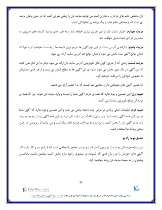 51
)‫نیاز‬ ‫کافه‬ ‫رایگان‬ ‫آگهی‬ ‫درج‬ ‫(سایت‬ ‫دهید‬ ‫قرار‬ ‫خودتان‬ ‫وبالگ‬ ‫یا‬ ‫سایت‬ ‫در‬ ‫منبع‬ ‫ذکر‬ ‫با‬ ‫را‬ ‫مقاله‬ ‫این‬ ‫توانید‬ ‫می‬ ‫شما‬
‫ب‬ ‫های‬ ‫خانم‬ ‫مختص‬ ‫تان‬‫برنامه‬ ‫پخش‬ ‫حین‬ ‫در‬ ‫که‬ ‫کنید‬ ‫معرفی‬ ‫زمانی‬ ‫را‬ ‫تان‬ ‫سایت‬ ‫توانید‬ ‫می‬ ‫است‬ ‫مادران‬ ‫یا‬ ‫و‬ ‫اردار‬
‫یا‬ ‫و‬ ‫ها‬ ‫خانم‬ ‫مختص‬ ‫یا‬ ‫که‬ ‫است‬ ‫ای‬‫ی‬ ‫برنامه‬ ‫یک‬.‫است‬ ‫خانوادگی‬
:‫چهارم‬ ‫مزیت‬‫به‬ ‫امروزی‬ ‫های‬ ‫کننده‬ ‫بازدید‬ ‫حتم‬ ‫طور‬ ‫به‬ ‫و‬ ‫شد‬ ‫خواهد‬ ‫بیشتر‬ ‫طریق‬ ‫این‬ ‫از‬ ‫تان‬ ‫سایت‬ ‫اعتبار‬
‫تبدی‬ ‫شما‬ ‫فردای‬ ‫مشتریان‬.‫شد‬ ‫خواهند‬ ‫ل‬
:‫پنجم‬ ‫مزیت‬‫که‬ ‫چرا‬ ‫آورد‬ ‫خواهید‬ ‫دست‬ ‫به‬ ‫را‬ ‫ها‬ ‫نتیجه‬ ‫ترین‬ ‫سریع‬ ‫ها‬ ‫آگهی‬ ‫نوع‬ ‫این‬ ‫در‬ ‫سایت‬ ‫آدرس‬ ‫ی‬ ‫ارائه‬ ‫با‬
.‫شود‬ ‫می‬ ‫ارائه‬ ‫سایت‬ ‫آدرس‬ ‫هم‬ ‫موقع‬ ‫همان‬ ‫و‬ ‫شود‬ ‫می‬ ‫پخش‬ ‫شما‬ ‫آگهی‬ ‫موقع‬ ‫همان‬
:‫ششم‬ ‫مزیت‬‫دی‬ ‫شود‬ ‫می‬ ‫ارائه‬ ‫تان‬ ‫سایت‬ ‫آدرس‬ ‫تلویزیونی‬ ‫های‬ ‫آگهی‬ ‫طریق‬ ‫از‬ ‫که‬ ‫زمانی‬‫کنید‬ ‫نمی‬ ‫فکر‬ ‫این‬ ‫به‬ ‫گر‬
‫آگهی‬ ‫این‬ ‫که‬‫مشتریان‬ ‫جایی‬ ‫هر‬ ‫از‬ ‫و‬ ‫رسد‬ ‫می‬ ‫کشور‬ ‫سطح‬ ‫به‬ ‫ها‬ ‫آگهی‬ ‫این‬ ‫ی‬ ‫دایره‬ .‫شود‬ ‫می‬ ‫پخش‬ ‫شهر‬ ‫یک‬ ‫در‬
.‫کرد‬ ‫خواهید‬ ‫دریافت‬ ‫را‬ ‫خودتان‬ ‫خصوص‬ ‫به‬
:‫دهیم‬ ‫می‬ ‫ارائه‬ ‫اختصار‬ ‫به‬ ‫که‬ ‫هست‬ ‫هم‬ ‫معایبی‬ ‫دارای‬ ‫تبلیغاتی‬ ‫های‬ ‫آگهی‬ ‫همین‬ ‫اما‬
:‫اول‬ ‫عیب‬‫ندا‬ ‫وجود‬ ‫تضمین‬ ‫این‬‫ی‬ ‫همه‬ ‫که‬ ‫چرا‬ .‫شوند‬ ‫تان‬ ‫سایت‬ ‫وارد‬ ‫و‬ ‫ببینند‬ ‫را‬ ‫شما‬ ‫آگهی‬ ‫مردم‬ ‫ی‬ ‫همه‬ ‫که‬ ‫رد‬
‫کنند‬ ‫نمی‬ ‫تماشا‬ ‫تلویزیون‬ ‫موقع‬ ‫آن‬ ‫مردم‬
:‫دوم‬ ‫عیب‬‫و‬ ‫شود‬ ‫می‬ ‫پخش‬ ‫دقیقه‬ ‫چند‬ ‫عرض‬ ‫در‬ ‫زیادی‬ ‫خیلی‬ ‫تبلیغات‬‫شما‬ ‫آگهی‬ ‫که‬ ‫ندارد‬ ‫وجود‬ ‫تضمین‬ ‫این‬
‫تان‬ ‫سایت‬ ‫آدرس‬ ‫اینکه‬ ‫برای‬ ‫پس‬ .‫شود‬ ‫دیده‬ ‫آگهی‬ ‫همه‬ ‫این‬ ‫بین‬ ‫در‬‫بیاید‬ ‫چشم‬ ‫به‬ ‫بیشتر‬ ‫آگهی‬ ‫همه‬ ‫این‬ ‫میان‬ ‫در‬
‫است‬ ‫زیاد‬ ‫های‬ ‫هزینه‬ ‫پرداخت‬ ‫به‬ ‫ملزم‬ ‫این‬ ‫و‬ ‫کنید‬ ‫پخش‬ ‫را‬ ‫تان‬ ‫آگهی‬ ‫مدام‬ ‫باید‬‫حین‬ ‫در‬ ‫زیرنویس‬ ‫از‬ ‫توانید‬ ‫می‬ ‫و‬
.‫کنید‬ ‫استفاده‬ ‫ها‬ ‫برنامه‬ ‫پخش‬
:‫دوم‬ ‫تبلیغ‬‫رادیو‬
‫نسبت‬ ‫به‬ ‫اش‬ ‫هزینه‬ ‫رسانه‬ ‫این‬‫است‬ ‫اشخاصی‬ ‫مختص‬ ‫بیشتر‬ ‫و‬ ‫است‬ ‫کمتر‬ ‫تلویزیون‬‫اگر‬ .‫دارند‬ ‫کار‬ ‫و‬ ‫سر‬ ‫رادیو‬ ‫با‬ ‫که‬
‫بیشتری‬ ‫ی‬ ‫شنونده‬ ‫که‬ ‫هایی‬ ‫زمان‬ ‫در‬ ‫را‬ ‫خودتان‬ ‫های‬ ‫آگهی‬‫مخاطبین‬ ‫باشید‬ ‫مطمئن‬ ‫کنید‬ ‫پخش‬ ‫دارد‬ ‫وجود‬
.‫کرد‬ ‫خواهید‬ ‫روانه‬ ‫تان‬ ‫سایت‬ ‫سمت‬ ‫به‬ ‫را‬ ‫بیشتری‬
 